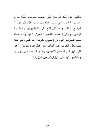 ‫ﺘﻌﻠﻘﻬﺎ. ﻟﻜﻥ ﺫﻟﻙ ﻟﻡ ﻴﻜﻥ ﻴﺜﻴﺭ ﻏﻀﺏ ﺠﻠﻭﺏ، ﻤﺜﻠﻤﺎ ﻴﺜﻴﺭﻩ‬
‫ﻋﺼﻴﺎﻥ ﺃﻭﺍﻤﺭﻩ ﺍﻟﺘﻲ ﻴﺤﺫﺭ ﺍﻟﺒﻜﺘﺎﺸﻴﻭﻥ ﻤﻥ ﺍﻹﺨﻼل ﺒﻬﺎ. "‬
‫ﺍﻤﺒﺎﺭﺡ ﺍﻋﺘﻘﻠﻭﺍ ﻭﺍﺤﺩ ﻜﺎﻥ ﻓﺎﺘﺢ ﻋﻠﻰ ﺇﺫﺍﻋﺔ ﺒﺭﻟﻴﻥ، ﻭﺼﺎﺩﺭﻭﺍ‬
‫ﺍﻟﺭﺍﺩﻴﻭ، ﻭﺴﻜﺭﻭﺍ ﻤﺤﻠﻪ ﺒﺎﻟﺸﻤﻊ ﺍﻷﺤﻤﺭ". " ﻓﻴﻪ ﻭﺍﺤﺩ ﻤﺎﺕ‬
‫ﺘﺤﺕ ﺍﻟﻀﺭﺏ ﻷﻨﻭﻩ ﻤ ‪‬ﻉ ﺼﻭﺭﺓ ﻜﻠﻭﺏ". "ﻴﺎ ﻋﻤﻲ، ﺸﻭ ﺇﺤﻨﺎ‬
                              ‫ﺯ‬
‫ﺤﺘﻰ ﻨﻌﻠﻥ ﺍﻟﺤﺭﺏ ﻋﻠﻰ ﺃﻟﻤﺎﻨﻴﺎ. ﺒﺱ ﻫﻴﻙ ﺒ ‪‬ﻭﻩ ﻜﻠﻭﺏ". " ﻫﻭ‬
              ‫ﺩ‬
‫ﺍﻟﻠﻲ ﻏﻴﺭ ﺍﺴﻡ ﺍﻟﻤﺠﻠﺱ ﺍﻟﺘﻨﻔﻴﺫﻱ، ﻭﺼﺎﺭ ﺍﺴﻤﻪ ﻤﺠﻠﺱ ﻭﺯﺭﺍﺀ.‬
             ‫ﻭﻻ ﺘﻨﺴﻭﺍ ﺇﻨﻭﻩ ﺒﻐ ‪‬ﺭ ﺍﻟﻭﺯﺍﺭﺓ ﻭﺒﻌ ‪‬ﻥ ﺍﻟﻭﺯﺭﺍﺀ".‬
                        ‫ﻴ‬              ‫ﻴ‬




                         ‫٣٧‬
 