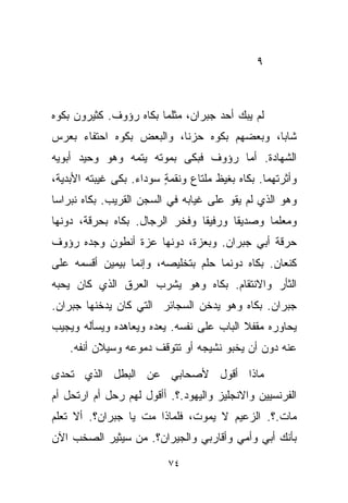 ‫٩‬



‫ﻟﻡ ﻴﺒﻙ ﺃﺤﺩ ﺠﺒﺭﺍﻥ، ﻤﺜﻠﻤﺎ ﺒﻜﺎﻩ ﺭﺅﻭﻑ. ﻜﺜﻴﺭﻭﻥ ﺒﻜﻭﻩ‬
‫ﺸﺎﺒﹰ، ﻭﺒﻌﻀﻬﻡ ﺒﻜﻭﻩ ﺤﺯﻨﹰ، ﻭﺍﻟﺒﻌﺽ ﺒﻜﻭﻩ ﺍﺤﺘﻔﺎﺀ ﺒﻌﺭﺱ‬
     ‫‪‬‬                   ‫ﺎ‬                 ‫ﺎ‬
‫ﺍﻟﺸﻬﺎﺩﺓ. ﺃﻤﺎ ﺭﺅﻭﻑ ﻓﺒﻜﻰ ﺒﻤﻭﺘﻪ ﻴﺘﻤﻪ ﻭﻫﻭ ﻭﺤﻴﺩ ﺃﺒﻭﻴﻪ‬
‫ﻭﺃﺜﺭﺘﻬﻤﺎ. ﺒﻜﺎﻩ ﺒﻐﻴﻅ ﻤﻠﺘﺎﻉ ﻭﻨﻘﻤﺔ ﺴﻭﺩﺍﺀ. ﺒﻜﻰ ﻏﻴﺒﺘﻪ ﺍﻷﺒﺩﻴﺔ،‬
                         ‫ٍ‬
‫ﻭﻫﻭ ﺍﻟﺫﻱ ﻟﻡ ﻴﻘﻭ ﻋﻠﻰ ﻏﻴﺎﺒﻪ ﻓﻲ ﺍﻟﺴﺠﻥ ﺍﻟﻘﺭﻴﺏ. ﺒﻜﺎﻩ ﻨﺒﺭﺍﺴﺎ‬
‫ﹰ‬
‫ﻭﻤﻌﻠﻤﺎ ﻭﺼﺩﻴﻘﺎ ﻭﺭﻓﻴﻘﺎ ﻭﻓﺨﺭ ﺍﻟﺭﺠﺎل. ﺒﻜﺎﻩ ﺒﺤﺭﻗﺔ، ﺩﻭﻨﻬﺎ‬
                               ‫ﹰ‬      ‫ﹰ‬      ‫ﹰ‬
‫ﺤﺭﻗﺔ ﺃﺒﻲ ﺠﺒﺭﺍﻥ. ﻭﺒﻌﺯﺓ، ﺩﻭﻨﻬﺎ ﻋﺯﺓ ﺃﻨﻁﻭﻥ ﻭﺠﺩﻩ ﺭﺅﻭﻑ‬
‫ﻜﻨﻌﺎﻥ. ﺒﻜﺎﻩ ﺩﻭﻨﻤﺎ ﺤﻠﻡ ﺒﺘﺨﻠﻴﺼﻪ، ﻭﺇﻨﻤﺎ ﺒﻴﻤﻴﻥ ﺃﻗﺴﻤﻪ ﻋﻠﻰ‬
‫ﺍﻟﺜﺄﺭ ﻭﺍﻻﻨﺘﻘﺎﻡ. ﺒﻜﺎﻩ ﻭﻫﻭ ﻴﺸﺭﺏ ﺍﻟﻌﺭﻕ ﺍﻟﺫﻱ ﻜﺎﻥ ﻴﺤﺒﻪ‬
‫ﺠﺒﺭﺍﻥ. ﺒﻜﺎﻩ ﻭﻫﻭ ﻴﺩﺨﻥ ﺍﻟﺴﺠﺎﺌﺭ ﺍﻟﺘﻲ ﻜﺎﻥ ﻴﺩ ﹼﻨﻬﺎ ﺠﺒﺭﺍﻥ.‬
          ‫ﺨ‬
‫ﻴﺤﺎﻭﺭﻩ ﻤﻘﻔﻼ ﺍﻟﺒﺎﺏ ﻋﻠﻰ ﻨﻔﺴﻪ. ﻴﻌﺩﻩ ﻭﻴﻌﺎﻫﺩﻩ ﻭﻴﺴﺄﻟﻪ ﻭﻴﺠﻴﺏ‬
                                          ‫ﹰ‬
    ‫ﻋﻨﻪ ﺩﻭﻥ ﺃﻥ ﻴﺨﺒﻭ ﻨﺸﻴﺠﻪ ﺃﻭ ﺘﺘﻭﻗﻑ ﺩﻤﻭﻋﻪ ﻭﺴﻴﻼﻥ ﺃﻨﻔﻪ.‬

‫ﻤﺎﺫﺍ ﺃﻗﻭل ﻷﺼﺤﺎﺒﻲ ﻋﻥ ﺍﻟﺒﻁل ﺍﻟﺫﻱ ﺘﺤﺩﻯ‬
‫ﺍﻟﻔﺭﻨﺴﻴﻴﻥ ﻭﺍﻻﻨﺠﻠﻴﺯ ﻭﺍﻟﻴﻬﻭﺩ.؟. ﺃﺃﻗﻭل ﻟﻬﻡ ﺭﺤل ﺃﻡ ﺍﺭﺘﺤل ﺃﻡ‬
‫ﻤﺎﺕ.؟. ﺍﻟﺯﻋﻴﻡ ﻻ ﻴﻤﻭﺕ، ﻓﻠﻤﺎﺫﺍ ﻤﺕ ﻴﺎ ﺠﺒﺭﺍﻥ؟. ﺃﻻ ﺘﻌﻠﻡ‬
‫ﺒﺄﻨﻙ ﺃﺒﻲ ﻭﺃﻤﻲ ﻭﺃﻗﺎﺭﺒﻲ ﻭﺍﻟﺠﻴﺭﺍﻥ؟. ﻤﻥ ﺴﻴﺜﻴﺭ ﺍﻟﺼﺨﺏ ﺍﻵﻥ‬

                          ‫٤٧‬
 