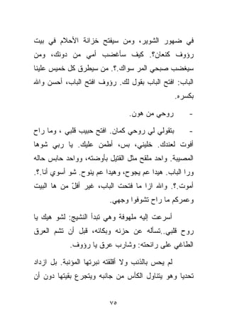 ‫ﻓﻲ ﻀﻬﻭﺭ ﺍﻟﺸﻭﻴﺭ، ﻭﻤﻥ ﺴﻴﻔﺘﺢ ﺨﺯﺍﻨﺔ ﺍﻷﺤﻼﻡ ﻓﻲ ﺒﻴﺕ‬
‫ﺭﺅﻭﻑ ﻜﻨﻌﺎﻥ؟. ﻜﻴﻑ ﺴﺄﻏﻀﺏ ﺃﻤﻲ ﻤﻥ ﺩﻭﻨﻙ، ﻭﻤﻥ‬
‫ﺴﻴﻐﻀﺏ ﺼﺒﺤﻲ ﺍﻟﻤﺭ ﺴﻭﺍﻙ.؟. ﻤﻥ ﺴﻴﻁﺭﻕ ﻜل ﺨﻤﻴﺱ ﻋﻠﻴﻨﺎ‬
‫ﺍﻟﺒﺎﺏ: ﺍﻓﺘﺢ ﺍﻟﺒﺎﺏ ﺒﻘﻭل ﻟﻙ. ﺭﺅﻭﻑ ﺍﻓﺘﺢ ﺍﻟﺒﺎﺏ، ﺃﺤﺴﻥ ﻭﺍﷲ‬
                                                   ‫ﺒﻜﺴﺭﻩ.‬

                                 ‫ﺭﻭﺤﻲ ﻤﻥ ﻫﻭ‪‬ﻥ.‬
                                     ‫‪‬‬                 ‫-‬

‫ﺒﺘﻘﻭﻟﻲ ﻟﻲ ﺭﻭﺤﻲ ﻜﻤﺎﻥ. ﺍﻓﺘﺢ ﺤﺒﻴﺏ ﻗﻠﺒﻲ ، ﻭﻤﺎ ﺭﺍﺡ‬          ‫-‬
‫ﺃﻓﻭﺕ ﻟﻌﻨﺩﻙ. ﺨﻠﻴﻨﻲ، ﺒﺱ، ﺃﻁﻤﻥ ﻋﻠﻴﻙ. ﻴﺎ ﺭﺒﻲ ﺸﻭﻫﺎ‬
                    ‫ﹼ‬
‫ﺍﻟﻤﺼﻴﺒﺔ. ﻭﺍﺤﺩ ﻤﻠ ﹼﺢ ﻤﺜل ﺍﻟﻘﺘﻴل ﺒﺄﻭﻀﺘﻪ، ﻭﻭﺍﺤﺩ ﺤﺎﺒﺱ ﺤﺎﻟﻪ‬
                                    ‫ﻘ‬
‫ﻭﺭﺍ ﺍﻟﺒﺎﺏ. ﻫﻴﺩﺍ ﻋﻡ ﻴﺠﻭﺡ، ﻭﻫﻴﺩﺍ ﻋﻡ ﻴﻨﻭﺡ. ﺸﻭ ﺃﺴﻭﻱ ﺃﻨﺎ.؟.‬
‫ﺃﻤﻭﺕ.؟. ﻭﺍﷲ ﺍﺯﺍ ﻤﺎ ﻓﺘﺤﺕ ﺍﻟﺒﺎﺏ، ﻏﻴﺭ ﺃﻓل ﻤﻥ ﻫﺎ ﺍﻟﺒﻴﺕ‬
            ‫ّ‬
                          ‫ﻭﻋﻤﺭﻜﻡ ﻤﺎ ﺭﺍﺡ ﺘﺸﻭﻓﻭﺍ ﻭﺠﻬﻲ.‬

‫ﺃﺴﺭﻋﺕ ﺇﻟﻴﻪ ﻤﻠﻬﻭﻓﺔ ﻭﻫﻲ ﺘﺒﺩﺃ ﺍﻟﻨﺸﻴﺞ: ﻟﺸﻭ ﻫﻴﻙ ﻴﺎ‬
‫ﺭﻭﺡ ﻗﻠﺒﻲ..ﺘﺴﺄﻟﻪ ﻋﻥ ﺤﺯﻨﻪ ﻭﺒﻜﺎﺌﻪ، ﻗﺒل ﺃﻥ ﺘﺸﻡ ﺍﻟﻌﺭﻕ‬
            ‫ﺍﻟﻁﺎﻏﻲ ﻋﻠﻰ ﺭﺍﺌﺤﺘﻪ: ﻭﺸﺎﺭﺏ ﻋﺭﻕ ﻴﺎ ﺭﺅﻭﻑ.‬

‫ﻟﻡ ﻴﺤﺱ ﺒﺎﻟﺫﻨﺏ ﻭﻻ ﺃﻗﻠﻘﺘﻪ ﻨﺒﺭﺘﻬﺎ ﺍﻟﻤﺅﻨﺒﺔ. ﺒل ﺍﺯﺩﺍﺩ‬
‫ﺘﺤﺩﻴﺎ ﻭﻫﻭ ﻴﺘﻨﺎﻭل ﺍﻟﻜﺄﺱ ﻤﻥ ﺠﺎﻨﺒﻪ ﻭﻴﺘﺠﺭﻉ ﺒﻘﻴﺘﻬﺎ ﺩﻭﻥ ﺃﻥ‬
                                               ‫ﹰ‬


                          ‫٥٧‬
 