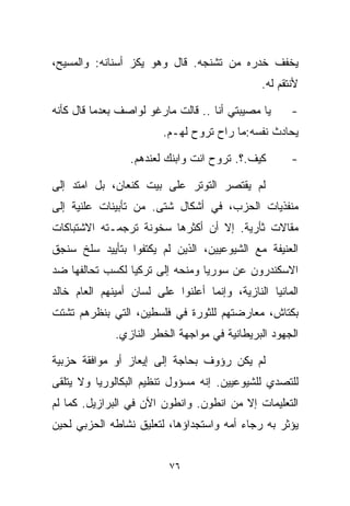 ‫ﻴﺨﻔﻑ ﺨﺩﺭﻩ ﻤﻥ ﺘﺸﻨﺠﻪ. ﻗﺎل ﻭﻫﻭ ﻴﻜﺯ ﺃﺴﻨﺎﻨﻪ: ﻭﺍﻟﻤﺴﻴﺢ،‬
                                               ‫ﻷﻨﺘﻘﻡ ﻟﻪ.‬

‫ﻴﺎ ﻤﺼﻴﺒﺘﻲ ﺃﻨﺎ .. ﻗﺎﻟﺕ ﻤﺎﺭﻏﻭ ﻟﻭﺍﺼﻑ ﺒﻌﺩﻤﺎ ﻗﺎل ﻜﺄﻨﻪ‬      ‫-‬
                         ‫ﻴﺤﺎﺩﺙ ﻨﻔﺴﻪ:ﻤﺎ ﺭﺍﺡ ﺘﺭﻭﺡ ﻟﻬـﻡ.‬

                 ‫ﻜﻴﻑ.؟. ﺘﺭﻭﺡ ﺍﻨﺕ ﻭﺍﺒﻨﻙ ﻟﻌﻨﺩﻫﻡ.‬        ‫-‬

‫ﻟﻡ ﻴﻘﺘﺼﺭ ﺍﻟﺘﻭﺘﺭ ﻋﻠﻰ ﺒﻴﺕ ﻜﻨﻌﺎﻥ، ﺒل ﺍﻤﺘﺩ ﺇﻟﻰ‬
‫ﻤﻨﻔﺫﻴﺎﺕ ﺍﻟﺤﺯﺏ، ﻓﻲ ﺃﺸﻜﺎل ﺸﺘﻰ. ﻤﻥ ﺘﺄﺒﻴﻨﺎﺕ ﻋﻠﻨﻴﺔ ﺇﻟﻰ‬
‫ﻤﻘﺎﻻﺕ ﺜﺄﺭﻴﺔ. ﺇﻻ ﺃﻥ ﺃﻜﺜﺭﻫﺎ ﺴﺨﻭﻨﺔ ﺘﺭﺠﻤـﺘﻪ ﺍﻻﺸﺘﺒﺎﻜﺎﺕ‬
‫ﺍﻟﻌﻨﻴﻔﺔ ﻤﻊ ﺍﻟﺸﻴﻭﻋﻴﻴﻥ، ﺍﻟﺫﻴﻥ ﻟﻡ ﻴﻜﺘﻔﻭﺍ ﺒﺘﺄﻴﻴﺩ ﺴﻠﺦ ﺴﻨﺠﻕ‬
‫ﺍﻻﺴﻜﻨﺩﺭﻭﻥ ﻋﻥ ﺴﻭﺭﻴﺎ ﻭﻤﻨﺤﻪ ﺇﻟﻰ ﺘﺭﻜﻴﺎ ﻟﻜﺴﺏ ﺘﺤﺎﻟﻔﻬﺎ ﻀﺩ‬
‫ﺍﻟﻤﺎﻨﻴﺎ ﺍﻟﻨﺎﺯﻴﺔ، ﻭﺇﻨﻤﺎ ﺃﻋﻠﻨﻭﺍ ﻋﻠﻰ ﻟﺴﺎﻥ ﺃﻤﻴﻨﻬﻡ ﺍﻟﻌﺎﻡ ﺨﺎﻟﺩ‬
‫ﺒﻜﺘﺎﺵ، ﻤﻌﺎﺭﻀﺘﻬﻡ ﻟﻠﺜﻭﺭﺓ ﻓﻲ ﻓﻠﺴﻁﻴﻥ، ﺍﻟﺘﻲ ﺒﻨﻅﺭﻫﻡ ﺘﺸﺘﺕ‬
              ‫ﺍﻟﺠﻬﻭﺩ ﺍﻟﺒﺭﻴﻁﺎﻨﻴﺔ ﻓﻲ ﻤﻭﺍﺠﻬﺔ ﺍﻟﺨﻁﺭ ﺍﻟﻨﺎﺯﻱ.‬

‫ﻟﻡ ﻴﻜﻥ ﺭﺅﻭﻑ ﺒﺤﺎﺠﺔ ﺇﻟﻰ ﺇﻴﻌﺎﺯ ﺃﻭ ﻤﻭﺍﻓﻘﺔ ﺤﺯﺒﻴﺔ‬
‫ﻟﻠﺘﺼﺩﻱ ﻟﻠﺸﻴﻭﻋﻴﻴﻥ. ﺇﻨﻪ ﻤﺴﺅﻭل ﺘﻨﻅﻴﻡ ﺍﻟﺒﻜﺎﻟﻭﺭﻴﺎ ﻭﻻ ﻴﺘﻠﻘﻰ‬
‫ﺍﻟﺘﻌﻠﻴﻤﺎﺕ ﺇﻻ ﻤﻥ ﺍﻨﻁﻭﻥ. ﻭﺍﻨﻁﻭﻥ ﺍﻵﻥ ﻓﻲ ﺍﻟﺒﺭﺍﺯﻴل. ﻜﻤﺎ ﻟﻡ‬
‫ﻴﺅﺜﺭ ﺒﻪ ﺭﺠﺎﺀ ﺃﻤﻪ ﻭﺍﺴﺘﺠﺩﺍﺅﻫﺎ، ﻟﺘﻌﻠﻴﻕ ﻨﺸﺎﻁﻪ ﺍﻟﺤﺯﺒﻲ ﻟﺤﻴﻥ‬


                          ‫٦٧‬
 