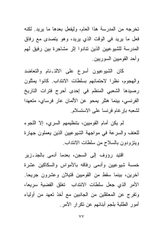 ‫ﺘﺨﺭﺠﻪ ﻤﻥ ﺍﻟﻤﺩﺭﺴﺔ ﻫﺫﺍ ﺍﻟﻌﺎﻡ، ﻭﻟﻴﻔﻌل ﺒﻌﺩﻫﺎ ﻤﺎ ﻴﺭﻴﺩ. ﻟﻜﻨﻪ‬
‫ﻓﻌل ﻤﺎ ﻴﺭﻴﺩ ﻓﻲ ﺍﻟﻭﻗﺕ ﺍﻟﺫﻱ ﻴﺭﻴﺩ، ﻭﻫﻭ ﻴﺘﺼﺩﻯ ﻤﻊ ﺭﻓﺎﻕ‬
‫ﺍﻟﻤﺩﺭﺴﺔ ﻟﻠﺸﻴﻭﻋﻴﻴﻥ ﺍﻟﺫﻴﻥ ﺘﻨﺎﺩﻭﺍ ﺇﺜﺭ ﻤﺸﺎﺠﺭﺓ ﺒﻴﻥ ﺭﻓﻴﻕ ﻟﻬﻡ‬
                                ‫ﻭﺃﺤﺩ ﺍﻟﻘﻭﻤﻴﻴﻥ ﺍﻟﺴﻭﺭﻴﻴﻥ.‬

‫ﻜﺎﻥ ﺍﻟﺸﻴﻭﻋﻴﻭﻥ ﺃﺴﺭﻉ ﻋﻠﻰ ﺍﻻﻟﺘـﺌﺎﻡ ﻭﺍﻟﺘﻌﺎﻀﺩ‬
‫ﻭﺍﻟﻬﺠﻭﻡ، ﻨﻅﺭﺍ ﻻﺤﺘﻤﺎﺌﻬﻡ ﺒﺴﻠﻁﺎﺕ ﺍﻻﻨﺘﺩﺍﺏ. ﻜﺎﻨﻭﺍ ﻴﻤﺜﻠﻭﻥ‬
                                      ‫ﹰ‬
‫ﺭﺼﻴﺩﻫﺎ ﺍﻟﺸﻌﺒﻲ ﺍﻟﻤﻨﻅﻡ ﻓﻲ ﺇﺤﺩﻯ ﺃﺤﺭﺝ ﻓﺘﺭﺍﺕ ﺍﻟﺘﺎﺭﻴﺦ‬
‫ﺍﻟﻔﺭﻨﺴﻲ، ﺒﻴﻨﻤﺎ ﻫﺘﻠﺭ ﻴﻤﺤﻭ ﻋﻥ ﺍﻷﻟﻤﺎﻥ ﻋﺎﺭ ﻓﺭﺴﺎﻱ، ﻤﺘﻌﻬﺩﺍ‬
‫ﹰ‬
                     ‫ﻟﺸﻌﺒﻪ ﺒﺈﺭﻏﺎﻡ ﻓﺭﻨﺴﺎ ﻋﻠﻰ ﺍﻻﺴﺘﺴﻼﻡ.‬

‫ﻟﻡ ﻴﻜﻥ ﺃﻤﺎﻡ ﺍﻟﻘﻭﻤﻴﻴﻥ، ﺒﺘﻨﻅﻴﻤﻬﻡ ﺍﻟﺴﺭﻱ، ﺇﻻ ﺍﻟﻠﺠﻭﺀ‬
‫ﻟﻠﻌﻨﻑ ﻭﺍﻟﺴﺭﻋﺔ ﻓﻲ ﻤﻭﺍﺠﻬﺔ ﺍﻟﺸﻴﻭﻋﻴﻴﻥ ﺍﻟﺫﻴﻥ ﻴﻌﻤﻠﻭﻥ ﺠﻬﺎﺭﺓ‬
                  ‫ﻭﻴﺘﺯﻭﺩﻭﻥ ﺒﺎﻟﺴﻼﺡ ﻤﻥ ﺴﻠﻁﺎﺕ ﺍﻻﻨﺘﺩﺍﺏ.‬

‫ﺍﻗﺘﻴﺩ ﺭﺅﻭﻑ ﺇﻟﻰ ﺍﻟﺴﺠﻥ، ﺒﻌﺩﻤﺎ ﺃﺩﻤﻰ ﺒﺎﻟﺠﻨـﺯﻴﺭ‬
‫ﺨﻤﺴﺔ ﺸﻴﻭﻋﻴﻴﻥ ﻭﺃﺩﻤﻰ ﺭﻓﺎﻗﻪ ﺒﺎﻷﻤﻭﺍﺱ ﻭﺍﻟﺴﻜﺎﻜﻴﻥ ﻋﺸﺭﺓ‬
‫ﺁﺨﺭﻴﻥ، ﺒﻴﻨﻤﺎ ﺴﻘﻁ ﻤﻥ ﺍﻟﻘﻭﻤﻴﻴﻥ ﻗﺘﻴﻼﻥ ﻭﻋﺸﺭﻭﻥ ﺠﺭﻴﺤﺎ.‬
 ‫ﹰ‬
‫ﺘﻐﻠﻕ ﺍﻟﻘﻀﻴﺔ ﺴﺭﻴﻌﹰ،‬
 ‫ﺎ‬                    ‫ﺍﻷﻤﺭ ﺍﻟﺫﻱ ﺠﻌل ﺴﻠﻁﺎﺕ ﺍﻻﻨﺘﺩﺍﺏ‬
‫ﻭﺘﻔﺭﺝ ﻋﻥ ﺍﻟﻤﻌﺘﻘﻠﻴﻥ ﻤﻥ ﺍﻟﺠﺎﻨﺒﻴﻥ ﻤﻊ ﺃﺨﺫ ﺘﻌﻬﺩ ﻤﻥ ﺃﻭﻟﻴﺎﺀ‬
                ‫ﺃﻤﻭﺭ ﺍﻟﻁﻠﺒﺔ ﺒﻠﺠﻡ ﺃﺒﻨﺎﺌﻬﻡ ﻋﻥ ﺘﻜﺭﺍﺭ ﺍﻷﻤﺭ.‬

                         ‫٧٧‬
 