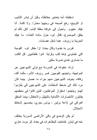 ‫ﺍﺴﺘﻘﺒﻠﺘﻪ ﺃﻤﻪ ﺒﺘﻌﺎﺒﻴﺭ ﻤﻐﺘﺎﻅﺔ، ﻭﻗﺒل ﺃﻥ ﺘﺒﺎﺩﺭ ﺍﻟﺘﺄﻨﻴﺏ‬
‫ﺃﻭ ﺍﻟﺘﻭﺒﻴﺦ، ﺭﻓﻊ ﺃﺼﺒﻌﻪ ﻓﻲ ﻭﺠﻬﻬﺎ ﻤﺤﺫﺭﺍ: ﻭﻻ ﻜﻠﻤﺔ. ﺃﻨﺎ‬
              ‫ﹰ‬
‫ﻫﻴﻙ. ﻤﻔﻬﻭﻡ.. ﻭﺘﺤﻭل ﺇﻟﻰ ﻏﺭﻓﺘﻪ ﻤﻐﻠﻘﺎ ﺍﻟﺒﺎﺏ. ﻟﻜﻥ ﺫﻟﻙ ﻟﻡ‬
                  ‫ﹰ‬
‫ﻴﻐﻠﻕ ﺍﻟﻤﻭﻀﻭﻉ، ﻓﻘﺎل ﺃﺒﻭﻩ ﺤﻭل ﻤﺎﺌﺩﺓ ﺍﻟﻌﺸﺎﺀ: ﻤﺎ ﻫﻴﻙ‬
                    ‫ﺍﻟﺤﺯﺒﻴﺔ ﻴﺎ ﺭﺅﻭﻑ. ﻫﻴﺩﺍ ﺸﻐل ﻋﺼﺎﺒﺎﺕ.‬

‫ﺘﻔﺭﺱ ﺒﻪ ﺒﻘﺴﻭﺓ ﻭﻗﺎل ﺒﺤﺩﺓ: ﺇﺯﺍ ﻤﻔﻜﺭ ﺍﻨﻭﻩ ﺍﻟﻘﻭﻤﻴﺔ‬
‫ﺍﻟﻠﻲ ﻋﻠﻤﺘﻭﻨﻲ ﺇﻴﺎﻫﺎ ﻜﺘﺏ ﻭﻗﺭﺍﻴﺔ. ﺍﻨﺘﻭﺍ ﻏﻠﻁﺎﻨﻴﻴﻥ. ﻜل ﺍﻟﻜﺘﺏ‬
                            ‫ﻤﺎ ﺒﺘﺴﺎﻭﻱ ﻋﻨﺩﻱ ﻀﺭﺒﺔ ﺴﻜﻴﻥ.‬

‫ﺍﺯﺩﺍﺩ ﻋﻨﻔﻭﺍﻨﻪ ﻓﻲ ﺍﻟﻤﺩﺭﺴﺔ ﻤﻊ ﺘﻭﻟﻲ ﺍﻟﺸﻴﻭﻋﻴﻴﻥ ﻋﻥ‬
‫ﺍﻟﻤﻭﺍﺠﻬﺔ، ﻭﺘﺠﻨﺒﻬﻡ ﺍﻟﻘﻭﻤﻴﻴﻥ. ﻓﺴﺭ ﺭﺅﻭﻑ ﺍﻷﻤﺭ، ﻤﺜﻠﻤﺎ ﺃﻜﺩﻩ‬
‫ﺭﻓﺎﻗﻪ، ﺒﺨﻭﻑ ﺍﻟﺸﻴﻭﻋﻴﻴﻥ ﻤﻨﻬﻡ ﺠﺭﺍﺀ ﻤﺎ ﺤﺼل. ﺒﻴﻨﻤﺎ ﻜﺎﻥ‬
‫ﻤﺭﺩ ﺫﻟﻙ ﺇﻟﻰ ﻀﻐﻁ ﺍﻟﺴﻠﻁﺎﺕ ﻋﻠﻰ ﺍﻟﺸﻴﻭﻋﻴﻴﻥ ﻜﻲ ﻴﻠﺘﺯﻤﻭﺍ‬
‫ﺍﻟﻬﺩﺅ ﻭﻴﺘﺠﻨﺒﻭﺍ ﺍﺴﺘﻔﺯﺍﺯ ﺍﻟﻤﻭﺍﻁﻨﻴﻥ، ﺍﻟﺫﻴﻥ ﻜﺎﻨﻭﺍ ﻓﻲ ﻤﻌﻅﻤﻬﻡ‬
‫ﻴﻘﺎﺒﻠﻭﻥ ﺍﻻﻨﺘﺼﺎﺭﺍﺕ ﺍﻷﻟﻤﺎﻨﻴﺔ ﺒﺎﻟﺘﻬﻠﻴل ﻭﺍﻻﺤﺘﻔﺎل، ﺒﻴﻨﻤﺎ ﺍﻟﻤﻌﻠﻕ‬
‫ﺍﻟﻌﺭﺍﻗﻲ ﻓﻲ ﺇﺫﺍﻋﺔ ﺒﺭﻟﻴﻥ ، ﻴﻭﻨﺱ ﺒﺤﺭﻱ، ﻴﺤﻤﺴﻬﻡ ﻹﺴﻘﺎﻁ‬
                                                 ‫ﺍﻻﺤﺘﻼل.‬

‫ﻟﻡ ﻴﻜﻥ ﺍﻟﻭﻀﻊ ﻓﻲ ﺒﺎﻗﻲ ﺍﻷﺭﺍﻀﻲ ﺍﻟﺴﻭﺭﻴﺔ ﻴﺨﺘﻠﻑ‬
‫ﻋﻨﻪ ﻓﻲ ﻟﺒﻨﺎﻥ. ﻓﺎﻨﺩﻟﻌﺕ ﺍﻟﻤﻅﺎﻫﺭﺍﺕ ﻓﻲ ﺒﻐﺩﺍﺩ ﺇﺜﺭ ﻤﻭﺕ ﻏﺎﺯﻱ‬

                           ‫٨٧‬
 