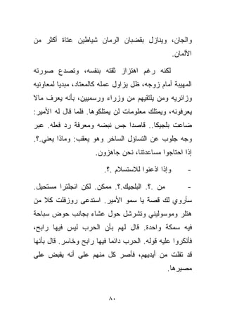 ‫ﻭﺍﻟﺠﺎﻥ، ﻭﻴﻨﺎﺯل ﺒﻘﻀﺒﺎﻥ ﺍﻟﺭ ‪‬ﺎﻥ ﺸﻴﺎﻁﻴﻥ ﻋﺘﺎﺓ ﺃﻜﺜﺭ ﻤﻥ‬
                      ‫ﻤ‬
                                                   ‫ﺍﻷﻟﻤﺎﻥ.‬

‫ﻟﻜﻨﻪ ﺭﻏﻡ ﺍﻫﺘﺯﺍﺯ ﺜﻘﺘﻪ ﺒﻨﻔﺴﻪ، ﻭﺘﺼﺩﻉ ﺼﻭﺭﺘﻪ‬
‫ﺍﻟﻤﻬﻴﺒﺔ ﺃﻤﺎﻡ ﺯﻭﺠﻪ، ﻅل ﻴﺯﺍﻭل ﻋﻤﻠﻪ ﻜﺎﻟﻤﻌﺘﺎﺩ، ﻤﺒﺩﻴﺎ ﻟﻤﻌﺎﻭﻨﻴﻪ‬
         ‫ﹰ‬
‫ﻭﺯﺍﺌﺭﻴﻪ ﻭﻤﻥ ﻴﻠﺘﻘﻴﻬﻡ ﻤﻥ ﻭﺯﺭﺍﺀ ﻭﺭﺴﻤﻴﻴﻥ، ﺒﺄﻨﻪ ﻴﻌﺭﻑ ﻤﺎﻻ‬
‫ﻴﻌﺭﻓﻭﻨﻪ، ﻭﻴﻤﺘﻠﻙ ﻤﻌﻠﻭﻤﺎﺕ ﻟﻥ ﻴﻤﺘﻠﻜﻭﻫﺎ. ﻓﻠﻤﺎ ﻗﺎل ﻟﻪ ﺍﻷﻤﻴﺭ:‬
‫ﻀﺎﻋﺕ ﺒﻠﺠﻴﻜﺎ.. ﻗﺎﺼﺩﺍ ﺠﺱ ﻨﺒﻀﻪ ﻭﻤﻌﺭﻓﺔ ﺭﺩ ﻓﻌﻠﻪ. ﻋﺒﺭ‬
                            ‫ﹰ‬
‫ﻭﺠﻪ ﺠﻠﻭﺏ ﻋﻥ ﺍﻟﺘﺴﺎﺅل ﺍﻟﺴﺎﺨﺭ ﻭﻫﻭ ﻴﻌﻘﺏ: ﻭﻤﺎﺫﺍ ﻴﻌﻨﻲ.؟.‬
                      ‫ﺇﺫﺍ ﺍﺤﺘﺎﺠﻭﺍ ﻤﺴﺎﻋﺩﺘﻨﺎ، ﻨﺤﻥ ﺠﺎﻫﺯﻭﻥ.‬

                         ‫ﻭﺇﺫﺍ ﺍﺫﻋﻨﻭﺍ ﻟﻼﺴﺘﺴﻼﻡ .؟.‬        ‫-‬

‫ﻤﻥ .؟. ﺍﻟﺒﻠﺠﻴﻙ.؟. ﻤﻤﻜﻥ. ﻟﻜﻥ ﺍﻨﺠﻠﺘﺭﺍ ﻤﺴﺘﺤﻴل.‬             ‫-‬
‫ﺴﺄﺭﻭﻱ ﻟﻙ ﻗﺼﺔ ﻴﺎ ﺴﻤﻭ ﺍﻷﻤﻴﺭ. ﺍﺴﺘﺩﻋﻰ ﺭﻭﺯﻓﻠﺕ ﻜﻼ ﻤﻥ‬
   ‫ﹰ‬
‫ﻫﺘﻠﺭ ﻭﻤﻭﺴﻭﻟﻴﻨﻲ ﻭﺘﺸﺭﺸل ﺤﻭل ﻋﺸﺎﺀ ﺒﺠﺎﻨﺏ ﺤﻭﺽ ﺴﺒﺎﺤﺔ‬
‫ﻓﻴﻪ ﺴﻤﻜﺔ ﻭﺍﺤﺩﺓ. ﻗﺎل ﻟﻬﻡ ﺒﺄﻥ ﺍﻟﺤﺭﺏ ﻟﻴﺱ ﻓﻴﻬﺎ ﺭﺍﺒﺢ،‬
‫ﻓﺄﻨﻜﺭﻭﺍ ﻋﻠﻴﻪ ﻗﻭﻟﻪ. ﺍﻟﺤﺭﺏ ﺩﺍﺌﻤﺎ ﻓﻴﻬﺎ ﺭﺍﺒﺢ ﻭﺨﺎﺴﺭ. ﻗﺎل ﺒﺄﻨﻬﺎ‬
                           ‫ﹰ‬
‫ﻗﺩ ﺘﻔﻠﺕ ﻤﻥ ﺃﻴﺩﻴﻬﻡ، ﻓﺄﺼﺭ ﻜل ﻤﻨﻬﻡ ﻋﻠﻰ ﺃﻨﻪ ﻴﻘﺒﺽ ﻋﻠﻰ‬
                                                ‫ﻤﺼﻴﺭﻫﺎ.‬


                           ‫٠٨‬
 