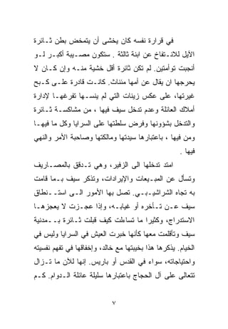 ‫ﻓﻲ ﻗﺭﺍﺭﺓ ﻨﻔﺴﻪ ﻜﺎﻥ ﻴﺨﺸﻰ ﺃﻥ ﻴﺘﻤﺨﺽ ﺒﻁﻥ ﺜـﺎﺌﺭﺓ‬
‫ﺍﻵﻴل ﻟﻼﻨـﺘﻔﺎﺥ ﻋﻥ ﺍﺒﻨﺔ ﺜﺎﻟﺜﺔ . ﺴﺘﻜﻭﻥ ﻤﺼـﻴﺒﺔ ﺃﻜﺒـﺭ ﻟـﻭ‬
‫ﺃﻨﺠﺒﺕ ﺘﻭﺃﻤﺘﻴﻥ. ﻟﻡ ﺘﻜﻥ ﺜﺎﺌﺭﺓ ﺃﻗل ﺨﺸﻴﺔ ﻤﻨـﻪ ﻭﺇﻥ ﻜـﺎﻥ ﻻ‬
‫ﻴﺤﺭﺠﻬﺎ ﺍﻥ ﻴﻘﺎل ﻋﻥ ﺃﻤﻬﺎ ﻤﺌﻨﺎﺙ. ﻜﺎﻨـﺕ ﻗﺎﺩﺭﺓ ﻋﻠـﻰ ﻜـﺒﺢ‬
‫ﻏﻴﺭﺘﻬﺎ، ﻋﻠﻰ ﻋﻜﺱ ﺯﻴﻨﺎﺕ ﺍﻟﺘﻲ ﻟﻡ ﻴﻨﺴـﻬﺎ ﺘﻔﺭﻏﻬـﺎ ﻹﺩﺍﺭﺓ‬
‫ﺃﻤﻼﻙ ﺍﻟﻌﺎﺌﻠﺔ ﻭﻋﺩﻡ ﺘﺩﺨل ﺴﻴﻑ ﻓﻴﻬﺎ ، ﻤﻥ ﻤﺸﺎﻜﺴـﺔ ﺜـﺎﺌﺭﺓ‬
‫ﻭﺍﻟﺘﺩﺨل ﺒﺸﺅﻭﻨﻬﺎ ﻭﻓﺭﺽ ﺴﻠﻁﺘﻬﺎ ﻋﻠﻰ ﺍﻟﺴﺭﺍﻴﺎ ﻭﻜل ﻤﺎ ﻓﻴﻬـﺎ‬
‫ﻭﻤﻥ ﻓﻴﻬﺎ ، ﺒﺎﻋﺘﺒﺎﺭﻫﺎ ﺴﻴﺩﺘﻬﺎ ﻭﻤﺎﻟﻜﺘﻬﺎ ﻭﺼﺎﺤﺒﺔ ﺍﻷﻤﺭ ﻭﺍﻟﻨﻬﻲ‬
                                                     ‫ﻓﻴﻬﺎ .‬
‫ﺍﻤﺘﺩ ﺘﺩﺨﻠﻬﺎ ﺍﻟﻰ ﺍﻟﺯﻓﻴﺭ، ﻭﻫﻲ ﺘـﺩﻗﻕ ﺒﺎﻟﻤﺼـﺎﺭﻴﻑ‬
‫ﻭﺘﺴﺄل ﻋﻥ ﺍﻟﻤﺒـﻴﻌﺎﺕ ﻭﺍﻹﻴﺭﺍﺩﺍﺕ، ﻭﺘﺫﻜﺭ ﺴﻴﻑ ﺒـﻤﺎ ﻗﺎﻤﺕ‬
‫ﺒﻪ ﺘﺠﺎﻩ ﺍﻟﺸﺭﺍﺸﻴـﺒـﻲ. ﺘﺼل ﺒﻬﺎ ﺍﻷﻤﻭﺭ ﺍﻟـﻰ ﺍﺴﺘــﻨﻁﺎﻕ‬
‫ﺴﻴﻑ ﻋـﻥ ﺘـﺄﺨﺭﻩ ﺃﻭ ﻏﻴﺎﺒـﻪ، ﻭﺇﺫﺍ ﻋﺠـﺯﺕ ﻻ ﻴﻌﺠﺯﻫـﺎ‬
‫ﺍﻻﺴﺘﺩﺭﺍﺝ، ﻭﻜﺜﻴﺭﺍ ﻤﺎ ﺘﺴﺎﺀﻟﺕ ﻜﻴﻑ ﻗﺒﻠﺕ ﺜـﺎﺌﺭﺓ ﺒــﻤﺩﻨﻴﺔ‬
                                   ‫ﹰ‬
‫ﺴﻴﻑ ﻭﺘﺄﻗﻠﻤﺕ ﻤﻌﻬﺎ ﻜﺄﻨﻬﺎ ﺨﺒﺭﺕ ﺍﻟﻌﻴﺵ ﻓﻲ ﺍﻟﺴﺭﺍﻴﺎ ﻭﻟﻴﺱ ﻓﻲ‬
‫ﺍﻟﺨﻴﺎﻡ. ﻴﺫﻜﺭﻫﺎ ﻫﺫﺍ ﺒﺨﻴﺒﺘﻬﺎ ﻤﻊ ﺨﺎﻟﺩ، ﻭﺇﺨﻔﺎﻗﻬﺎ ﻓﻲ ﺘﻔﻬﻡ ﻨﻔﺴﻴﺘﻪ‬
‫ﻭﺍﺤﺘﻴﺎﺠﺎﺘﻪ، ﺴﻭﺍﺀ ﻓﻲ ﺍﻟﻘﺩﺱ ﺃﻭ ﺒﺎﺭﻴﺱ. ﺇﻨﻬﺎ ﻟﻶﻥ ﻤﺎ ﺘـﺯﺍل‬
‫ﺘﺘﻌﺎﻟﻰ ﻋﻠﻰ ﺁل ﺍﻟﺤﺠﺎﺝ ﺒﺎﻋﺘﺒﺎﺭﻫﺎ ﺴﻠﻴﻠﺔ ﻋﺎﺌﻠﺔ ﺍﻟـﺩﻭﺍﻡ. ﻜـﻡ‬


                            ‫٧‬
 