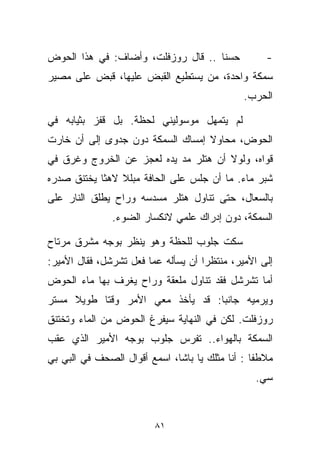 ‫ﺤﺴﻨﺎ .. ﻗﺎل ﺭﻭﺯﻓﻠﺕ، ﻭﺃﻀﺎﻑ: ﻓﻲ ﻫﺫﺍ ﺍﻟﺤﻭﺽ‬
                                   ‫ﹰ‬               ‫-‬
‫ﺴﻤﻜﺔ ﻭﺍﺤﺩﺓ، ﻤﻥ ﻴﺴﺘﻁﻴﻊ ﺍﻟﻘﺒﺽ ﻋﻠﻴﻬﺎ، ﻗﺒﺽ ﻋﻠﻰ ﻤﺼﻴﺭ‬
                                              ‫ﺍﻟﺤﺭﺏ.‬

‫ﻟﻡ ﻴﺘﻤﻬل ﻤﻭﺴﻭﻟﻴﻨﻲ ﻟﺤﻅﺔ. ﺒل ﻗﻔﺯ ﺒﺜﻴﺎﺒﻪ ﻓﻲ‬
‫ﺍﻟﺤﻭﺽ، ﻤﺤﺎﻭﻻ ﺇﻤﺴﺎﻙ ﺍﻟﺴﻤﻜﺔ ﺩﻭﻥ ﺠﺩﻭﻯ ﺇﻟﻰ ﺃﻥ ﺨﺎﺭﺕ‬
                                  ‫ﹰ‬
‫ﻗﻭﺍﻩ، ﻭﻟﻭﻻ ﺃﻥ ﻫﺘﻠﺭ ﻤﺩ ﻴﺩﻩ ﻟﻌﺠﺯ ﻋﻥ ﺍﻟﺨﺭﻭﺝ ﻭﻏﺭﻕ ﻓﻲ‬
                           ‫‪‬‬
‫ﺸﺒﺭ ﻤﺎﺀ. ﻤﺎ ﺃﻥ ﺠﻠﺱ ﻋﻠﻰ ﺍﻟﺤﺎﻓﺔ ﻤﺒﻠﻼ ﻻﻫﺜﺎ ﻴﺨﺘﻨﻕ ﺼﺩﺭﻩ‬
           ‫ﹰ‬    ‫ﹰ‬
‫ﺒﺎﻟﺴﻌﺎل، ﺤﺘﻰ ﺘﻨﺎﻭل ﻫﺘﻠﺭ ﻤﺴﺩﺴﻪ ﻭﺭﺍﺡ ﻴﻁﻠﻕ ﺍﻟﻨﺎﺭ ﻋﻠﻰ‬
               ‫ﺍﻟﺴﻤﻜﺔ، ﺩﻭﻥ ﺇﺩﺭﺍﻙ ﻋﻠﻤﻲ ﻻﻨﻜﺴﺎﺭ ﺍﻟﻀﻭﺀ.‬

‫ﺴﻜﺕ ﺠﻠﻭﺏ ﻟﻠﺤﻅﺔ ﻭﻫﻭ ﻴﻨﻅﺭ ﺒﻭﺠﻪ ﻤﺸﺭﻕ ﻤﺭﺘﺎﺡ‬
‫ﺇﻟﻰ ﺍﻷﻤﻴﺭ، ﻤﻨﺘﻅﺭﺍ ﺃﻥ ﻴﺴﺄﻟﻪ ﻋﻤﺎ ﻓﻌل ﺘﺸﺭﺸل، ﻓﻘﺎل ﺍﻷﻤﻴﺭ:‬
                                    ‫ﹰ‬
‫ﺃﻤﺎ ﺘﺸﺭﺸل ﻓﻘﺩ ﺘﻨﺎﻭل ﻤﻠﻌﻘﺔ ﻭﺭﺍﺡ ﻴﻐﺭﻑ ﺒﻬﺎ ﻤﺎﺀ ﺍﻟﺤﻭﺽ‬
‫ﻭﻴﺭﻤﻴﻪ ﺠﺎﻨﺒﺎ: ﻗﺩ ﻴﺄﺨﺫ ﻤﻌﻲ ﺍﻷﻤﺭ ﻭﻗﺘﺎ ﻁﻭﻴﻼ ﻤﺴﺘﺭ‬
     ‫ﹰ‬    ‫ﹰ‬                      ‫ﹰ‬
‫ﺭﻭﺯﻓﻠﺕ. ﻟﻜﻥ ﻓﻲ ﺍﻟﻨﻬﺎﻴﺔ ﺴﻴﻔﺭﻍ ﺍﻟﺤﻭﺽ ﻤﻥ ﺍﻟﻤﺎﺀ ﻭﺘﺨﺘﻨﻕ‬
‫ﺍﻟﺴﻤﻜﺔ ﺒﺎﻟﻬﻭﺍﺀ.. ﺘﻔﺭﺱ ﺠﻠﻭﺏ ﺒﻭﺠﻪ ﺍﻷﻤﻴﺭ ﺍﻟﺫﻱ ﻋﻘﺏ‬
‫ﻤﻼﻁﻔﺎ : ﺃﻨﺎ ﻤﺜﻠﻙ ﻴﺎ ﺒﺎﺸﺎ، ﺍﺴﻤﻊ ﺃﻗﻭﺍل ﺍﻟﺼﺤﻑ ﻓﻲ ﺍﻟﺒﻲ ﺒﻲ‬
                                                ‫ﹰ‬
                                                 ‫ﺴﻲ.‬



                         ‫١٨‬
 