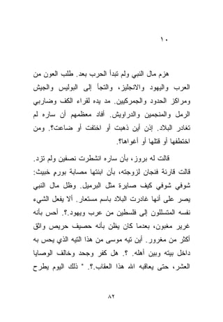 ‫٠١‬



‫ﻫﺯﻡ ﻤﺎل ﺍﻟﻨﺒﻲ ﻭﻟﻡ ﺘﺒﺩﺃ ﺍﻟﺤﺭﺏ ﺒﻌﺩ. ﻁﻠﺏ ﺍﻟﻌﻭﻥ ﻤﻥ‬
‫ﺍﻟﻌﺭﺏ ﻭﺍﻟﻴﻬﻭﺩ ﻭﺍﻻﻨﺠﻠﻴﺯ، ﻭﺍﻟﺘﺠﺄ ﺇﻟﻰ ﺍﻟﺒﻭﻟﻴﺱ ﻭﺍﻟﺠﻴﺵ‬
‫ﻭﻤﺭﺍﻜﺯ ﺍﻟﺤﺩﻭﺩ ﻭﺍﻟﺠﻤﺭﻜﻴﻴﻥ. ﻤﺩ ﻴﺩﻩ ﻟﻘﺭﺍﺀ ﺍﻟﻜﻑ ﻭﻀﺎﺭﺒﻲ‬
‫ﺍﻟﺭﻤل ﻭﺍﻟﻤﻨﺠﻤﻴﻥ ﻭﺍﻟﺩﺭﺍﻭﻴﺵ. ﺃﻓﺎﺩ ﻤﻌﻅﻤﻬﻡ ﺃﻥ ﺴﺎﺭﻩ ﻟﻡ‬
‫ﺘﻐﺎﺩﺭ ﺍﻟﺒﻼﺩ. ﺇﺫﻥ ﺃﻴﻥ ﺫﻫﺒﺕ ﺃﻭ ﺍﺨﺘﻔﺕ ﺃﻭ ﻀﺎﻋﺕ؟. ﻭﻤﻥ‬
                              ‫ﺍﺨﺘﻁﻔﻬﺎ ﺃﻭ ﻗﺘﻠﻬﺎ ﺃﻭ ﺃﻏﻭﺍﻫﺎ؟.‬

‫ﻗﺎﻟﺕ ﻟﻪ ﺒﺭﻭﺯ، ﺒﺄﻥ ﺴﺎﺭﻩ ﺍﻨﺸﻁﺭﺕ ﻨﺼﻔﻴﻥ ﻭﻟﻡ ﺘﺯﺩ.‬
‫ﻗﺎﻟﺕ ﻗﺎﺭﺌﺔ ﻓﻨﺠﺎﻥ ﻟﺯﻭﺠﺘﻪ، ﺒﺄﻥ ﺍﺒﻨﺘﻬﺎ ﻤﺼﺎﺒﺔ ﺒﻭﺭﻡ ﺨﺒﻴﺙ:‬
      ‫ِ‬
      ‫ٍ‬
‫ﺸﻭﻓﻲ ﺸﻭﻓﻲ ﻜﻴﻑ ﺼﺎﻴﺭﺓ ﻤﺜل ﺍﻟﺒﺭﻤﻴل. ﻭﻅل ﻤﺎل ﺍﻟﻨﺒﻲ‬
‫ﻴﺼﺭ ﻋﻠﻰ ﺃﻨﻬﺎ ﻏﺎﺩﺭﺕ ﺍﻟﺒﻼﺩ ﺒﺎﺴﻡ ﻤﺴﺘﻌﺎﺭ. ﺃﻻ ﻴﻔﻌل ﺍﻟﺸﻲﺀ‬
‫ﻨﻔﺴﻪ ﺍﻟﻤﺘﺴﻠﻠﻭﻥ ﺇﻟﻰ ﻓﻠﺴﻁﻴﻥ ﻤﻥ ﻋﺭﺏ ﻭﻴﻬﻭﺩ.؟. ﺃﺤﺱ ﺒﺄﻨﻪ‬
‫ﻏﺭﻴﺭ ﻤﻐﺒﻭﻥ، ﺒﻌﺩﻤﺎ ﻜﺎﻥ ﻴﻅﻥ ﺒﺄﻨﻪ ﺤﺼﻴﻑ ﺤﺭﻴﺹ ﻭﺍﺜﻕ‬
‫ﺃﻜﺜﺭ ﻤﻥ ﻤﻐﺭﻭﺭ. ﺃﻴﻥ ﺘﻴﻪ ﻤﻭﺴﻰ ﻤﻥ ﻫﺫﺍ ﺍﻟﺘﻴﻪ ﺍﻟﺫﻱ ﻴﺤﺱ ﺒﻪ‬
‫ﺩﺍﺨل ﺒﻴﺘﻪ ﻭﺒﻴﻥ ﺃﻫﻠﻪ. ؟. ﻫل ﻜﻔﺭ ﻭﺠﺤﺩ ﻭﺨﺎﻟﻑ ﺍﻟﻭﺼﺎﻴﺎ‬
‫ﺍﻟﻌﺸﺭ، ﺤﺘﻰ ﻴﻌﺎﻗﺒﻪ ﺍﷲ ﻫﺫﺍ ﺍﻟﻌﻘﺎﺏ.؟. " ﺫﻟﻙ ﺍﻟﻴﻭﻡ ﻴﻁﺭﺡ‬


                         ‫٢٨‬
 