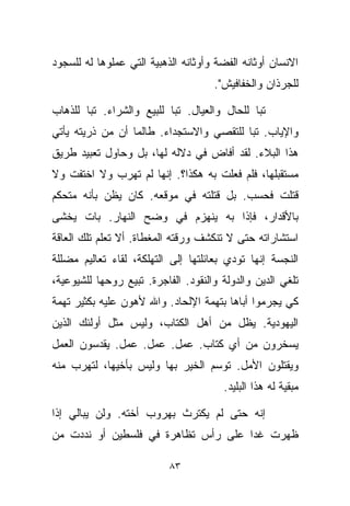 ‫ﺍﻻﻨﺴﺎﻥ ﺃﻭﺜﺎﻨﻪ ﺍﻟﻔﻀﺔ ﻭﺃﻭﺜﺎﻨﻪ ﺍﻟﺫﻫﺒﻴﺔ ﺍﻟﺘﻲ ﻋﻤﻠﻭﻫﺎ ﻟﻪ ﻟﻠﺴﺠﻭﺩ‬
                                     ‫ﻟﻠﺠﺭﺫﺍﻥ ﻭﺍﻟﺨﻔﺎﻓﻴﺵ".‬

‫ﺘﺒﺎ ﻟﻠﺤﺎل ﻭﺍﻟﻌﻴﺎل. ﺘﺒﺎ ﻟﻠﺒﻴﻊ ﻭﺍﻟﺸﺭﺍﺀ. ﺘﺒﺎ ﻟﻠﺫﻫﺎﺏ‬
       ‫ﹰ‬                  ‫ﹰ‬                  ‫ﹰ‬
‫ﻭﺍﻹﻴﺎﺏ. ﺘﺒﺎ ﻟﻠﺘﻘﺼﻲ ﻭﺍﻻﺴﺘﺠﺩﺍﺀ. ﻁﺎﻟﻤﺎ ﺃﻥ ﻤﻥ ﺫﺭﻴﺘﻪ ﻴﺄﺘﻲ‬
                                         ‫ﹰ‬
‫ﻫﺫﺍ ﺍﻟﺒﻼﺀ. ﻟﻘﺩ ﺃﻓﺎﺽ ﻓﻲ ﺩﻻﻟﻪ ﻟﻬﺎ، ﺒل ﻭﺤﺎﻭل ﺘﻌﺒﻴﺩ ﻁﺭﻴﻕ‬
‫ﻤﺴﺘﻘﺒﻠﻬﺎ، ﻓﻠﻡ ﻓﻌﻠﺕ ﺒﻪ ﻫﻜﺫﺍ؟. ﺇﻨﻬﺎ ﻟﻡ ﺘﻬﺭﺏ ﻭﻻ ﺍﺨﺘﻔﺕ ﻭﻻ‬
‫ﻗﺘﻠﺕ ﻓﺤﺴﺏ. ﺒل ﻗﺘﻠﺘﻪ ﻓﻲ ﻤﻭﻗﻌﻪ. ﻜﺎﻥ ﻴﻅﻥ ﺒﺄﻨﻪ ﻤﺘﺤﻜﻡ‬
‫ﺒﺎﻷﻗﺩﺍﺭ، ﻓﺈﺫﺍ ﺒﻪ ﻴﻨﻬﺯﻡ ﻓﻲ ﻭﻀﺢ ﺍﻟﻨﻬﺎﺭ. ﺒﺎﺕ ﻴﺨﺸﻰ‬
‫ﺍﺴﺘﺸﺎﺭﺍﺘﻪ ﺤﺘﻰ ﻻ ﺘﻨﻜﺸﻑ ﻭﺭﻗﺘﻪ ﺍﻟﻤﻐﻁﺎﺓ. ﺃﻻ ﺘﻌﻠﻡ ﺘﻠﻙ ﺍﻟﻌﺎﻗﺔ‬
 ‫ﹼ‬
‫ﺍﻟﻨﺠﺴﺔ ﺇﻨﻬﺎ ﺘﻭﺩﻱ ﺒﻌﺎﺌﻠﺘﻬﺎ ﺇﻟﻰ ﺍﻟﺘﻬﻠﻜﺔ، ﻟﻘﺎﺀ ﺘﻌﺎﻟﻴﻡ ﻤﻀﻠﻠﺔ‬
‫ﺘﻠﻐﻲ ﺍﻟﺩﻴﻥ ﻭﺍﻟﺩﻭﻟﺔ ﻭﺍﻟﻨﻘﻭﺩ. ﺍﻟﻔﺎﺠﺭﺓ. ﺘﺒﻴﻊ ﺭﻭﺤﻬﺎ ﻟﻠﺸﻴﻭﻋﻴﺔ،‬
‫ﻜﻲ ﻴﺠ ‪‬ﻤﻭﺍ ﺃﺒﺎﻫﺎ ﺒﺘﻬﻤﺔ ﺍﻹﻟﺤﺎﺩ. ﻭﺍﷲ ﻷﻫﻭﻥ ﻋﻠﻴﻪ ﺒﻜﺜﻴﺭ ﺘﻬﻤﺔ‬
                                                ‫ﺭ‬
‫ﺍﻟﻴﻬﻭﺩﻴﺔ. ﻴﻅل ﻤﻥ ﺃﻫل ﺍﻟﻜﺘﺎﺏ، ﻭﻟﻴﺱ ﻤﺜل ﺃﻭﻟﺌﻙ ﺍﻟﺫﻴﻥ‬
‫ﻴﺴﺨﺭﻭﻥ ﻤﻥ ﺃﻱ ﻜﺘﺎﺏ. ﻋﻤل. ﻋﻤل. ﻋﻤل. ﻴﻘﺩﺴﻭﻥ ﺍﻟﻌﻤل‬
‫ﻭﻴﻘﺘﻠﻭﻥ ﺍﻷﻤل. ﺘﻭﺴﻡ ﺍﻟﺨﻴﺭ ﺒﻬﺎ ﻭﻟﻴﺱ ﺒﺄﺨﻴﻬﺎ، ﻟﺘﻬﺭﺏ ﻤﻨﻪ‬
                                       ‫ﻤﺒﻘﻴﺔ ﻟﻪ ﻫﺫﺍ ﺍﻟﺒﻠﻴﺩ.‬

‫ﺇﻨﻪ ﺤﺘﻰ ﻟﻡ ﻴﻜﺘﺭﺙ ﺒﻬﺭﻭﺏ ﺃﺨﺘﻪ. ﻭﻟﻥ ﻴﺒﺎﻟﻲ ﺇﺫﺍ‬
‫ﻅﻬﺭﺕ ﻏﺩﺍ ﻋﻠﻰ ﺭﺃﺱ ﺘﻅﺎﻫﺭﺓ ﻓﻲ ﻓﻠﺴﻁﻴﻥ ﺃﻭ ﻨﺩﺩﺕ ﻤﻥ‬
                                    ‫ﹰ‬

                           ‫٣٨‬
 