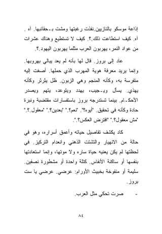 ‫ﺇﺫﺍﻋﺔ ﻤﻭﺴﻜﻭ ﺒﺎﻟﻨﺎﺯﻴﻴﻥ.ﻨﻔﺫﺕ ﺭﻏﺒﺘﻬﺎ ﻭﻤﺸﺕ ﺒـﺤﻘﺎﺌﺒﻬﺎ. ﺁﻩ .‬
‫ﺁﻩ. ﻜﻴﻑ ﺍﺴﺘﻁﺎﻋﺕ ﺫﻟﻙ.؟. ﻜﻴﻑ ﻻ ﺘﺴﺘﻁﻴﻊ ﻭﻫﻨﺎﻙ ﻋﺸﺭﺍﺕ‬
     ‫ﻤﻥ ﻋﻭﺍﺩ ﺍﻟﻨﻤﺭ، ﻴﻬﺭﺒﻭﻥ ﺍﻟﻌﺭﺏ ﻤﺜﻠﻤﺎ ﻴﻬﺭﺒﻭﻥ ﺍﻟﻴﻬﻭﺩ.؟.‬

‫ﻋﺎﺩ ﺇﻟﻰ ﺒﺭﻭﺯ. ﻗﺎل ﻟﻬﺎ ﺒﺄﻨﻪ ﻟﻡ ﻴﻌﺩ ﻴﺒﺎﻟﻲ ﺒﻬﺭﻭﺒﻬﺎ.‬
‫ﻭﺇﻨﻤﺎ ﻴﺭﻴﺩ ﻤﻌﺭﻓﺔ ﻫﻭﻴﺔ ﺍﻟﻤﻬﺭﺏ ﺍﻟﺫﻱ ﺤﻤﻠﻬﺎ. ﺃﺼﻐﺕ ﺇﻟﻴﻪ‬
‫ﻤﺘﻔﺭﺴﺔ ﺒﻪ، ﻭﻜﺄﻨﻪ ﺍﻟﻤﻨﺠﻡ ﻭﻫﻲ ﺍﻟﺯﺒﻭﻥ. ﻅل ﻴﺜﺭﺜﺭ ﻭﻜﺄﻨﻪ‬
‫ﻴﻬﺫﻱ. ﻴﺴﺄل ﻭﻴـﺠﻴﺏ، ﻴﻬﺩﺩ ﻭﻴﺘﻭﻋﺩ، ﻴﺘﻬﻡ ﻭﻴﺼﺩﺭ‬
‫ﺍﻷﺤﻜـﺎﻡ. ﺒﻴﻨﻤﺎ ﺘﺴﺘﺩﺭﺠﻪ ﺒﺭﻭﺯ ﺒﺎﺴﺘﻔﺴﺎﺭﺍﺕ ﻤﻘﺘﻀﺒﺔ ﻭﻨﺒﺭﺓ‬
‫ﺤﺎﺩﺓ ﻭﻜﺄﻨﻪ ﻓﻲ ﺘﺤﻘﻴﻕ. "ﺃﻴﻭﻩ؟". "ﻨﻌﻡ؟." "ﺒﻌﺩﻴﻥ؟." "ﻤﻌﻘﻭل.؟."‬
                        ‫"ﻤﺵ ﻤﻌﻘﻭل؟." "ﺍﻓﺘﺭﺽ ﺍﻟﻌﻜﺱ؟.".‬

‫ﻜﺎﺩ ﻴﻜﺸﻑ ﺘﻔﺎﺼﻴل ﺤﻴﺎﺘﻪ ﻭﺃﻋﻤﻕ ﺃﺴﺭﺍﺭﻩ، ﻭﻫﻭ ﻓﻲ‬
‫ﺤﺎﻟﺔ ﻤﻥ ﺍﻻﻨﻬﻴﺎﺭ ﻭﺍﻟﺘﺸﺘﺕ ﺍﻟﺫﻫﻨﻲ ﻭﺍﻨﻌﺩﺍﻡ ﺍﻟﺘﺭﻜﻴﺯ. ﻓﻲ‬
‫ﻟﺤﻅﺘﻬﺎ ﻟﻡ ﻴﻜﻥ ﻴﻌﻨﻴﻪ ﺤﻴﺎﺓ ﺴﺎﺭﻩ ﻭﻻ ﻤﻭﺘﻬﺎ، ﻭﺇﻨﻤﺎ ﺍﺴﺘﻌﺎﺩﺘﻬﺎ‬
‫ﺒﻨﻔﺴﻬﺎ ﺃﻭ ﺴﺎﻜﻨﺔ ﺍﻷﻨﻔﺎﺱ. ﻜﺘﻠﺔ ﻭﺍﺤﺩﺓ ﺃﻭ ﻤﺸﻁﻭﺭﺓ ﻨﺼﻔﻴﻥ.‬
‫ﺴﻠﻴﻤﺔ ﺃﻭ ﻤﻨﻔﻭﺨﺔ ﺒﺨﺒﻴﺙ ﺍﻷﻭﺭﺍﻡ: ﻋﺭﻀﻲ. ﻋﺭﻀﻲ ﻴﺎ ﺴﺕ‬
                                                    ‫ﺒﺭﻭﺯ.‬

                         ‫ﺼﺭﺕ ﺘﺤﻜﻲ ﻤﺜل ﺍﻟﻌﺭﺏ.‬            ‫-‬


                           ‫٤٨‬
 