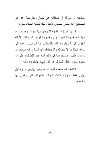 ‫ﻤﺴﺎﻋﻴﻪ ﺃﻭ ﺃﻤﻭﺍﻟﻪ ﺃﻭ ﺼﻔﻘﺎﺘﻪ ﻫﻲ ﺨﺴﺎﺭﺓ ﺨﺎﺭﺠﻴﺔ. ﻫﺫﺍ ﻫﻭ‬
  ‫ﺍﻟﺼﺤﻴﺢ. ﺇﻨﻪ ﻴﺸﻌﺭ ﺒﺨﺴﺎﺭﺓ ﺫﺍﺘﻴﺔ، ﻟﻬﺫﺍ ﻴﻌﺫﺒﻪ ﺍﺨﺘﻔﺎﺀ ﺴﺎﺭﻩ.‬

‫ﺇﻨـﻬﺎ ﺨﺴﺎﺭﺓ ﺩﺍﺨﻠﻴﺔ ﻻ ﻴﺤﺱ ﺒﻬﺎ ﺴﻭﺍﻩ. ﻭﺃﺼﻌﺏ ﻤﺎ‬
‫ﻓﻴﻬﺎ ﺃﻨﻪ ﺨﺴﺭﻫﺎ ﻟﻐﻴﺭﻩ ﻭﻟﻡ ﻴﺨﺴﺭﻫﺎ ﻟﺭﺒﻪ. ﻟﻭ ﻤﺎﺘﺕ ﻷﺒﻜﺎﻩ‬
‫ﺍﻟﺤﺯﻥ ﺇﻟﻰ ﺃﻥ ﻴﻜﺭﻤﻪ ﺍﷲ ﺒﺎﻟﻨﺴﻴﺎﻥ. ﺃﻤﺎ ﺃﻥ ﺘﻬﺭﺏ ﻤﻨﻪ ﺇﻟﻰ‬
‫ﺴﻭﺍﻩ، ﻓﻬﺫﺍ ﻤﺎ ﻻ ﻴﺤﺘﻤﻠﻪ ﻭﻻ ﻴﺤﺘﻤﻠﻪ ﺃﻱ ﺇﻨﺴﺎﻥ. ﺇﻨﻪ ﻤﺴﺘﻌﺩ ﺃﻥ‬
‫ﻴﺭﺍﻫﻥ ﺒﻜل ﺭﺼﻴﺩﻩ، ﺒﻤﺎ ﻓﻲ ﺫﻟﻙ ﺍﺒﻨﻪ ﻋﺒﺩ ﺍﻟﻠﻁﻴﻑ، ﻋﻠﻰ ﺃﻥ‬
     ‫ﻴﺴﺘﺭﺩ ﺴﺎﺭﻩ. ﻴﻘﺒل ﺍﻟﺘﻨﺎﺯل ﻋﻥ ﻜل ﺸﻲﺀ ﻻﺴﺘﺭﺩﺍﺩ ﺫﺍﺘﻪ.‬

‫ﺍﻨﻜﺸﻑ ﻟﻪ ﻀﻌﻔﻪ ﺃﻤﺎﻡ ﻨﻔﺴﻪ، ﻭﻫﻭ ﻴﻬﻠﻭﺱ ﺒﺴﺎﺭﻩ ﻟﻴل‬
‫ﻨﻬﺎﺭ. ﻓﻘﻁ ﺒﺭﻭﺯ، ﻜﺎﻨﺕ ﺘﺩﺭﻙ ﻤﻜﺎﺒﺭﺘﻪ ﺍﻟﺘﻲ ﻴﺨﻔﻲ ﺒﻬﺎ‬
                                                ‫ﻟﻭﺍﻋﺠﻪ.‬




                          ‫٧٨‬
 