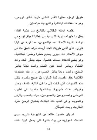 ‫ﻁﺭﻴﻕ ﺍﻟﺭﻤﺯ، ﻤﻌﺘﺒﺭﺍ ﺍﻟﺨﺩﺭ ﺍﻟﻤﺎﺩﻱ ﻁﺭﻴﻘﺎ ﻟﻠﺨﺩﺭ ﺍﻟﺭﻭﺤﻲ،‬
              ‫ﹰ‬                  ‫ﹰ‬
           ‫ﻭﻫﻭ ﻤﺎ ﺤﻘﻘﺘﻪ ﻟﻪ ﺍﻟﺒﻜﺘﺎﺸﻴﺔ ﻭﺍﻟﺸﻴﻭﻋﻴﺔ ﻤﺠﺘﻤﻌﺘﻴﻥ.‬

‫ﺨﻠﺼﻪ ﺇﻴﻤﺎﻨﻪ ﺍﻟﺒﻜﺘﺎﺸﻲ ﺒﺎﻟﺘﻨﺎﺴﺦ ﻤﻥ ﺨﺸﻴﺔ ﺍﻟﻔﻨﺎﺀ،‬
‫ﺒﻤﺜل ﻤﺎ ﻁﻬﺭﺘﻪ ﺩﻨﻴﻭﻴﺔ ﺍﻟﺸﻴﻭﻋﻴﺔ ﻤﻥ ﺨﻁﺎﻴﺎ ﺍﻟﺤﻴﺎﺓ. ﺘﻭﺴﻊ ﻓﻲ‬
‫ﺩﺭﺍﺴﺔ ﻨﻅﺭﻴﺔ ﺍﻷﻋﺩﺍﺩ ﻋﻨﺩ ﻓﻴﺘﺎﻏﻭﺭﺱ، ﻤﻤﺎ ﻗﺭﺒﻪ ﻤﻥ ﺍﻟﺒﺎﺒﺎ‬
‫ﻗﺩﺭﻱ، ﺍﻟﺫﻱ ﺘﻘﺩﺱ ﻁﺭﻴﻘﺘﻪ ﺍﻟﻌﺩﺩ ﺃﺭﺒﻌﺔ، ﺩﻭﻨﻤﺎ ﺘﻌﻤﻕ ﻤﻨﻪ ﻓﻲ‬
‫ﺠﻭﻫﺭ ﺍﻷﻋﺩﺍﺩ. ﻓﺈﺫﺍ ﺒﺠﺭﻴﺭ ﻴﺼﺒﺢ ﻤﻨﻅﺭﺍ ﻭﻤﻔﺴﺭﺍ ﻟﻠﺒﻜﺘﺎﺸﻴﺔ،‬
           ‫ﹰ‬      ‫ﹰ‬
‫ﻭﻫﻭ ﻴﻀﻊ ﻟﻸﻋﺩﺍﺩ ﺼﻔﺎﺕ ﻫﻨﺩﺴﻴﺔ، ﺤﻴﺙ ﻴﻨﺎﻅﺭ ﺍﻟﻌﺩﺩ ﻭﺍﺤﺩ‬
‫ﺍﻟﻨﻘﻁﺔ، ﻭﻴﻨﺎﻅﺭ ﺍﻟﻌﺩﺩ ﺍﺜﻨﻴﻥ ﺍﻟﺨﻁ، ﻭﺍﻟﻌﺩﺩ ﺜﻼﺜﺔ ﻴﻨﺎﻅﺭ‬
‫ﺍﻟﺴﻁﺢ، ﻭﺍﻟﻌﺩﺩ ﺃﺭﺒﻌﺔ ﻴﻨﺎﻅﺭ ﺍﻟﺠﺴﻡ، ﺩﻭﻥ ﺃﻥ ﻴﺜﻴﺭ ﺒﺘﻌﻘﻴﺩﺍﺘﻪ‬
‫ﺍﻟﻜﻼﻤﻴﺔ ﺤﻨﻕ ﻤﻘﺼﻭﺩ ﻜﻤﺎ ﺍﻟﺴﺎﺒﻕ، ﺒل ﺃﺼﺒﺢ ﻤﻘﺼﻭﺩ ﻴﺘﻠﻘﻰ‬
‫ﻫﺫﻩ ﺍﻟﺘﻔﺴﻴﺭﺍﺕ ﺍﻟﺘﻲ ﻜﺎﻨﺕ ﺇﻟﻰ ﻤﺎ ﻗﺒل ﺍﻟﺘﻜﻴﺔ، ﺘﻔﻠﺴﻑ ﻭﻫﺫﺭ‬
‫ﻭﺨﺭﻴﻨﻪ. ﻏﺩﺕ ﻀﺭﻭﺭﺓ، ﻴﺴﺘﺨﺩﻤﻬﺎ ﻤﻘﺼﻭﺩ ﻓﻲ ﺘﻁﺒﻴﺏ‬
‫ﺍﻟﻤﺭﻀﻰ ﻭﺍﻟﻤﺼﺭﻭﻋﻴﻥ ﻭﺍﻟﻤﻤﺴﻭﺴﻴﻥ، ﺴﻭﺍﺀ ﺒﺎﻟﺤﺠﺏ ﻭﺍﻟﺭﻗﻰ‬
‫ﻭﺍﻟﺘﻌﺎﻭﻴﺫ، ﺃﻭ ﻓﻲ ﺘﺤﺩﻴﺩ ﻋﺩﺩ ﺍﻟﺠﻠﺩﺍﺕ ﺒﻘﻀﺒﺎﻥ ﺍﻟ ‪‬ﻤﺎﻥ ﻟﻁﺭﺩ‬
        ‫ﺭ‬
                                ‫ﺍﻟﻌﻔﺎﺭﻴﺕ ﻭﺇﺒﻌﺎﺩ ﺍﻟﺸﻴﻁﺎﻥ.‬

‫ﻟﻡ ﻴﻜﻥ ﻤﻘﺼﻭﺩ ﻤﻘﺘﻨﻌﺎ ﻤﻥ ﺍﻟﺸﻴﻭﻋﻴﺔ ﺒﺸﻲﺀ، ﺴﻭﻯ‬
                      ‫ﹰ‬
‫ﺍﻟﻠﻘﺎﺀﺍﺕ ﺍﻟﺤﻭﺍﺭﻴﺔ ﻓﻲ ﺒﻴﺕ ﺒﺸﺎﺭﺓ ﺍﻟﺘﻲ ﻴﺤﻤل ﺍﻟﻴﻬﺎ ﻋﺸﺎﺀ‬
‫‪‬‬

                          ‫٩٨‬
 