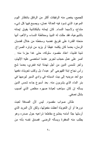 ‫ﻟﻠﺠﻤﻴﻊ، ﻴﺨﺹ ﻤﻨﻪ ﺍﻟﺭﻓﻴﻘﺎﺕ ﺃﻜﺜﺭ ﻤﻥ ﺍﻟﺭﻓﺎﻕ ﺒﺎﻨﺘﻅﺎﺭ ﺍﻟﻴﻭﻡ‬
‫ﺍﻟﻤﻭﻋﻭﺩ ﺍﻟﺫﻱ ﺘﺴﻭﺩ ﻓﻴﻪ ﺍﻟﻌﺩﺍﻟﺔ ﻋﻤﺎﻥ، ﻭﻴﺼﺒﺢ ﻓﻴﻬﺎ ﻜل ﺸﻲﺀ‬
‫ﻤﺸﺎﻉ، ﻭﻻﺴﻴﻤﺎ ﺍﻟﻨﺴﺎﺀ. ﻜﺎﻥ ﺇﻴﻤﺎﻨﻪ ﺒﺎﻟﺒﻜﺘﺎﺸﻴﺔ ﻴﻔﻭﻕ ﺇﻴﻤﺎﻨﻪ‬
‫ﺒﺎﻟﺸﻴﻭﻋﻴﺔ، ﻓﻘﺩ ﺤﻠﻠﺕ ﻟﻪ ﺍﻟﻨﺒﻴﺫ ﻭﻤﺨﺎﻟﻁﺔ ﺍﻟﻨﺴﺎﺀ، ﻭﺍﻷﻫﻡ، ﺃﻨﻬﺎ‬
‫ﻤﻨﺤﺘﻪ ﺍﻟﻘﺩﺭﺓ ﻋﻠﻰ ﺘﻔﺭﻴﻎ ﻏﻀﺒﻪ ﻭﺴﺨﻁﻪ ﻤﻥ ﺨﻼل ﻗﻀﺒﺎﻥ‬
‫ﺍﻟﺭﻤﺎﻥ، ﺒﻌﺩﻤﺎ ﻜﺎﻥ ﻴﻜﺘﻤﻪ ﻏﻴﻅﺎ ﺃﻭ ﻴﺯﻴﺩ ﻤﻥ ﺘﻭﺘﺭﻩ ﺍﻟﺼﺭﺍﺥ.‬
                         ‫ﹰ‬
‫ﺸﻴﺌﺎ ﻓﺸﻴﺌﹰ، ﺍﻋﺘﺎﺩ ﻤﻘﺼﻭﺩ ﺴﻠﻭﻜﻪ، ﺤﺘﻰ ﻏﺩﺍ ﺠﺯﺀﺍ ﻤﻨﻪ .‬
      ‫ﹰ‬                                ‫ﺎ‬     ‫ﹰ‬
‫ﺃﺼﺭ ﻋﻠﻰ ﻋﻤل ﺤﺠﺎﺏ ﻟﺠﺭﻴﺭ ﻋﻨﺩﻤﺎ ﺍﺴﺘﻌﺼﻰ ﻋﻠﻴﻪ ﺍﻹﻟﻬﺎﻡ،‬
‫ﻭﺁﺨﺭ ﻟﺸﻤﺱ ﺍﻟﺩﻴﻥ ﻤﻥ ﺃﺠل ﺘﻬﺩﺌﺔ ﺍﺒﻨﻪ ﻓﺨﺭﻱ، ﺒﻌﺩﻤﺎ ﺸﺞ‬
‫ﺭﺃﺱ ﻨﺠﺎﺡ ﺍﺒﻨﺔ ﺍﻟﻘﻬﻭﺠﻲ "ﺃﺒﻭ ﻋﺒﺩﻩ"، ﺒل ﻭﻜﺘﺏ ﺘﻌﻭﻴﺫﺓ، ﺩﻓﻌﻬﺎ‬
‫ﻤﻊ ﺃﺤﺩ ﻤﺭﻴﺩﻴﻪ ﺇﻟﻰ ﺒﻴﺕ ﺍﻨﺴﺒﺎﺌﻪ ﻓﻲ ﻭﺍﺩﻱ ﺍﻟﺴﻴﺭ ﻟﻴﺭﻤﻴﻬﺎ ﻓﻲ‬
‫ﺒﺌﺭ ﺍﻟﻤﺎﺀ ﺍﻟﺫﻱ ﻴﺸﺭﺒﻭﻥ ﻤﻨﻪ. ﺒﻌﺩ ﺃﺴﺒﻭﻉ ﺠﺎﺀﻩ ﺸﻤﺱ ﺍﻟﺩﻴﻥ‬
‫ﻴﺴﺄﻟﻪ ﺇﻥ ﻜﺎﻥ ﺴﻴﺫﻫﺏ ﻟﻌﻴﺎﺩﺓ ﺼﻬﺭﻩ ﻤﺨﻠﺹ ﺍﻟﺫﻱ ﺃﺼﻴﺏ‬
                                            ‫ﺒﺸﻠل ﻨﺼﻔﻲ.‬

‫ﻁﺎﺵ ﺼﻭﺍﺏ ﻤﻘﺼﻭﺩ. ﻟﻴﺱ ﻷﻥ ﺍﻟﺼﺩﻓﺔ ﻟﻌﺒﺕ‬
‫ﺩﻭﺭﻫﺎ ﺃﻭ ﺃﻥ ﺍﻟﺘﻌﻭﻴﺫﺓ ﺃﻋﻁﺕ ﻤﻔﻌﻭﻟﻬﺎ، ﻭﻟﻜﻥ ﻷﻥ ﺍﻟﻤﺭﻴﺩ ﺍﻟﺫﻱ‬
‫ﺃﺭﺴﻠﻬﺎ ﺠﺜﺎ ﺃﻤﺎﻤﻪ ﺒﺨﺸﻭﻉ ﻤﻘﺎﻁﻌﺎ ﺫﺭﺍﻋﻴﻪ ﺤﻭل ﺼﺩﺭﻩ ﻭﻫﻭ‬
                    ‫ﹰ‬                  ‫ﹰ‬
‫ﻴﻁﻠﺏ ﻤﻨﻪ ﺍﻟﻤﻐﻔﺭﺓ ﻭﻴﺴﺄﻟﻪ ﺍﻟﺭﻀﻰ. ﻓﺼﺩﻕ ﻨﻔﺴﻪ ﺒﺄﻨﻪ ﻤﻥ‬

                           ‫٠٩‬
 