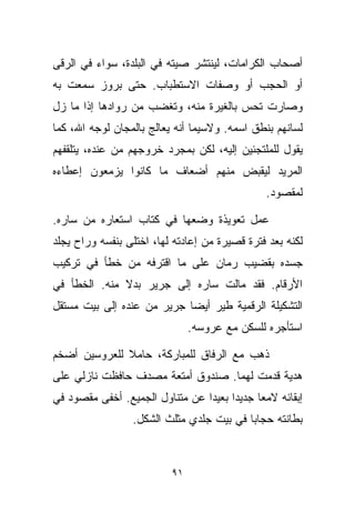 ‫ﺃﺼﺤﺎﺏ ﺍﻟﻜﺭﺍﻤﺎﺕ، ﻟﻴﻨﺘﺸﺭ ﺼﻴﺘﻪ ﻓﻲ ﺍﻟﺒﻠﺩﺓ، ﺴﻭﺍﺀ ﻓﻲ ﺍﻟﺭﻗﻰ‬
‫ﺃﻭ ﺍﻟﺤﺠﺏ ﺃﻭ ﻭﺼﻔﺎﺕ ﺍﻻﺴﺘﻁﺒﺎﺏ. ﺤﺘﻰ ﺒﺭﻭﺯ ﺴﻤﻌﺕ ﺒﻪ‬
‫ﻭﺼﺎﺭﺕ ﺘﺤﺱ ﺒﺎﻟﻐﻴﺭﺓ ﻤﻨﻪ، ﻭﺘﻐﻀﺏ ﻤﻥ ﺭ ‪‬ﺍﺩﻫﺎ ﺇﺫﺍ ﻤﺎ ﺯل‬
              ‫ﻭ‬
‫ﻟﺴﺎﻨﻬﻡ ﺒﻨﻁﻕ ﺍﺴﻤﻪ. ﻭﻻﺴﻴﻤﺎ ﺃﻨﻪ ﻴﻌﺎﻟﺞ ﺒﺎﻟﻤﺠﺎﻥ ﻟﻭﺠﻪ ﺍﷲ، ﻜﻤﺎ‬
‫ﻴﻘﻭل ﻟﻠﻤﻠﺘﺠﺌﻴﻥ ﺇﻟﻴﻪ، ﻟﻜﻥ ﺒﻤﺠﺭﺩ ﺨﺭﻭﺠﻬﻡ ﻤﻥ ﻋﻨﺩﻩ، ﻴﺘﻠﻘﻔﻬﻡ‬
‫ﺍﻟﻤﺭﻴﺩ ﻟﻴﻘﺒﺽ ﻤﻨﻬﻡ ﺃﻀﻌﺎﻑ ﻤﺎ ﻜﺎﻨﻭﺍ ﻴﺯﻤﻌﻭﻥ ﺇﻋﻁﺎﺀﻩ‬
                                               ‫ﻟﻤﻘﺼﻭﺩ.‬

‫ﻋﻤل ﺘﻌﻭﻴﺫﺓ ﻭﻀﻌﻬﺎ ﻓﻲ ﻜﺘﺎﺏ ﺍﺴﺘﻌﺎﺭﻩ ﻤﻥ ﺴﺎﺭﻩ.‬
‫ﻟﻜﻨﻪ ﺒﻌﺩ ﻓﺘﺭﺓ ﻗﺼﻴﺭﺓ ﻤﻥ ﺇﻋﺎﺩﺘﻪ ﻟﻬﺎ، ﺍﺨﺘﻠﻰ ﺒﻨﻔﺴﻪ ﻭﺭﺍﺡ ﻴﺠﻠﺩ‬
‫ﺠﺴﺩﻩ ﺒﻘﻀﻴﺏ ﺭ ‪‬ﺎﻥ ﻋﻠﻰ ﻤﺎ ﺍﻗﺘﺭﻓﻪ ﻤﻥ ﺨﻁﺄ ﻓﻲ ﺘﺭﻜﻴﺏ‬
                                ‫ﻤ‬
‫ﺍﻷﺭﻗﺎﻡ. ﻓﻘﺩ ﻤﺎﻟﺕ ﺴﺎﺭﻩ ﺇﻟﻰ ﺠﺭﻴﺭ ﺒﺩﻻ ﻤﻨﻪ. ﺍﻟﺨﻁﺄ ﻓﻲ‬
              ‫ﹰ‬
‫ﺍﻟﺘﺸﻜﻴﻠﺔ ﺍﻟﺭﻗﻤﻴﺔ ﻁ ‪‬ﺭ ﺃﻴﻀﺎ ﺠﺭﻴﺭ ﻤﻥ ﻋﻨﺩﻩ ﺇﻟﻰ ﺒﻴﺕ ﻤﺴﺘﻘل‬
                           ‫ﹰ‬     ‫ﻴ‬
                               ‫ﺍﺴﺘﺄﺠﺭﻩ ﻟﻠﺴﻜﻥ ﻤﻊ ﻋﺭﻭﺴﻪ.‬

‫ﺫﻫﺏ ﻤﻊ ﺍﻟﺭﻓﺎﻕ ﻟﻠﻤﺒﺎﺭﻜﺔ، ﺤﺎﻤﻼ ﻟﻠﻌﺭﻭﺴﻴﻥ ﺃﻀﺨﻡ‬
              ‫ﹰ‬
‫ﻫﺩﻴﺔ ﻗﺩﻤﺕ ﻟﻬﻤﺎ. ﺼﻨﺩﻭﻕ ﺃﻤﺘﻌﺔ ﻤﺼ ‪‬ﻑ ﺤﺎﻓﻅﺕ ﻨﺎﺯﻟﻲ ﻋﻠﻰ‬
                 ‫ﺩ‬
‫ﺇﺒﻘﺎﺌﻪ ﻻﻤﻌﺎ ﺠﺩﻴﺩﺍ ﺒﻌﻴﺩﺍ ﻋﻥ ﻤﺘﻨﺎﻭل ﺍﻟﺠﻤﻴﻊ. ﺃﺨﻔﻰ ﻤﻘﺼﻭﺩ ﻓﻲ‬
                                ‫ﹰ‬     ‫ﹰ‬     ‫ﹰ‬
                 ‫ﺒﻁﺎﻨﺘﻪ ﺤﺠﺎﺒﺎ ﻓﻲ ﺒﻴﺕ ﺠﻠﺩﻱ ﻤﺜﻠﺙ ﺍﻟﺸﻜل.‬
                                         ‫ﹰ‬



                          ‫١٩‬
 