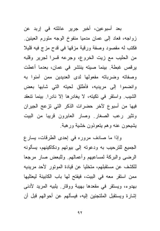 ‫ﺒﻌﺩ ﺃﺴﺒﻭﻋﻴﻥ، ﺃﺨﺒﺭ ﺠﺭﻴﺭ ﻋﺎﺌﻠﺘﻪ ﻓﻲ ﺇﺭﺒﺩ ﻋﻥ‬
‫ﺯﻭﺍﺠﻪ، ﻓﻌﺎﺩ ﺇﻟﻰ ﻋﻤﺎﻥ ﻤﺩﻤﻴﺎ ﻤﻨﻔﻭﺥ ﺍﻟﻭﺠﻪ ﻤﺘﻭﺭﻡ ﺍﻟﻌﻴﻨﻴﻥ.‬
                           ‫ﹰ‬
‫ﻓﻜﺘﺏ ﻟﻪ ﻤﻘﺼﻭﺩ ﻭﺼﻔﺔ ﻭﺭﻗﻴﺔ ﻤﺯﻗﻬﺎ ﻓﻲ ﻗﺩﺡ ﻤﺯﺝ ﻓﻴﻪ ﻗﻠﻴﻼ‬
‫ﹰ‬
‫ﻤﻥ ﺍﻟﺤﻠﻴﺏ ﻤﻊ ﺯﻴﺕ ﺍﻟﺨﺭﻭﻉ، ﻭﺠ ‪‬ﻋﻪ ﻗﺴﺭﺍ ﻟﺠﺭﻴﺭ ﻭﻗﻠﺒﻪ‬
            ‫ﹰ‬      ‫ﺭ‬
‫ﻴﺭﻗﺹ ﻏﺒﻁﺔ. ﺒﻴﻨﻤﺎ ﺼﻴﺘﻪ ﻴﻨﺘﺸﺭ ﻓﻲ ﻋﻤﺎﻥ، ﺒﻌﺩﻤﺎ ﺃﻋﻁﺕ‬
‫ﻭﺼﻔﺎﺘﻪ ﻭﻀﺭﺒﺎﺘﻪ ﻤﻔﻌﻭﻟﻬﺎ ﻟﺩﻯ ﺍﻟﻌﺩﻴﺩﻴﻥ ﻤﻤﻥ ﺁﻤﻨﻭﺍ ﺒﻪ‬
‫ﻭﺍﻨﻀﻤﻭﺍ ﺇﻟﻰ ﻤﺭﻴﺩﻴﻪ، ﻓﺄﻁﻠﻕ ﻟﺤﻴﺘﻪ ﺍﻟﺘﻲ ﺸﺎﺒﻬﺎ ﺒﻌﺽ‬
‫ﺍﻟﺸﻴﺏ. ﻭﺍﺴﺘﻘﺭ ﻓﻲ ﺘﻜﻴﺘﻪ، ﻻ ﻴﻐﺎﺩﺭﻫﺎ ﺇﻻ ﻨﺎﺩﺭﺍ. ﺒﻴﻨﻤﺎ ﺘﻨﻌﻘﺩ‬
             ‫ﹰ‬
‫ﻓﻴﻬﺎ ﻤﻥ ﺃﺴﺒﻭﻉ ﻵﺨﺭ ﺤﻀﺭﺍﺕ ﺍﻟﺫﻜﺭ ﺍﻟﺘﻲ ﺘﺯﻋﺞ ﺍﻟﺠﻴﺭﺍﻥ‬
‫ﻭﺘﺜﻴﺭ ﺭﻋﺏ ﺍﻟﺼﻐﺎﺭ. ﻭﺼﺎﺭ ﺍﻟﻌﺎﺒﺭﻭﻥ ﻗﺭﻴﺒﺎ ﻤﻥ ﺍﻟﺒﻴﺕ‬
         ‫ﹰ‬
                 ‫ﻴﺸﻴﺤﻭﻥ ﻋﻨﻪ ﻭﻫﻡ ﻴﺘﻌﻭﺫﻭﻥ ﺨﺸﻴﺔ ﻭﺭﻫﺒﺔ.‬

‫ﻭﺇﺫﺍ ﻤﺎ ﺼﺎﺩﻑ ﻤﺭﻭﺭﻩ ﻓﻲ ﺇﺤﺩﻯ ﺍﻟﻁﺭﻗﺎﺕ، ﻴﺴﺎﺭﻉ‬
‫ﺍﻟﺠﻤﻴﻊ ﻟﻠﺘﺭﺤﻴﺏ ﺒﻪ ﻭﺩﻋﻭﺘﻪ ﺇﻟﻰ ﺒﻴﻭﺘﻬﻡ ﻭﺩﻜﺎﻜﻴﻨﻬﻡ، ﻴﺴﺄﻟﻭﻨﻪ‬
‫ﺍﻟﺭﻀﻰ ﻭﺍﻟﺒﺭﻜﺔ ﻟﻤﺴﺎﻋﻴﻬﻡ ﻭﺃﻋﻤﺎﻟﻬﻡ. ﻭﻟﻠﺒﻌﺽ ﺼﺎﺭ ﻤﺭﺠﻌﺎ‬
‫ﹰ‬
‫ﻟﻠﻜﺸﻑ ﻋﻥ ﻤﺴﺘﻘﺒﻠﻬﻡ، ﻤﺘﺨﻠﻴﺎ ﻋﻥ ﻗﻴﺎﺩﺓ ﺍﻟﻤﻭﺘﻭﺭ ﻷﺤﺩ ﻤﺭﻴﺩﻴﻪ‬
                            ‫ﹰ‬
‫ﻤﻤﻥ ﺍﺴﺘﻘﺭ ﻤﻌﻪ ﻓﻲ ﺍﻟﺒﻴﺕ، ﻓﻴﻔﺘﺢ ﻟﻬﺎ ﺒﺎﺏ ﺍﻟﻜﺎﺒﻴﻨﺔ ﻟﻴﻌﺘﻠﻴﻬﺎ‬
‫ﺒﻬﺩﻭﺀ، ﻭﻴﺴﺘﻘﺭ ﻓﻲ ﻤﻘﻌﺩﻫﺎ ﺒﻬﻴﺒﺔ ﻭﻭﻗﺎﺭ. ﻴﻠﺒﻴﻪ ﺍﻟﻤﺭﻴﺩ ﻷﺩﻨﻰ‬
‫ﺇﺸﺎﺭﺓ ﻭﻴﺴﺘﻘﺒل ﺍﻟﻤﻠﺘﺠﺌﻴﻥ ﺇﻟﻴﻪ، ﻓﻴﺴﺄﻟﻬﻡ ﻋﻥ ﺃﺤﻭﺍﻟﻬﻡ ﻗﺒل ﺃﻥ‬

                          ‫٢٩‬
 