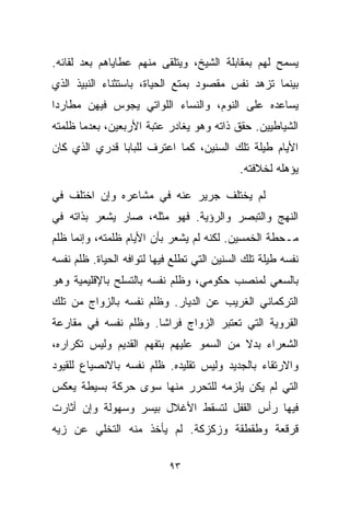 ‫ﻴﺴﻤﺢ ﻟﻬﻡ ﺒﻤﻘﺎﺒﻠﺔ ﺍﻟﺸﻴﺦ، ﻭﻴﺘﻠﻘﻰ ﻤﻨﻬﻡ ﻋﻁﺎﻴﺎﻫﻡ ﺒﻌﺩ ﻟﻘﺎﺌﻪ.‬
‫ﺒﻴﻨﻤﺎ ﺘﺯﻫﺩ ﻨﻔﺱ ﻤﻘﺼﻭﺩ ﺒﻤﺘﻊ ﺍﻟﺤﻴﺎﺓ، ﺒﺎﺴﺘﺜﻨﺎﺀ ﺍﻟﻨﺒﻴﺫ ﺍﻟﺫﻱ‬
‫ﻴﺴﺎﻋﺩﻩ ﻋﻠﻰ ﺍﻟﻨﻭﻡ، ﻭﺍﻟﻨﺴﺎﺀ ﺍﻟﻠﻭﺍﺘﻲ ﻴﺠﻭﺱ ﻓﻴﻬﻥ ﻤﻁﺎﺭﺩﺍ‬
‫ﹰ‬
‫ﺍﻟﺸﻴﺎﻁﻴﻴﻥ. ﺤﻘﻕ ﺫﺍﺘﻪ ﻭﻫﻭ ﻴﻐﺎﺩﺭ ﻋﺘﺒﺔ ﺍﻷﺭﺒﻌﻴﻥ، ﺒﻌﺩﻤﺎ ﻅﻠﻤﺘﻪ‬
‫ﺍﻷﻴﺎﻡ ﻁﻴﻠﺔ ﺘﻠﻙ ﺍﻟﺴﻨﻴﻥ، ﻜﻤﺎ ﺍﻋﺘﺭﻑ ﻟﻠﺒﺎﺒﺎ ﻗﺩﺭﻱ ﺍﻟﺫﻱ ﻜﺎﻥ‬
                                            ‫ﻴﺅﻫﻠﻪ ﻟﺨﻼﻓﺘﻪ.‬

‫ﻟﻡ ﻴﺨﺘﻠﻑ ﺠﺭﻴﺭ ﻋﻨﻪ ﻓﻲ ﻤﺸﺎﻋﺭﻩ ﻭﺇﻥ ﺍﺨﺘﻠﻑ ﻓﻲ‬
‫ﺍﻟﻨﻬﺞ ﻭﺍﻟﺘﺒﺼﺭ ﻭﺍﻟﺭﺅﻴﺔ. ﻓﻬﻭ ﻤﺜﻠﻪ، ﺼﺎﺭ ﻴﺸﻌﺭ ﺒﺫﺍﺘﻪ ﻓﻲ‬
‫ﻤـﺤﻁﺔ ﺍﻟﺨﻤﺴﻴﻥ. ﻟﻜﻨﻪ ﻟﻡ ﻴﺸﻌﺭ ﺒﺄﻥ ﺍﻷﻴﺎﻡ ﻅﻠﻤﺘﻪ، ﻭﺇﻨﻤﺎ ﻅﻠﻡ‬
‫ﻨﻔﺴﻪ ﻁﻴﻠﺔ ﺘﻠﻙ ﺍﻟﺴﻨﻴﻥ ﺍﻟﺘﻲ ﺘﻁﻠﻊ ﻓﻴﻬﺎ ﻟﺘﻭﺍﻓﻪ ﺍﻟﺤﻴﺎﺓ. ﻅﻠﻡ ﻨﻔﺴﻪ‬
‫ﺒﺎﻟﺴﻌﻲ ﻟﻤﻨﺼﺏ ﺤﻜﻭﻤﻲ، ﻭﻅﻠﻡ ﻨﻔﺴﻪ ﺒﺎﻟﺘﺴﻠﺢ ﺒﺎﻹﻗﻠﻴﻤﻴﺔ ﻭﻫﻭ‬
‫ﺍﻟﺘﺭﻜﻤﺎﻨﻲ ﺍﻟﻐﺭﻴﺏ ﻋﻥ ﺍﻟﺩﻴﺎﺭ. ﻭﻅﻠﻡ ﻨﻔﺴﻪ ﺒﺎﻟﺯﻭﺍﺝ ﻤﻥ ﺘﻠﻙ‬
‫ﺍﻟﻘﺭﻭﻴﺔ ﺍﻟﺘﻲ ﺘﻌﺘﺒﺭ ﺍﻟﺯﻭﺍﺝ ﻓﺭﺍﺸﺎ. ﻭﻅﻠﻡ ﻨﻔﺴﻪ ﻓﻲ ﻤﻘﺎﺭﻋﺔ‬
                     ‫ﹰ‬
‫ﺍﻟﺸﻌﺭﺍﺀ ﺒﺩﻻ ﻤﻥ ﺍﻟﺴﻤﻭ ﻋﻠﻴﻬﻡ ﺒﺘﻔﻬﻡ ﺍﻟﻘﺩﻴﻡ ﻭﻟﻴﺱ ﺘﻜﺭﺍﺭﻩ،‬
                                         ‫ﹰ‬
‫ﻭﺍﻻﺭﺘﻘﺎﺀ ﺒﺎﻟﺠﺩﻴﺩ ﻭﻟﻴﺱ ﺘﻘﻠﻴﺩﻩ. ﻅﻠﻡ ﻨﻔﺴﻪ ﺒﺎﻻﻨﺼﻴﺎﻉ ﻟﻠﻘﻴﻭﺩ‬
‫ﺍﻟﺘﻲ ﻟﻡ ﻴﻜﻥ ﻴﻠﺯﻤﻪ ﻟﻠﺘﺤﺭﺭ ﻤﻨﻬﺎ ﺴﻭﻯ ﺤﺭﻜﺔ ﺒﺴﻴﻁﺔ ﻴﻌﻜﺱ‬
‫ﻓﻴﻬﺎ ﺭﺃﺱ ﺍﻟﻘﻔل ﻟﺘﺴﻘﻁ ﺍﻷﻏﻼل ﺒﻴﺴﺭ ﻭﺴﻬﻭﻟﺔ ﻭﺇﻥ ﺃﺜﺎﺭﺕ‬
‫ﻗﺭﻗﻌﺔ ﻭﻁﻘﻁﻘﺔ ﻭﺯﻜﺯﻜﺔ. ﻟﻡ ﻴﺄﺨﺫ ﻤﻨﻪ ﺍﻟﺘﺨﻠﻲ ﻋﻥ ﺯﻴﻪ‬

                            ‫٣٩‬
 