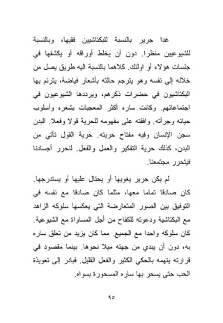 ‫ﻏﺩﺍ ﺠﺭﻴﺭ ﺒﺎﻟﻨﺴﺒﺔ ﻟﻠﺒﻜﺘﺎﺸﻴﻴﻥ ﻓﻘﻴﻬﹰ، ﻭﺒﺎﻟﻨﺴﺒﺔ‬
          ‫ﺎ‬
‫ﻟﻠﺸﻴﻭﻋﻴﻴﻥ ﻤﻨﻅﺭﺍ. ﺩﻭﻥ ﺃﻥ ﻴﺨﻠﻁ ﺃﻭﺭﺍﻗﻪ ﺃﻭ ﻴﻜﺸﻔﻬﺎ ﻓﻲ‬
                                 ‫ﹼ ﹰ‬
‫ﺠﻠﺴﺎﺕ ﻫﺅﻻﺀ ﺃﻭ ﺍﻭﻟﺌﻙ. ﻜﻼﻫﻤﺎ ﺒﺎﻟﻨﺴﺒﺔ ﺍﻟﻴﻪ ﻁﺭﻴﻕ ﻴﺼل ﻤﻥ‬
‫ﺨﻼﻟﻪ ﺇﻟﻰ ﻨﻔﺴﻪ ﻭﻫﻭ ﻴﺘﺭﺠﻡ ﺤﺎﻟﺘﻪ ﺒﺄﺸﻌﺎﺭ ﻓ ‪‬ﺎﻀﺔ، ﻴﺘﺭﻨﻡ ﺒﻬﺎ‬
              ‫ﻴ‬
‫ﺍﻟﺒﻜﺘﺎﺸﻴﻭﻥ ﻓﻲ ﺤﻀﺭﺍﺕ ﺫﻜﺭﻫﻡ، ﻭﻴﺭﺩﺩﻫﺎ ﺍﻟﺸﻴﻭﻋﻴﻭﻥ ﻓﻲ‬
‫ﺍﺠﺘﻤﺎﻋﺎﺘﻬﻡ. ﻭﻜﺎﻨﺕ ﺴﺎﺭﻩ ﺃﻜﺜﺭ ﺍﻟﻤﻌﺠﺒﺎﺕ ﺒﺸﻌﺭﻩ ﻭﺃﺴﻠﻭﺏ‬
‫ﺤﻴﺎﺘﻪ ﻭﺠﺭﺃﺘﻪ. ﻭﺍﻓﻘﺘﻪ ﻋﻠﻰ ﻤﻔﻬﻭﻤﻪ ﻟﻠﺤﺭﻴﺔ ﻗﻭﻻ ﻭﻓﻌﻼ. ﺍﻟﺒﺩﻥ‬
       ‫ﹰ‬    ‫ﹰ‬
‫ﺴﺠﻥ ﺍﻹﻨﺴﺎﻥ ﻭﻓﻴﻪ ﻤﻔﺘﺎﺡ ﺤﺭﻴﺘﻪ. ﺤﺭﻴﺔ ﺍﻟﻘﻭل ﺘﺄﺘﻲ ﻤﻥ‬
‫ﺍﻟﺒﺩﻥ، ﻜﺫﻟﻙ ﺤﺭﻴﺔ ﺍﻟﺘﻔﻜﻴﺭ ﻭﺍﻟﻌﻤل ﻭﺍﻟﻔﻌل. ﻟﻨﺤﺭﺭ ﺃﺠﺴﺎﺩﻨﺎ‬
                                         ‫ﻓﻴﺘﺤﺭﺭ ﻤﺠﺘﻤﻌﻨﺎ.‬

‫ﻟﻡ ﻴﻜﻥ ﺠﺭﻴﺭ ﻴﻐﻭﻴﻬﺎ ﺃﻭ ﻴﺤﺘﺎل ﻋﻠﻴﻬﺎ ﺃﻭ ﻴﺴﺘﺩﺭﺠﻬﺎ.‬
‫ﻜﺎﻥ ﺼﺎﺩﻗﺎ ﺘﻤﺎﻤﺎ ﻤﻌﻬﺎ، ﻤﺜﻠﻤﺎ ﻜﺎﻥ ﺼﺎﺩﻗﺎ ﻤﻊ ﻨﻔﺴﻪ ﻓﻲ‬
           ‫ﹰ‬                     ‫ﹰ‬     ‫ﹰ‬
‫ﺍﻟﺘﻭﻓﻴﻕ ﺒﻴﻥ ﺍﻟﺼﻭﺭ ﺍﻟﻤﺘﻌﺎﺭﻀﺔ ﺍﻟﺘﻲ ﻴﻌﻜﺴﻬﺎ ﺴﻠﻭﻜﻪ ﺍﻟﺯﺍﻫﺩ‬
‫ﻤﻊ ﺍﻟﺒﻜﺘﺎﺸﻴﺔ ﻭﺩﻋﻭﺘﻪ ﻟﻠﻜﻔﺎﺡ ﻤﻥ ﺃﺠل ﺍﻟﻤﺴﺎﻭﺍﺓ ﻤﻊ ﺍﻟﺸﻴﻭﻋﻴﺔ.‬
‫ﻜﺎﻥ ﺴﻠﻭﻜﻪ ﻭﺍﺤﺩﺍ ﻤﻊ ﺍﻟﺠﻤﻴﻊ. ﻤﻤﺎ ﻜﺎﻥ ﻴﺯﻴﺩ ﻤﻥ ﺘﻌﻠﻕ ﺴﺎﺭﻩ‬
                                     ‫ﹰ‬
‫ﺒﻪ، ﺩﻭﻥ ﺃﻥ ﻴﺒﺩﻱ ﻤﻥ ﺠﻬﺘﻪ ﻤﻴﻼ ﻨﺤﻭﻫﺎ. ﺒﻴﻨﻤﺎ ﻤﻘﺼﻭﺩ ﻓﻲ‬
                      ‫ﹰ‬
‫ﻗﺭﺍﺭﺘﻪ ﻴﺘﻬﻤﻪ ﺒﺎﻟﺤﻜﻲ ﺍﻟﻜﺜﻴﺭ ﻭﺍﻟﻔﻌل ﺍﻟﻘﻠﻴل. ﻓﺒﺎﺩﺭ ﺇﻟﻰ ﺘﻌﻭﻴﺫﺓ‬
               ‫ﺍﻟﺤﺏ ﺤﺘﻰ ﻴﺴﺤﺭ ﺒﻬﺎ ﺴﺎﺭﻩ ﺍﻟﻤﺴﺤﻭﺭﺓ ﺒﺴﻭﺍﻩ.‬

                           ‫٥٩‬
 