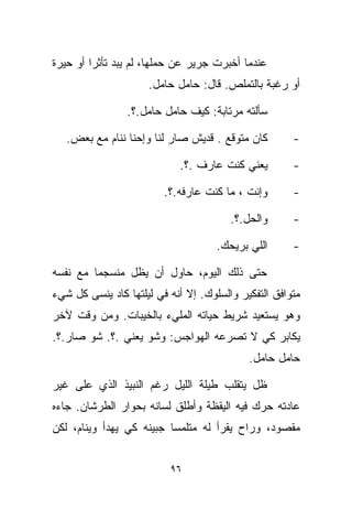 ‫ﻋﻨﺩﻤﺎ ﺃﺨﺒﺭﺕ ﺠﺭﻴﺭ ﻋﻥ ﺤﻤﻠﻬﺎ، ﻟﻡ ﻴﺒﺩ ﺘﺄﺜﺭﺍ ﺃﻭ ﺤﻴﺭﺓ‬
        ‫ﹰ‬
                     ‫ﺃﻭ ﺭﻏﺒﺔ ﺒﺎﻟﺘﻤﻠﺹ. ﻗﺎل: ﺤﺎﻤل ﺤﺎﻤل.‬

                ‫ﺴﺄﻟﺘﻪ ﻤﺭﺘﺎﺒﺔ: ﻜﻴﻑ ﺤﺎﻤل ﺤﺎﻤل.؟.‬

   ‫ﻜﺎﻥ ﻤﺘﻭﻗﻊ . ﻗﺩﻴﺵ ﺼﺎﺭ ﻟﻨﺎ ﻭﺇﺤﻨﺎ ﻨﻨﺎﻡ ﻤﻊ ﺒﻌﺽ.‬        ‫-‬

                            ‫ﻴﻌﻨﻲ ﻜﻨﺕ ﻋﺎﺭﻑ .؟.‬         ‫-‬

                         ‫ﻭﺇﻨﺕ ، ﻤﺎ ﻜﻨﺕ ﻋﺎﺭﻓﻪ.؟.‬       ‫-‬

                                        ‫ﻭﺍﻟﺤل.؟.‬      ‫-‬

                                     ‫ﺍﻟﻠﻲ ﺒﺭﻴﺤﻙ.‬      ‫-‬

‫ﺤﺘﻰ ﺫﻟﻙ ﺍﻟﻴﻭﻡ، ﺤﺎﻭل ﺃﻥ ﻴﻅل ﻤﻨﺴﺠﻤﺎ ﻤﻊ ﻨﻔﺴﻪ‬
        ‫ﹰ‬
‫ﻤﺘﻭﺍﻓﻕ ﺍﻟﺘﻔﻜﻴﺭ ﻭﺍﻟﺴﻠﻭﻙ. ﺇﻻ ﺃﻨﻪ ﻓﻲ ﻟﻴﻠﺘﻬﺎ ﻜﺎﺩ ﻴﻨﺴﻰ ﻜل ﺸﻲﺀ‬
‫ﻭﻫﻭ ﻴﺴﺘﻌﻴﺩ ﺸﺭﻴﻁ ﺤﻴﺎﺘﻪ ﺍﻟﻤﻠﻲﺀ ﺒﺎﻟﺨﻴﺒﺎﺕ. ﻭﻤﻥ ﻭﻗﺕ ﻵﺨﺭ‬
‫ﻴﻜﺎﺒﺭ ﻜﻲ ﻻ ﺘﺼﺭﻋﻪ ﺍﻟﻬﻭﺍﺠﺱ: ﻭﺸﻭ ﻴﻌﻨﻲ .؟. ﺸﻭ ﺼﺎﺭ.؟.‬
                                            ‫ﺤﺎﻤل ﺤﺎﻤل.‬

‫ﻅل ﻴﺘﻘﻠﺏ ﻁﻴﻠﺔ ﺍﻟﻠﻴل ﺭﻏﻡ ﺍﻟﻨﺒﻴﺫ ﺍﻟﺫﻱ ﻋﻠﻰ ﻏﻴﺭ‬
‫ﻋﺎﺩﺘﻪ ﺤﺭﻙ ﻓﻴﻪ ﺍﻟﻴﻘﻅﺔ ﻭﺃﻁﻠﻕ ﻟﺴﺎﻨﻪ ﺒﺤﻭﺍﺭ ﺍﻟﻁﺭﺸﺎﻥ. ﺠﺎﺀﻩ‬
‫ﻤﻘﺼﻭﺩ، ﻭﺭﺍﺡ ﻴﻘﺭﺃ ﻟﻪ ﻤﺘﻠﻤﺴﺎ ﺠﺒﻴﻨﻪ ﻜﻲ ﻴﻬﺩﺃ ﻭﻴﻨﺎﻡ، ﻟﻜﻥ‬
                         ‫ﹰ‬


                          ‫٦٩‬
 