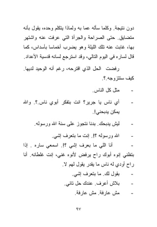 ‫ﺩﻭﻥ ﻨﺘﻴﺠﺔ. ﻭﻜﻠﻤﺎ ﺴﺄﻟﻪ ﻋﻤﺎ ﺒﻪ ﻭﻟﻤﺎﺫﺍ ﻴﺘﻜﻠﻡ ﻭﺤﺩﻩ، ﻴﻘﻭل ﺒﺄﻨﻪ‬
‫ﻤﺘﻀﺎﻴﻕ. ﺤﺘﻰ ﺍﻟﺼﺭﺍﺤﺔ ﻭﺍﻟﺠﺭﺃﺓ ﺍﻟﺘﻲ ﻋﺭﻓﺕ ﻋﻨﻪ ﻭﺍﺸﺘﻬﺭ‬
‫ﺒﻬﺎ، ﻏﺎﺒﺕ ﻋﻨﻪ ﺘﻠﻙ ﺍﻟﻠﻴﻠﺔ ﻭﻫﻭ ﻴﻀﺭﺏ ﺃﺨﻤﺎﺴﺎ ﺒﺄﺴﺩﺍﺱ، ﻜﻤﺎ‬
            ‫ﹰ‬
‫ﻗﺎل ﻟﺴﺎﺭﻩ ﻓﻲ ﺍﻟﻴﻭﻡ ﺍﻟﺘﺎﻟﻲ، ﻭﻗﺩ ﺍﺴﺘﺭﺠﻊ ﻟﺴﺎﻨﻪ ﻗﺩﺴﻴﺔ ﺍﻷﻋﺩﺍﺩ.‬

‫ﺭﻓﻀﺕ ﺍﻟﺤل ﺍﻟﺫﻱ ﺍﻗﺘﺭﺤﻪ، ﺭﻏﻡ ﺃﻨﻪ ﺍﻟﻭﺤﻴﺩ ﻟﺩﻴﻬﺎ.‬
                                        ‫ﻜﻴﻑ ﺴﺘﺘﺯﻭﺠﻪ.؟.‬

                                   ‫ﻤﺜل ﻜل ﺍﻟﻨﺎﺱ.‬       ‫-‬

‫ﺃﻱ ﻨﺎﺱ ﻴﺎ ﺠﺭﻴﺭ؟ ﺍﻨﺕ ﺒﺘﻔﻜﺭ ﺃﺒﻭﻱ ﻨﺎﺱ.؟. ﻭﺍﷲ‬              ‫-‬
                                   ‫ﻴﻤﻜﻥ ﻴﺩﺒﺤﻨﻲ!.‬

     ‫ﻟﻴﺵ ﻴﺩﺒﺤﻙ. ﺒﺩﻨﺎ ﻨﺘﺠﻭﺯ ﻋﻠﻰ ﺴﻨﺔ ﺍﷲ ﻭﺭﺴﻭﻟﻪ.‬          ‫-‬

              ‫ﺍﷲ ﻭﺭﺴﻭﻟﻪ ؟!. ﺇﻨﺕ ﻤﺎ ﺒﺘﻌﺭﻑ ﺇﺸﻲ.‬          ‫-‬
‫ﺃﻨﺎ ﺍﻟﻠﻲ ﻤﺎ ﺒﻌﺭﻑ ﺇﺸﻲ ؟!. ﺍﺴﻤﻌﻲ ﺴﺎﺭﻩ . ﺇﺫﺍ‬              ‫-‬
‫ﺒﺘﻅﻨﻲ ﺇﻨﻭﻩ ﺃﺒﻭﻙ ﺭﺍﺡ ﻴﺭﻓﺽ ﻷﻨﻭﻩ ﻏﻨﻲ، ﺇﻨﺕ ﻏﻠﻁﺎﻨﻪ. ﺃﻨﺎ‬
                    ‫ﺭﺍﺡ ﺃﻭﺩﻱ ﻟﻪ ﻨﺎﺱ ﻤﺎ ﻴﻘﺩﺭ ﻴﻘﻭل ﻟﻬﻡ ﻻ.‬
                         ‫ﺒﻘﻭل ﻟﻙ. ﻤﺎ ﺒﺘﻌﺭﻑ ﺇﺸﻲ.‬        ‫-‬
                    ‫ﺒﻼﺵ ﺃﻋﺭﻑ. ﻋﻨﺩﻙ ﺤل ﺘﺎﻨﻲ.‬            ‫-‬
                          ‫ﻤﺵ ﻋﺎﺭﻓﺔ. ﻤﺵ ﻋﺎﺭﻓﺔ.‬          ‫-‬

                           ‫٧٩‬
 