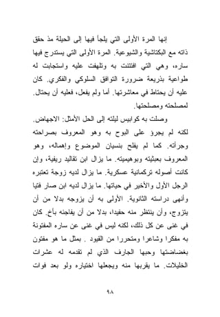 ‫ﺇﻨﻬﺎ ﺍﻟﻤﺭﺓ ﺍﻷﻭﻟﻰ ﺍﻟﺘﻲ ﻴﻠﺠﺄ ﻓﻴﻬﺎ ﺇﻟﻰ ﺍﻟﺤﻴﻠﺔ ﻤﺫ ﺤﻘﻕ‬
‫ﺫﺍﺘﻪ ﻤﻊ ﺍﻟﺒﻜﺘﺎﺸﻴﺔ ﻭﺍﻟﺸﻴﻭﻋﻴﺔ. ﺍﻟﻤﺭﺓ ﺍﻷﻭﻟﻰ ﺍﻟﺘﻲ ﻴﺴﺘﺩﺭﺝ ﻓﻴﻬﺎ‬
‫ﺴﺎﺭﻩ، ﻭﻫﻲ ﺍﻟﺘﻲ ﺍﻓﺘﺘﻨﺕ ﺒﻪ ﻭﺘﻠﻬﻔﺕ ﻋﻠﻴﻪ ﻭﺍﺴﺘﺠﺎﺒﺕ ﻟﻪ‬
‫ﻁﻭﺍﻋﻴﺔ ﺒﺫﺭﻴﻌﺔ ﻀﺭﻭﺭﺓ ﺍﻟﺘﻭﺍﻓﻕ ﺍﻟﺴﻠﻭﻜﻲ ﻭﺍﻟﻔﻜﺭﻱ. ﻜﺎﻥ‬
‫ﻋﻠﻴﻪ ﺃﻥ ﻴﺤﺘﺎﻁ ﻓﻲ ﻤﻌﺎﺸﺭﺘﻬﺎ. ﺃﻤﺎ ﻭﻟﻡ ﻴﻔﻌل، ﻓﻌﻠﻴﻪ ﺃﻥ ﻴﺤﺘﺎل.‬
                                     ‫ﻟﻤﺼﻠﺤﺘﻪ ﻭﻤﺼﻠﺤﺘﻬﺎ.‬
‫ﻭﺼﻠﺕ ﺒﻪ ﻜﻭﺍﺒﻴﺱ ﻟﻴﻠﺘﻪ ﺇﻟﻰ ﺍﻟﺤل ﺍﻷﻤﺜل: ﺍﻻﺠﻬﺎﺽ.‬
‫ﻟﻜﻨﻪ ﻟﻡ ﻴﺠﺭﺅ ﻋﻠﻰ ﺍﻟﺒﻭﺡ ﺒﻪ ﻭﻫﻭ ﺍﻟﻤﻌﺭﻭﻑ ﺒﺼﺭﺍﺤﺘﻪ‬
‫ﻭﺠﺭﺃﺘﻪ. ﻜﻤﺎ ﻟﻡ ﻴﻔﻠﺢ ﺒﻨﺴﻴﺎﻥ ﺍﻟﻤﻭﻀﻭﻉ ﻭﺇﻫﻤﺎﻟﻪ، ﻭﻫﻭ‬
‫ﺍﻟﻤﻌﺭﻭﻑ ﺒﻌﺒﺜﻴﺘﻪ ﻭﺒﻭﻫﻴﻤﻴﺘﻪ. ﻤﺎ ﻴﺯﺍل ﺍﺒﻥ ﺘﻘﺎﻟﻴﺩ ﺭﻴﻔﻴﺔ، ﻭﺇﻥ‬
‫ﻜﺎﻨﺕ ﺃﺼﻭﻟﻪ ﺘﺭﻜﻤﺎﻨﻴﺔ ﻋﺴﻜﺭﻴﺔ. ﻤﺎ ﻴﺯﺍل ﻟﺩﻴﻪ ﺯﻭﺠﺔ ﺘﻌﺘﺒﺭﻩ‬
‫ﺍﻟﺭﺠل ﺍﻷﻭل ﻭﺍﻷﺨﻴﺭ ﻓﻲ ﺤﻴﺎﺘﻬﺎ. ﻤﺎ ﻴﺯﺍل ﻟﺩﻴﻪ ﺍﺒﻥ ﺼﺎﺭ ﻓﺘﻴﺎ‬
‫ﹰ‬
‫ﻭﺃﻨﻬﻰ ﺩﺭﺍﺴﺘﻪ ﺍﻟﺜﺎﻨﻭﻴﺔ. ﺍﻷﻭﻟﻰ ﺒﻪ ﺃﻥ ﻴﺯﻭﺠﻪ ﺒﺩﻻ ﻤﻥ ﺃﻥ‬
      ‫ﹰ‬
‫ﻴﺘﺯﻭﺝ، ﻭﺃﻥ ﻴﻨﺘﻅﺭ ﻤﻨﻪ ﺤﻔﻴﺩﹰ، ﺒﺩﻻ ﻤﻥ ﺃﻥ ﻴﻔﺎﺠﺌﻪ ﺒﺄﺥ. ﻜﺎﻥ‬
     ‫ٍ‬                ‫ﹰ‬    ‫ﺍ‬
‫ﻓﻲ ﻏﻨﻰ ﻋﻥ ﻜل ﺫﻟﻙ، ﻟﻜﻨﻪ ﻟﻴﺱ ﻓﻲ ﻏﻨﻰ ﻋﻥ ﺴﺎﺭﻩ ﺍﻟﻤﻔﺘﻭﻨﺔ‬
‫ﺒﻪ ﻤﻔﻜﺭﺍ ﻭﺸﺎﻋﺭﺍ ﻭﻤﺘﺤﺭﺭﺍ ﻤﻥ ﺍﻟﻘﻴﻭﺩ . ﺒﻤﺜل ﻤﺎ ﻫﻭ ﻤﻔﺘﻭﻥ‬
                             ‫ﹰ‬       ‫ﹰ‬      ‫ﹰ‬
‫ﺒﻐﻀﺎﻀﺘﻬﺎ ﻭﺤﺒﻬﺎ ﺍﻟﺠﺎﺭﻑ ﺍﻟﺫﻱ ﻟﻡ ﺘﻘﺩﻤﻪ ﻟﻪ ﻋﺸﺭﺍﺕ‬
‫ﺍﻟﺨﻠﻴﻼﺕ. ﻤﺎ ﻴﻘﺭﺒﻬﺎ ﻤﻨﻪ ﻭﻴﺠﻌﻠﻬﺎ ﺍﺨﺘﻴﺎﺭﻩ ﻭﻟﻭ ﺒﻌﺩ ﻓﻭﺍﺕ‬


                           ‫٨٩‬
 