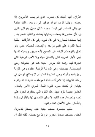 ‫ﺍﻷﻭﺍﻥ، ﺃﻨﻬﺎ ﺃﺤﺒﺕ ﻜل ﺸﻌﺭﻩ، ﺍﻟﺫﻱ ﻟﻡ ﻴﺤﺏ ﺍﻵﺨﺭﻭﻥ ﺇﻻ‬
‫ﺒﻌﻀﻪ. ﻭﻷﻨﻬﺎ ﺃﻗﺭﺏ ﺍﻤﺭﺃﺓ ﻋﺭﻓﻬﺎ ﺇﻟﻰ ﺭﻭﺤﻪ، ﻭﺃﻜﺜﺭ ﻨﺒﺎﻫﺔ‬
‫ﻤﻥ ﺒﺎﻗﻲ ﺍﻟﻨﺴﺎﺀ. ﻓﻬﻲ ﻟﻴﺴﺕ ﻤﺠﺭﺩ ﺸﻜل ﺠﻤﻴل ﻭﻓﺭﺍﺵ ﺩﺍﻓﺊ.‬
‫ﺒل ﻷﻥ ﺤﻀﻭﺭﻫﺎ ﻴﺴﻌﺩﻩ، ﻭﺤﺩﻴﺜﻬﺎ ﻴﻤﺘﻌﻪ، ﻭﺜﻘﺎﻓﺘﻬﺎ ﺘﺴﻤﻭ ﺒﻪ .‬
‫ﺇﻨﻬﺎ ﻤﺴﺘﻌﺩﺓ ﻟﻤﺤﺎﻭﺭﺘﻪ ﻓﻲ ﻜل ﺸﻲﺀ ﻭﻓﻲ ﻜل ﺍﻷﻭﻗﺎﺕ. ﻤﺜﻠﻤﺎ‬
‫ﻟﺩﻴﻬﺎ ﺍﻟﻘﺩﺭﺓ ﻋﻠﻰ ﺘﻔﻬﻡ ﻤﺯﺍﺠﻪ ﻭﺍﻹﺼﻐﺎﺀ ﻟﺤﺩﻴﺜﻪ، ﺤﺘﻰ ﻭﻟﻭ‬
‫ﻨﻁﻕ ﺒﺎﻟﺘﺭﻫﺎﺕ. ﺁﺜﺭﺘﻪ ﻋﻠﻰ ﺍﻟﺠﻤﻴﻊ ﻷﻨﻪ ﺠﺭﻴﺭ. ﻭﻭﻫﺒﺘﻪ ﻨﻔﺴﻬﺎ‬
‫ﻟﻴﺱ ﻷﺠل ﺍﻟﺤﺭﻴﺔ ﺍﻟﺘﻲ ﻴﺘﺸﺩﻗﺎﻥ ﺒﻬﺎ، ﻭﻻ ﻷﺠل ﺍﻟﺭﻏﺒﺔ ﺍﻟﺘﻲ‬
‫ﺍﻨﺠﺭﻓﺎ ﻟﻬﺎ، ﻭﺇﻨﻤﺎ ﻷﻨﻪ ﺠﺭﻴﺭ. ﺃﺤﺒﺘﻪ ﻜﻤﺎ ﻫﻭ. ﺒﻜﻬﻭﻟﺘﻪ ﻭﻫﻲ‬
‫ﺍﻟﻐﻀﻴﻀﺔ. ﺒﻬﻤﺠﻴﺘﻪ ﻭﻫﻲ ﺍﻟﻤﺭﺘﺒﺔ ﺍﻟﺭﺘﻴﺒﺔ. ﺒﻔﻘﺭﻩ ﻭﻫﻲ ﺍﻟﺜﺭﻴﺔ‬
‫. ﺒﺯﻭﺍﺠﻪ ﻭﺃﺒﻭﺘﻪ ﻭﻫﻲ ﺍﻟﻌﺫﺭﻴﺔ ﺍﻟﻌﺫﺭﺍﺀ. ﻻ ﻴﺤﺘﺎﺝ ﺍﻟﺭﺠل ﻓﻲ‬
‫ﺭﺤﻠﺔ ﺍﻟﻜﻬﻭﻟﺔ ﺇﻻ ﻻﻤﺭﺃﺓ ﺼﺎﺩﻗﺔ ﺍﻟﻌﻭﺍﻁﻑ، ﺘﺤﺒﻪ ﻟﺫﺍﺘﻪ ﻭﺘﻘﺒﻠﻪ‬
‫ﺒﻜﻴﺎﻨﻪ. ﻟﻭ ﻜﺎﻨﺕ ﺴﺎﺭﻩ ﻓﻘﻴﺭﺓ ﺍﻟﺤﺎل ﻟﺴﻭﻱ ﺍﻷﻤﺭ ﺒﺎﻟﺤﺎل.‬
‫ﺍﻟﺤﺎﺠﺯ ﺒﻴﻨﻬﻤﺎ ﻨﻘﻭﺩ ﺃﺒﻴﻬﺎ. ﻫﺫﻩ ﺍﻟﻨﻘﻭﺩ ﺍﻟﺘﻲ ﻴﺤﺘﻘﺭﻫﺎ ﻗﺎﺩﺭﺓ ﻋﻠﻰ‬
‫ﻨﺤﺭﻩ ﻭﻨﺤﺭﻫﺎ. ﻫﺫﻩ ﺍﻟﻨﻘﻭﺩ ﻻ ﻴﻤﻜﻥ ﺍﻟﺘﺼﺩﻱ ﻟﻬﺎ ﺒﺎﻷﻗﻭﺍل ﻭﺇﻨﻤﺎ‬
                        ‫ﺒﺎﻷﻓﻌﺎل. ﺤﺘﻰ ﺍﻷﻓﻌﺎل ﺘﺤﺘﺎﺝ ﻨﻘﻭﺩﺍ.‬
                         ‫ﹰ‬
‫ﻁﻠﺏ ﻤﻘﺼﻭﺩ ﻨﺼﻑ ﺠﻨﻴﻪ ﻟﻘﺎﺀ ﻭﺼﻔﺔ ﻟﺘﻨـﺯﻴل‬
        ‫ٍ‬
‫ﺍﻟﺠﻨﻴﻥ ﻴﺤﺘﺎﺠﻬﺎ ﺼﺩﻴﻕ ﻟﺠﺭﻴﺭ ﺘﻭﺭﻁ ﻤﻊ ﺤﺒﻴﺒﺘﻪ. ﻟﻜﻨﻪ ﻗﺒل ﺃﻥ‬


                            ‫٩٩‬
 