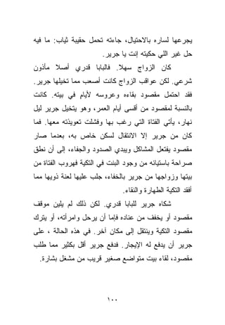 ‫ﻴﺠﺭﻋﻬﺎ ﻟﺴﺎﺭﻩ ﺒﺎﻻﺤﺘﻴﺎل، ﺠﺎﺀﺘﻪ ﺘﺤﻤل ﺤﻘﻴﺒﺔ ﺜﻴﺎﺏ: ﻤﺎ ﻓﻴﻪ‬
                       ‫ﺤل ﻏﻴﺭ ﺍﻟﻠﻲ ﺤﻜﻴﺘﻪ ﺇﻨﺕ ﻴﺎ ﺠﺭﻴﺭ.‬
‫ﻜﺎﻥ ﺍﻟﺯﻭﺍﺝ ﺴﻬﻼ. ﻓﺎﻟﺒﺎﺒﺎ ﻗﺩﺭﻱ ﺃﺼﻼ ﻤﺄﺫﻭﻥ‬
      ‫ﹰ‬                 ‫ﹰ‬
‫ﺸﺭﻋﻲ. ﻟﻜﻥ ﻋﻭﺍﻗﺏ ﺍﻟﺯﻭﺍﺝ ﻜﺎﻨﺕ ﺃﺼﻌﺏ ﻤﻤﺎ ﺘﺨﻴﻠﻬﺎ ﺠﺭﻴﺭ.‬
‫ﻓﻘﺩ ﺍﺤﺘﻤل ﻤﻘﺼﻭﺩ ﺒﻘﺎﺀﻩ ﻭﻋﺭﻭﺴﻪ ﻷﻴﺎﻡ ﻓﻲ ﺒﻴﺘﻪ. ﻜﺎﻨﺕ‬
              ‫ٍ‬
‫ﺒﺎﻟﻨﺴﺒﺔ ﻟﻤﻘﺼﻭﺩ ﻤﻥ ﺃﻗﺴﻰ ﺃﻴﺎﻡ ﺍﻟﻌﻤﺭ، ﻭﻫﻭ ﻴﺘﺨﻴل ﺠﺭﻴﺭ ﻟﻴل‬
‫ﻨﻬﺎﺭ، ﻴﺄﺘﻲ ﺍﻟﻔﺘﺎﺓ ﺍﻟﺘﻲ ﺭﻏﺏ ﺒﻬﺎ ﻭﻓﺸﻠﺕ ﺘﻌﻭﻴﺫﺘﻪ ﻤﻌﻬﺎ. ﻓﻤﺎ‬
‫ﻜﺎﻥ ﻤﻥ ﺠﺭﻴﺭ ﺇﻻ ﺍﻻﻨﺘﻘﺎل ﻟﺴﻜﻥ ﺨﺎﺹ ﺒﻪ، ﺒﻌﺩﻤﺎ ﺼﺎﺭ‬
‫ﻤﻘﺼﻭﺩ ﻴﻔﺘﻌل ﺍﻟﻤﺸﺎﻜل ﻭﻴﺒﺩﻱ ﺍﻟﺼﺩﻭﺩ ﻭﺍﻟﺠﻔﺎﺀ، ﺇﻟﻰ ﺃﻥ ﻨﻁﻕ‬
‫ﺼﺭﺍﺤﺔ ﺒﺎﺴﺘﻴﺎﺌﻪ ﻤﻥ ﻭﺠﻭﺩ ﺍﻟﺒﻨﺕ ﻓﻲ ﺍﻟﺘﻜﻴﺔ ﻓﻬﺭﻭﺏ ﺍﻟﻔﺘﺎﺓ ﻤﻥ‬
‫ﺒﻴﺘﻬﺎ ﻭﺯﻭﺍﺠﻬﺎ ﻤﻥ ﺠﺭﻴﺭ ﺒﺎﻟﺨﻔﺎﺀ، ﺠﻠﺏ ﻋﻠﻴﻬﺎ ﻟﻌﻨﺔ ﺫﻭﻴﻬﺎ ﻤﻤﺎ‬
                               ‫ﺃﻓﻘﺩ ﺍﻟﺘﻜﻴﺔ ﺍﻟﻁﻬﺎﺭﺓ ﻭﺍﻟﻨﻘﺎﺀ.‬
‫ﺸﻜﺎﻩ ﺠﺭﻴﺭ ﻟﻠﺒﺎﺒﺎ ﻗﺩﺭﻱ. ﻟﻜﻥ ﺫﻟﻙ ﻟﻡ ﻴﻠﻴﻥ ﻤﻭﻗﻑ‬
‫ﻤﻘﺼﻭﺩ ﺃﻭ ﻴﺨﻔﻑ ﻤﻥ ﻋﻨﺎﺩﻩ ﻓﺈﻤﺎ ﺃﻥ ﻴﺭﺤل ﻭﺍﻤﺭﺃﺘﻪ، ﺃﻭ ﻴﺘﺭﻙ‬
‫ﻤﻘﺼﻭﺩ ﺍﻟﺘﻜﻴﺔ ﻭﻴﻨﺘﻘل ﺇﻟﻰ ﻤﻜﺎﻥ ﺁﺨﺭ. ﻓﻲ ﻫﺫﻩ ﺍﻟﺤﺎﻟﺔ ، ﻋﻠﻰ‬
‫ﺠﺭﻴﺭ ﺃﻥ ﻴﺩﻓﻊ ﻟﻪ ﺍﻹﻴﺠﺎﺭ. ﻓﺩﻓﻊ ﺠﺭﻴﺭ ﺃﻗل ﺒﻜﺜﻴﺭ ﻤﻤﺎ ﻁﻠﺏ‬
  ‫ﻤﻘﺼﻭﺩ، ﻟﻘﺎﺀ ﺒﻴﺕ ﻤﺘﻭﺍﻀﻊ ﺼﻐﻴﺭ ﻗﺭﻴﺏ ﻤﻥ ﻤﺸﻐل ﺒﺸﺎﺭﺓ.‬



                         ‫٠٠١‬
 