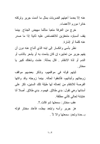 ‫ﻋﻨﻪ ﺇﻻ ﺒﻌﺩﻤﺎ ﺃﻋﻴﺘﻬﻡ ﺍﻟﻀﺭﺒﺎﺕ ﺒﻤﺜل ﻤﺎ ﺃﺩﻤﺕ ﺠﺭﻴﺭ ﻭﺘﺭﻜﺘﻪ‬
                                  ‫ﺨﺎﺌﺭﺍ ﻤﻭﺭﻡ ﺍﻷﻋﻀﺎﺀ.‬
                                               ‫ﹰ‬
‫ﺨﺭﺝ ﻤﻥ ﺍﻟﻐﺭﻓﺔ ﻤﺘﻌﺒﺎ ﻤﺘﺄﻟﻤﺎ ﻤﻬﻴﺽ ﺍﻟﺠﻨﺎﺡ. ﺒﻴﻨﻤﺎ‬
                   ‫ﹰ‬      ‫ﹰ‬
‫ﻴﻘﻑ ﺃﻨﺴﺒﺎﺅﻩ ﻤﺘﺤﻔﺯﻴﻥ ﻟﻼﻨﻘﻀﺎﺽ ﻋﻠﻴﻪ ﺜﺎﻨﻴﺔ ﺇﺫﺍ ﻤﺎ ﺼﺩﺭ‬
                                     ‫ﻋﻨﻪ ﻜﻠﻤﺔ ﺃﻭ ﺇﺸﺎﺭﺓ.‬
‫ﻨﻅﺭ ﺒﺄﺴﻰ ﻭﺍﻨﻜﺴﺎﺭ ﺇﻟﻰ ﺍﺒﻨﻪ ﺍﻟﺫﻱ ﺃﺸﺎﺡ ﻋﻨﻪ ﺩﻭﻥ ﺃﻥ‬
‫ﻴﻔﻬﻡ ﺠﺭﻴﺭ ﻤﻥ ﺘﻌﺎﺒﻴﺭﻩ ﺇﻥ ﻜﺎﻥ ﻴﺸﻤﺕ ﺒﻪ ﺃﻭ ﻴﺸﻌﺭ ﺒﺎﻟﺫﻨﺏ ﺃﻭ‬
‫ﺍﻟﻨﺩﻡ ﺃﻭ ﻟﺫﺓ ﺍﻻﻨﺘﻘﺎﻡ . ﻗﺎل ﺒﻤﺫﻟﺔ: ﻋﺸﺕ ﻭﺸﻔﺘﻙ ﻜﺒﻴﺭ ﻴﺎ‬
                                                 ‫ﻤﺨﺘﺎﺭ.‬
‫ﺜﺒﺘﻬﻡ ﻗﻭﻟﻪ ﻓﻲ ﻤﻭﺍﻗﻌﻬﻡ، ﻭﺘﺫﻜﺭ ﺒﻌﻀﻬﻡ ﻤﻭﺍﻗﻑ‬
‫ﺯﻭﺠﺎﺘﻬﻡ ﻭﺃﺒﻨﺎﺌﻬﻡ، ﻓﺄﺸﻔﻘﻭﺍ ﻟﺤﺎﻟﻪ. ﺒﻴﻨﻤﺎ ﺯﻭﺠﺘﻪ ﻭﻗﺩ ﻭﺍﺘﺘﻬﺎ‬
‫ﺍﻟﻔﺭﺼﺔ ﻟﻼﻨﺘﻘﺎﻡ ﻤﻥ ﺇﻫﻤﺎﻟﻪ ﻟﻬﺎ ﻁﻴﻠﺔ ﺘﻠﻙ ﺍﻟﺴﻨﻴﻥ، ﺘﻜﺯ ﻋﻠﻰ‬
‫ﺃﺴﻨﺎﻨﻬﺎ ﻭﻫﻲ ﺘﻘﻭل: ﺒﺩﻱ ﻁﻼﻕ. ﻓﻬﻤﻭﻩ. ﺒﺩﻱ ﻁﻼﻕ. ﺃﺼﻼ ﺃﻨﺎ‬
    ‫ﹰ‬
                               ‫ﻋﺎﻴﺸﺔ ﻟﺤﺎﻟﻲ ﻜﺄﻨﻲ ﻤﻁﻠﻘﺔ.‬
                 ‫ﻋﻘﺏ ﻤﺨﺘﺎﺭ: ﺴﻤﻌﺘﻬﺎ ﺸﻭ ﻗﺎﻟﺕ.؟.‬
‫ﻫﺯ ﺠﺭﻴﺭ ﺭﺃﺴﻪ ﻭﺍﺒﺘﻌﺩ ﺒﺒﻁﺀ، ﻓﺄﻋﺎﺩ ﻤﺨﺘﺎﺭ ﻗﻭﻟﻪ‬
                           ‫ﺒـﺤﺩﺓ ﻭﺘﺤﺩ: ﺴﻤﻌﺘﻬﺎ ﻭﺍﻻ ﻷ .‬
                                           ‫ٍ‬



                         ‫٢٠١‬
 