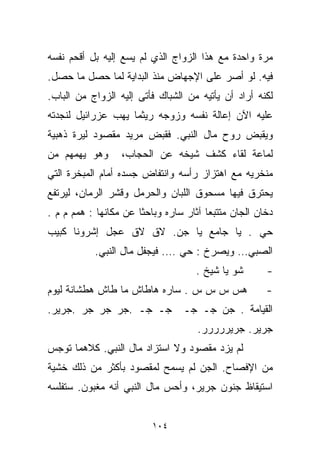 ‫ﻤﺭﺓ ﻭﺍﺤﺩﺓ ﻤﻊ ﻫﺫﺍ ﺍﻟﺯﻭﺍﺝ ﺍﻟﺫﻱ ﻟﻡ ﻴﺴﻊ ﺇﻟﻴﻪ ﺒل ﺃﻗﺤﻡ ﻨﻔﺴﻪ‬
‫ﻓﻴﻪ. ﻟﻭ ﺃﺼﺭ ﻋﻠﻰ ﺍﻹﺠﻬﺎﺽ ﻤﻨﺫ ﺍﻟﺒﺩﺍﻴﺔ ﻟﻤﺎ ﺤﺼل ﻤﺎ ﺤﺼل.‬
‫ﻟﻜﻨﻪ ﺃﺭﺍﺩ ﺃﻥ ﻴﺄﺘﻴﻪ ﻤﻥ ﺍﻟﺸﺒﺎﻙ ﻓﺄﺘﻰ ﺇﻟﻴﻪ ﺍﻟﺯﻭﺍﺝ ﻤﻥ ﺍﻟﺒﺎﺏ.‬
‫ﻋﻠﻴﻪ ﺍﻵﻥ ﺇﻋﺎﻟﺔ ﻨﻔﺴﻪ ﻭﺯﻭﺠﻪ ﺭﻴﺜﻤﺎ ﻴﻬﺏ ﻋﺯﺭﺍﺌﻴل ﻟﻨﺠﺩﺘﻪ‬
‫ﻭﻴﻘﺒﺽ ﺭﻭﺡ ﻤﺎل ﺍﻟﻨﺒﻲ. ﻓﻘﺒﺽ ﻤﺭﻴﺩ ﻤﻘﺼﻭﺩ ﻟﻴﺭﺓ ﺫﻫﺒﻴﺔ‬
‫ﻭﻫﻭ ﻴﻬﻤﻬﻡ ﻤﻥ‬      ‫ﻟﻤﺎﻋﺔ ﻟﻘﺎﺀ ﻜﺸﻑ ﺸﻴﺨﻪ ﻋﻥ ﺍﻟﺤﺠﺎﺏ،‬
‫ﻤﻨﺨﺭﻴﻪ ﻤﻊ ﺍﻫﺘﺯﺍﺯ ﺭﺃﺴﻪ ﻭﺍﻨﺘﻔﺎﺽ ﺠﺴﺩﻩ ﺃﻤﺎﻡ ﺍﻟﻤﺒﺨﺭﺓ ﺍﻟﺘﻲ‬
‫ﻴﺤﺘﺭﻕ ﻓﻴﻬﺎ ﻤﺴﺤﻭﻕ ﺍﻟﻠﺒﺎﻥ ﻭﺍﻟﺤﺭﻤل ﻭﻗﺸﺭ ﺍﻟ ‪‬ﻤﺎﻥ، ﻟﻴﺭﺘﻔﻊ‬
           ‫ﺭ‬
‫ﺩﺨﺎﻥ ﺍﻟﺠﺎﻥ ﻤﺘﺘﺒﻌﺎ ﺁﺜﺎﺭ ﺴﺎﺭﻩ ﻭﺒﺎﺤﺜﺎ ﻋﻥ ﻤﻜﺎﻨﻬﺎ : ﻫﻤﻡ ﻡ ﻡ .‬
                      ‫ﹰ‬                ‫ﹰ‬
‫ﺤﻲ . ﻴﺎ ﺠﺎﻤﻊ ﻴﺎ ﺠﻥ. ﻻﻕ ﻻﻕ ﻋ ‪‬ل ﺇﺸﺭﻭﻨﺎ ﻜﺒﻴﺏ‬
             ‫ﺠ‬
           ‫ﺍﻟﺼﺒﻲ… ﻭﻴﺼﺭﺥ : ﺤﻲ …. ﻓﻴﺠﻔل ﻤﺎل ﺍﻟﻨﺒﻲ.‬
                                     ‫ﺸﻭ ﻴﺎ ﺸﻴﺦ .‬      ‫-‬
‫ﻫﺱ ﺱ ﺱ ﺱ . ﺴﺎﺭﻩ ﻫﺎﻁﺎﺵ ﻤﺎ ﻁﺎﺵ ﻫﻁﺸﺎﻨﺔ ﻟﻴﻭﻡ‬              ‫-‬
‫ﺠـ ﺠـ .ﺠﺭ ﺠﺭ ﺠﺭ .ﺠﺭﻴﺭ.‬           ‫ﺍﻟﻘﻴﺎﻤﺔ . ﺠﻥ ﺠـ ﺠـ‬
                                     ‫ﺠﺭﻴﺭ. ﺠﺭﻴﺭﺭﺭﺭﺭ.‬
‫ﻟﻡ ﻴﺯﺩ ﻤﻘﺼﻭﺩ ﻭﻻ ﺍﺴﺘﺯﺍﺩ ﻤﺎل ﺍﻟﻨﺒﻲ. ﻜﻼﻫﻤﺎ ﺘﻭﺠﺱ‬
‫ﻤﻥ ﺍﻹﻓﺼﺎﺡ. ﺍﻟﺠﻥ ﻟﻡ ﻴﺴﻤﺢ ﻟﻤﻘﺼﻭﺩ ﺒﺄﻜﺜﺭ ﻤﻥ ﺫﻟﻙ ﺨﺸﻴﺔ‬
‫ﺍﺴﺘﻴﻘﺎﻅ ﺠﻨﻭﻥ ﺠﺭﻴﺭ، ﻭﺃﺤﺱ ﻤﺎل ﺍﻟﻨﺒﻲ ﺃﻨﻪ ﻤﻐﺒﻭﻥ. ﺴﺘﻔﻠﺴﻪ‬


                          ‫٤٠١‬
 