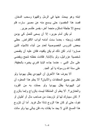 ‫ﺍﺒﻨﺘﻪ ﻭﻫﻭ ﻴﺒﺤﺙ ﻋﻨﻬﺎ ﻓﻲ ﺍﻟﺭﻤل ﻭﺍﻟﻘﻬﻭﺓ ﻭﺴﺤﺏ ﺍﻟﺩﺨﺎﻥ.‬
‫ﻗﺼﺩ ﻫﺫﺍ ﺍﻟﻤﻘﺼﻭﺩ ﺤﺘﻰ ﻴﺴﻤﻊ ﻤﻨﻪ ﻋﻥ ﻤﺼﻴﺭ ﺴﺎﺭﻩ، ﻓﻠﻡ‬
     ‫ﻴﺴﻤﻊ ﺇﻻ ﺠﻠﺠﻠﺔ ﺘﺴﺘﻠﺯﻡ ﻤﻨﺠﻤﺎ ﺁﺨﺭ، ﻴﻔﺴﺭ ﻁﻠﺴﻡ ﺠﺭﻴﺭ.‬
                          ‫ﹰ‬
‫ﻟﻡ ﻴﻜﻥ ﺃﻤﺎﻡ ﺠﺭﻴﺭ، ﺇﻻ ﺃﻥ ﻴﺴﻌﻰ ﻟﻠﻌﻤل ﻜﻲ ﻴﺅﻤﻥ‬
‫ﻜﻔﺎﻑ ﺯﻭﺠﺘﻪ ، ﺒﻌﺩﻤﺎ ﺴﺩﺕ ﺃﻤﺎﻤﻪ ﺃﺒﻭﺍﺏ ﺍﻻﻗﺘﺭﺍﺽ. ﺤﻅﻲ‬
‫ﺒﺒﻌﺽ ﺍﻟﺩﺭﻭﺱ ﺍﻟﺨﺼﻭﺼﻴﺔ ﻟﻌﺩﺩ ﻤﻥ ﺃﺒﻨﺎﺀ ﺘﻼﻤﻴﺫﻩ ﺍﻟﺫﻴﻥ‬
                      ‫ٍ‬
‫ﺼﺎﺭﻭﺍ ﺁﺒﺎﺀ. ﻟﻜﻥ ﺫﻟﻙ ﻟﻡ ﻴﻜﻥ ﻴﻜﻔﻴﻪ، ﻓﻜﺎﻥ ﻋﻠﻴﻪ ﺃﻥ ﻴﺘﻘﻤﺹ‬
                                          ‫‪‬‬
‫ﺸﺨﺼﻴﺔ ﻋﺯﺭﺍﺌﻴل، ﻭﻟﻭ ﺒﺎﻹﻨﺎﺒﺔ. ﻓﻜﺎﺩﺕ ﺨﻁﺘﻪ ﺘﻨﺠﺢ ﻭﻴﻘﻀﻰ‬
‫ﻋﻠﻰ ﻤﺎل ﺍﻟﻨﺒﻲ ، ﻋﻨﺩﻤﺎ ﺠﺎﺀﻩ ﺍﻟﺒﺎﺒﺎ ﻗﺩﺭﻱ ﻴﺨﺒﺭﻩ ﺒﺎﻟﺤﻘﻴﻘﺔ:‬
                        ‫ﻋﻠﻰ ﺴﻨﺔ ﺍﷲ ﻭﺭﺴﻭﻟﻪ ﻴﺎ ﺃﺒﻭ ﺍﻟﻌﺒﺩ.‬
‫ﺃﻻ ﻴﻌﺭﻑ ﻫﺫﺍ ﺍﻷﺨﺭﻕ ﺃﻥ ﺍﻟﻴﻬﻭﺩﻱ ﻴﻅل ﻴﻬﻭﺩﻴﺎ ﻭﻟﻭ‬
    ‫ﹰ‬
‫ﺘﻨﻘل ﺒﻴﻥ ﺠﻤﻴﻊ ﺍﻟﻤﻌﺘﻘﺩﺍﺕ ﻭﺍﻷﺩﻴﺎﻥ؟ ﺃﻻ ﻴﻌﻠﻡ ﻫﺫﺍ ﺍﻟﻤﻌﺘﻭﻩ ﺃﻥ‬
‫ﺍﺒﻥ ﺍﻟﻴﻬﻭﺩﻴﺔ ﻴﻅل ﻴﻬﻭﺩﻴﺎ ﻭﻟﻭ ﺤﻤﻠﺕ ﺒﻪ ﻤﻥ ﺍﻟﻘﺭﻭﺩ‬
                      ‫ﹰ‬
‫ﻭﺍﻟﺨﻨﺎﺯﻴﺭ؟. ﺃﻻ ﻴﻌﻠﻡ ﺃﻥ ﺍﻟﻤﺸﻜﻠﺔ ﻟﻴﺴﺕ ﺒﺎﻟﺯﻭﺍﺝ ﻭﺇﻨﻤﺎ ﺒﺎﻟﺯﻭﺝ‬
‫؟. ﻜﺎﻥ ﺴﻴﺒﺎﺭﻙ ﻟﻬﺎ ﻟﻭ ﺘﺯﻭﺠﺕ ﻤﻥ ﺼﺎﺤﺏ ﻤﺎل ﺃﻭ ﺃﻁﻴﺎﻥ ﺃﻭ‬
‫ﻨﻔﻭﺫ، ﺤﺘﻰ ﻟﻭ ﻜﺎﻥ ﻫﺫﺍ ﺍﻟﺯﻭﺝ ﺸﺎﺫﺍ ﻤﺜل ﻓﺭﻴﺩ. ﺃﻤﺎ ﺃﻥ ﺘﺘﺯﻭﺝ‬
                       ‫ﹰ‬
‫ﻫﺫﺍ ﺍﻟﻤﺴﺦ ﺍﻟﺫﻱ ﻻ ﻴﺠﺩ ﻤﺎ ﻴﻘﺘﺎﺕ ﺒﻪ، ﻓﻠﻥ ﻴﺒﺎﻟﻲ ﺒﻬﺎ ﻭﻟﻭ ﻤﺎﺘﺕ‬



                          ‫٥٠١‬
 