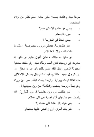 ‫ﺠﻭﻋﺎ ﻤﻌﻪ ﻭﻫﻠﻜﺕ ﺒﺴﺒﺒﻪ: ﻤﺩﺒﺭ ﺤﺎﻟﻪ. ﺒﻌﹼﻡ ﻜﺜﻴﺭ ﻤﻥ ﻭﻻﺩ‬
             ‫ﻠ‬                               ‫ﹰ‬
                                              ‫ﺍﻟﻌﺎﺌﻼﺕ.‬
                     ‫ﻴﻌﻨﻲ ﻫﻭ ﻤﻌﹼﻡ ﻭﺍﻻ ﻤﺵ ﻤﻌﹼﻡ؟‬
                       ‫ﻠ‬           ‫ﻠ‬                 ‫-‬
                                 ‫ﺒﻘﻭل ﻟﻙ ﻤﻌﹼﻡ.‬
                                   ‫ﻠ‬                 ‫-‬
                      ‫ﻴﻌﻨﻲ ﺍﺴﺘﺎﺫ ﻓﻲ ﺍﻟﻤﺩﺭﺴﺔ.؟.‬       ‫-‬
‫ﻤﺵ ﺒﺎﻟﻤﺩﺭﺴﺔ. ﺒﻴﻌﻁﻲ ﺩﺭﻭﺱ ﺨﺼﻭﺼﻴﺔ ، ﻤﺜل ﻤﺎ‬              ‫-‬
                        ‫ﻗﻠﺕ ﻟﻙ ، ﻟﻭﻻﺩ ﺍﻟﻌﺎﺌﻼﺕ.‬
‫ﻟﻭ ﻗﺎﻟﻭﺍ ﻟﻪ ﻤﺎﺘﺕ ، ﻟﻜﺎﻥ ﺃﻫﻭﻥ ﻋﻠﻴﻪ. ﻟﻭ ﻗﺎﻟﻭﺍ ﻟﻪ‬
‫ﺴﺎﻓﺭﺕ ﺇﻟﻰ ﺭﻭﺴﻴﺎ، ﻟﻜﺎﻥ ﺃﺨﻑ ﻭﻁﺄﺓ ﻋﻠﻴﻪ. ﻭﻟﻭ ﻅﻠﺕ ﻤﺨﺘﻔﻴﺔ‬
‫ﻤﺠﻬﻭﻟﺔ ﺍﻟﻤﺼﻴﺭ ﻟﻅل ﻗﻠﻘﻪ ﻴﺘﺴﻡ ﺒﺎﻟﻜﺒﺭﻴﺎﺀ. ﺃﻤﺎ ﺃﻥ ﺘﺨﺘﺎﺭ ﻤﻥ‬
‫ﺒﻴﻥ ﺍﻟﺭﺠﺎل ﺠﻤﻴﻌﺎ ﺤﺜﺎﻟﺘﻬﻡ، ﻓﻬﺫﺍ ﻤﺎ ﻟﻡ ﻴﻘﺒل ﺒﻪ ﻋﻠﻰ ﺍﻹﻁﻼﻕ.‬
                                       ‫ﹰ‬
‫ﻫﺫﻩ ﺍﻟﻔﺘﺎﺓ ﻟﻴﺴﺕ ﻴﻬﻭﺩﻴﺔ، ﻭﻟﺭﺒﻤﺎ ﻟﻴﺴﺕ ﺍﺒﻨﺘﻪ. ﻋﺒﺭ ﻋﻥ ﺭﻴﺒﺘﻪ‬
    ‫ﻭﻫﻭ ﻴﺴﺄل ﺯﻭﺠﺘﻪ ﺒﻐﻀﺏ ﻭﻓﻅﺎﻅﺔ: ﻤﻥ ﻭﻴﻥ ﺠﺎﻴﺒﺘﻴﻬﺎ.؟.‬
‫ﺸﻭ ﺒﺘﻘﺼﺩ ﻤﻥ ﻭﻴﻥ ﺠﺎﻴﺒﺘﻬﺎ.؟. ﻤﻥ ﺍﻟﺸﺎﺭﻉ؟. ﺍﷲ‬            ‫-‬
           ‫ﻴﻘﺼﻑ ﻋﻤﺭﻫﺎ. ﻟﻴﺵ ﺃﻨﺎ ﺭﺍﻀﻴﺔ ﻋﻥ ﺍﻟﻠﻲ ﻋﻤﻠﺘﻪ.‬
                 ‫ﺒﺱ ﻫﻴﻙ .؟!. ﻫﺎﺩﺍ ﺍﻟﻠﻲ ﻋﻨﺩﻙ .؟.‬      ‫-‬
        ‫ﺸﻭ ﺒﺩﻙ ﺃﺴﻭﻱ. ﺃﺭﻭﺡ ﺃﺸﻜﻲ ﻋﻠﻴﻬﺎ ﻟﻠﺤﺎﺨﺎﻡ.‬        ‫-‬



                         ‫٦٠١‬
 