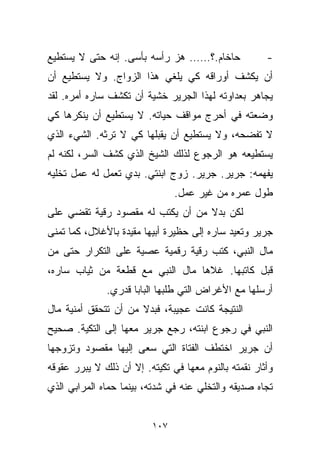 ‫ﺤﺎﺨﺎﻡ.؟…… ﻫﺯ ﺭﺃﺴﻪ ﺒﺄﺴﻰ. ﺇﻨﻪ ﺤﺘﻰ ﻻ ﻴﺴﺘﻁﻴﻊ‬              ‫-‬
‫ﺃﻥ ﻴﻜﺸﻑ ﺃﻭﺭﺍﻗﻪ ﻜﻲ ﻴﻠﻐﻲ ﻫﺫﺍ ﺍﻟﺯﻭﺍﺝ. ﻭﻻ ﻴﺴﺘﻁﻴﻊ ﺃﻥ‬
‫ﻴﺠﺎﻫﺭ ﺒﻌﺩﺍﻭﺘﻪ ﻟﻬﺫﺍ ﺍﻟﺠﺭﻴﺭ ﺨﺸﻴﺔ ﺃﻥ ﺘﻜﺸﻑ ﺴﺎﺭﻩ ﺃﻤﺭﻩ. ﻟﻘﺩ‬
‫ﻭﻀﻌﺘﻪ ﻓﻲ ﺃﺤﺭﺝ ﻤﻭﺍﻗﻑ ﺤﻴﺎﺘﻪ. ﻻ ﻴﺴﺘﻁﻴﻊ ﺃﻥ ﻴﻨﻜﺭﻫﺎ ﻜﻲ‬
‫ﻻ ﺘﻔﻀﺤﻪ، ﻭﻻ ﻴﺴﺘﻁﻴﻊ ﺃﻥ ﻴﻘﺒﻠﻬﺎ ﻜﻲ ﻻ ﺘﺭﺜﻪ. ﺍﻟﺸﻲﺀ ﺍﻟﺫﻱ‬
‫ﻴﺴﺘﻁﻴﻌﻪ ﻫﻭ ﺍﻟﺭﺠﻭﻉ ﻟﺫﻟﻙ ﺍﻟﺸﻴﺦ ﺍﻟﺫﻱ ﻜﺸﻑ ﺍﻟﺴﺭ، ﻟﻜﻨﻪ ﻟﻡ‬
‫ﻴﻔﻬﻤﻪ: ﺠﺭﻴﺭ. ﺠﺭﻴﺭ. ﺯﻭﺝ ﺍﺒﻨﺘﻲ. ﺒﺩﻱ ﺘﻌﻤل ﻟﻪ ﻋﻤل ﺘﺨﻠﻴﻪ‬
                                ‫ﻁﻭل ﻋﻤﺭﻩ ﻤﻥ ﻏﻴﺭ ﻋﻤل.‬
‫ﻟﻜﻥ ﺒﺩﻻ ﻤﻥ ﺃﻥ ﻴﻜﺘﺏ ﻟﻪ ﻤﻘﺼﻭﺩ ﺭﻗﻴﺔ ﺘﻘﻀﻲ ﻋﻠﻰ‬
                                  ‫ﹰ‬
‫ﺠﺭﻴﺭ ﻭﺘﻌﻴﺩ ﺴﺎﺭﻩ ﺇﻟﻰ ﺤﻅﻴﺭﺓ ﺃﺒﻴﻬﺎ ﻤﻘﻴﺩﺓ ﺒﺎﻷﻏﻼل، ﻜﻤﺎ ﺘﻤﻨﻰ‬
‫ﻤﺎل ﺍﻟﻨﺒﻲ، ﻜﺘﺏ ﺭﻗ ‪‬ﺔ ﺭﻗﻤ ‪‬ﺔ ﻋﺼﻴﺔ ﻋﻠﻰ ﺍﻟﺘﻜﺭﺍﺭ ﺤﺘﻰ ﻤﻥ‬
                         ‫ﻴ‬      ‫ﻴ‬
‫ﻗﺒل ﻜﺎﺘﺒﻬﺎ. ﻏﻼﻫﺎ ﻤﺎل ﺍﻟﻨﺒﻲ ﻤﻊ ﻗﻁﻌﺔ ﻤﻥ ﺜﻴﺎﺏ ﺴﺎﺭﻩ،‬
              ‫ﺃﺭﺴﻠﻬﺎ ﻤﻊ ﺍﻷﻏﺭﺍﺽ ﺍﻟﺘﻲ ﻁﻠﺒﻬﺎ ﺍﻟﺒﺎﺒﺎ ﻗﺩﺭﻱ.‬
‫ﺍﻟﻨﺘﻴﺠﺔ ﻜﺎﻨﺕ ﻋﺠﻴﺒﺔ، ﻓﺒﺩﻻ ﻤﻥ ﺃﻥ ﺘﺘﺤﻘﻕ ﺃﻤﻨﻴﺔ ﻤﺎل‬
                      ‫ﹰ‬
‫ﺍﻟﻨﺒﻲ ﻓﻲ ﺭﺠﻭﻉ ﺍﺒﻨﺘﻪ، ﺭﺠﻊ ﺠﺭﻴﺭ ﻤﻌﻬﺎ ﺇﻟﻰ ﺍﻟﺘﻜﻴﺔ. ﺼﺤﻴﺢ‬
‫ﺃﻥ ﺠﺭﻴﺭ ﺍﺨﺘﻁﻑ ﺍﻟﻔﺘﺎﺓ ﺍﻟﺘﻲ ﺴﻌﻰ ﺇﻟﻴﻬﺎ ﻤﻘﺼﻭﺩ ﻭﺘﺯﻭﺠﻬﺎ‬
‫ﻭﺃﺜﺎﺭ ﻨﻘﻤﺘﻪ ﺒﺎﻟﻨﻭﻡ ﻤﻌﻬﺎ ﻓﻲ ﺘﻜﻴﺘﻪ. ﺇﻻ ﺃﻥ ﺫﻟﻙ ﻻ ﻴﺒﺭﺭ ﻋﻘﻭﻗﻪ‬
‫ﺘﺠﺎﻩ ﺼﺩﻴﻘﻪ ﻭﺍﻟﺘﺨﻠﻲ ﻋﻨﻪ ﻓﻲ ﺸﺩﺘﻪ، ﺒﻴﻨﻤﺎ ﺤﻤﺎﻩ ﺍﻟﻤﺭﺍﺒﻲ ﺍﻟﺫﻱ‬


                          ‫٧٠١‬
 