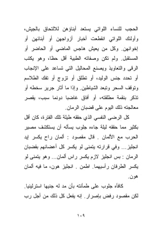 ‫ﺍﻟﺤﺠﺏ ﻟﻠﻨﺴﺎﺀ ﺍﻟﻠﻭﺍﺘﻲ ﻴﺴﺘﻌﺩ ﺃﺒﻨﺎﺅﻫﻥ ﻟﻼﻟﺘﺤﺎﻕ ﺒﺎﻟﺠﻴﺵ،‬
‫ﻭﺃﻭﻟﺌﻙ ﺍﻟﻠﻭﺍﺘﻲ ﺍﻨﻘﻁﻌﺕ ﺃﺨﺒﺎﺭ ﺃﺯﻭﺍﺠﻬﻥ ﺃﻭ ﺃﺒﻨﺎﺌﻬﻥ ﺃﻭ‬
‫ﺇﺨﻭﺍﻨﻬﻥ. ﻭﻜل ﻤﻥ ﻴﻌﻴﺵ ﻫﺎﺠﺱ ﺍﻟﻤﺎﻀﻲ ﺃﻭ ﺍﻟﺤﺎﻀﺭ ﺃﻭ‬
‫ﺍﻟﻤﺴﺘﻘﺒل. ﻭﻟﻡ ﺘﻜﻥ ﻭﺼﻔﺎﺘﻪ ﺍﻟﻁﺒﻴﺔ ﺃﻗل ﺤﻅﹰ، ﻭﻫﻭ ﻴﻜﺘﺏ‬
          ‫ﺎ‬
‫ﺍﻟﺭﻗﻰ ﻭﺍﻟﺘﻌﺎﻭﻴﺫ ﻭﻴﺼﻨﻊ ﺍﻟﻤﺤﺎﻟﻴل ﺍﻟﺘﻲ ﺘﺴﺎﻋﺩ ﻋﻠﻰ ﺍﻹﻨﺠﺎﺏ‬
‫ﺃﻭ ﺘﺤﺩﺩ ﺠﻨﺱ ﺍﻟﻭﻟﻴﺩ، ﺃﻭ ﺘﻁﹼﻕ ﺃﻭ ﺘﺯ ‪‬ﺝ ﺃﻭ ﺘﻔﻙ ﺍﻟﻁﻼﺴﻡ‬
               ‫ﻭ‬        ‫ﻠ‬
‫ﻭﺘﻭﻗﻑ ﺍﻟﺴﺤﺭ ﻭﺘﺒﻌﺩ ﺍﻟﺸﻴﺎﻁﻴﻥ. ﻭﺇﺫﺍ ﻤﺎ ﺃﺜﺎﺭ ﺠﺭﻴﺭ ﺴﺨﻁﻪ ﺃﻭ‬
‫ﺘﺫﻜﺭ ﺒﻨﻘﻤﺔ ﻤﻁﻠﻘﺘﻪ، ﺃﻭ ﺃﻓﺎﻕ ﻏﺎﻀﺒﺎ ﺩﻭﻨﻤﺎ ﺴﺒﺏ، ﻴﻘﺼﺭ‬
                ‫ﹰ‬
                   ‫ﻤﻌﺎﻟﺠﺘﻪ ﺫﻟﻙ ﺍﻟﻴﻭﻡ ﻋﻠﻰ ﻗﻀﺒﺎﻥ ﺍﻟﺭ ‪‬ﺎﻥ.‬
                      ‫ﻤ‬
‫ﻜل ﺍﻟﺭﻀﻰ ﺍﻟﻨﻔﺴﻲ ﺍﻟﺫﻱ ﺤﻘﻘﻪ ﻁﻴﻠﺔ ﺘﻠﻙ ﺍﻟﻔﺘﺭﺓ، ﻜﺎﻥ ﺃﻗل‬
‫ﺒﻜﺜﻴﺭ ﻤﻤﺎ ﺤﻘﻘﻪ ﻟﻴﻠﺔ ﺠﺎﺀﻩ ﺠﻠﻭﺏ ﻴﺴﺄﻟﻪ ﺃﻥ ﻴﺴﺘﻜﺸﻑ ﻤﺼﻴﺭ‬
‫ﺍﻟﺤﺭﺏ ﻤﻊ ﺍﻷﻟﻤﺎﻥ . ﻗﺎل ﻤﻘﺼﻭﺩ : ﺃﻟﻤﺎﻥ ﺭﺍﺡ ﻴﻜﺴﺭ ﺇﻴﺩ‬
‫ﺍﻨﺠﻠﻴﺯ… ﻭﻓﻲ ﻗﺭﺍﺭﺘﻪ ﻴﺘﻤﻨﻰ ﻟﻭ ﻴﻜﺴﺭ ﻜل ﺃﻋﻀﺎﺌﻬﻡ ﺒﻘﻀﺒﺎﻥ‬
‫ﺍﻟﺭ ‪‬ﺎﻥ : ﺒﺱ ﺍﻨﺠﻠﻴﺯ ﻻﺯﻡ ﻴﻜﺴﺭ ﺭﺍﺱ ﺃﻟﻤﺎﻥ… ﻭﻫﻭ ﻴﺘﻤﻨﻰ ﻟﻭ‬
                                               ‫ﻤ‬
‫ﻴﻜﺴﺭ ﺍﻟﻁﺭﻓﺎﻥ ﺭﺃﺴﻴﻬﻤﺎ. ﺍﻁ ‪‬ﻥ . ﺍﻨﺠﻠﻴﺯ ﻫﻭﻥ، ﻤﺎ ﻓﻴﻪ ﺃﻟﻤﺎﻥ‬
                            ‫ﻤ‬
                                                   ‫ﻫﻭﻥ.‬
‫ﻜﺎﻓﺄﻩ ﺠﻠﻭﺏ ﻋﻠﻰ ﻁﻤﺄﻨﺘﻪ ﺒﺄﻥ ﻤﺩ ﻟﻪ ﺠﻨﻴﻬﺎ ﺍﺴﺘﺭﻟﻴﻨﻴﺎ.‬
 ‫ﹰ‬         ‫ﹰ‬
‫ﻟﻜﻥ ﻤﻘﺼﻭﺩ ﺭﻓﺽ ﺒﺈﺼﺭﺍﺭ. ﺇﻨﻪ ﻴﻔﻌل ﻜل ﺫﻟﻙ ﻤﻥ ﺃﺠل ﺭﺏ‬


                         ‫٩٠١‬
 