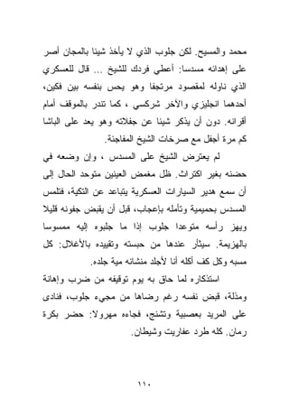 ‫ﻤﺤﻤﺩ ﻭﺍﻟﻤﺴﻴﺢ. ﻟﻜﻥ ﺠﻠﻭﺏ ﺍﻟﺫﻱ ﻻ ﻴﺄﺨﺫ ﺸﻴﺌﺎ ﺒﺎﻟﻤﺠﺎﻥ ﺃﺼﺭ‬
            ‫ﹰ‬
‫ﻋﻠﻰ ﺇﻫﺩﺍﺌﻪ ﻤﺴﺩﺴﺎ: ﺃﻋﻁﻲ ﻓﺭﺩﻙ ﻟﻠﺸﻴﺦ … ﻗﺎل ﻟﻠﻌﺴﻜﺭﻱ‬
                               ‫ﹰ‬
‫ﺍﻟﺫﻱ ﻨﺎﻭﻟﻪ ﻟﻤﻘﺼﻭﺩ ﻤﺭﺘﺠﻔﺎ ﻭﻫﻭ ﻴﺤﺱ ﺒﻨﻔﺴﻪ ﺒﻴﻥ ﻓﻜﻴﻥ،‬
                        ‫ﹰ‬
‫ﺃﺤﺩﻫﻤﺎ ﺍﻨﺠﻠﻴﺯﻱ ﻭﺍﻵﺨﺭ ﺸﺭﻜﺴﻲ ، ﻜﻤﺎ ﺘﻨﺩﺭ ﺒﺎﻟﻤﻭﻗﻑ ﺃﻤﺎﻡ‬
‫ﺃﻗﺭﺍﻨﻪ. ﺩﻭﻥ ﺃﻥ ﻴﺫﻜﺭ ﺸﻴﺌﺎ ﻋﻥ ﺠﻔﻼﺘﻪ ﻭﻫﻭ ﻴﻌﺩ ﻋﻠﻰ ﺍﻟﺒﺎﺸﺎ‬
                            ‫ﹰ‬
               ‫ﻜﻡ ﻤﺭﺓ ﺃﺠﻔل ﻤﻊ ﺼﺭﺨﺎﺕ ﺍﻟﺸﻴﺦ ﺍﻟﻤﻔﺎﺠﺌﺔ.‬
‫ﻟﻡ ﻴﻌﺘﺭﺽ ﺍﻟﺸﻴﺦ ﻋﻠﻰ ﺍﻟﻤﺴﺩﺱ ، ﻭﺇﻥ ﻭﻀﻌﻪ ﻓﻲ‬
‫ﺤﻀﻨﻪ ﺒﻐﻴﺭ ﺍﻜﺘﺭﺍﺙ. ﻅل ﻤﻐﻤﺽ ﺍﻟﻌﻴﻨﻴﻥ ﻤﺘﻭﺤﺩ ﺍﻟﺤﺎل ﺇﻟﻰ‬
‫ﺃﻥ ﺴﻤﻊ ﻫﺩﻴﺭ ﺍﻟﺴﻴﺎﺭﺍﺕ ﺍﻟﻌﺴﻜﺭﻴﺔ ﻴﺘﺒﺎﻋﺩ ﻋﻥ ﺍﻟﺘﻜﻴﺔ، ﻓﺘﻠﻤﺱ‬
‫ﺍﻟﻤﺴﺩﺱ ﺒﺤﻤﻴﻤﻴﺔ ﻭﺘﺄﻤﻠﻪ ﺒﺈﻋﺠﺎﺏ، ﻗﺒل ﺃﻥ ﻴﻘﺒﺽ ﺠﻔﻭﻨﻪ ﻗﻠﻴﻼ‬
‫ﹰ‬
‫ﻭﻴﻬﺯ ﺭﺃﺴﻪ ﻤﺘﻭﻋﺩﺍ ﺠﻠﻭﺏ ﺇﺫﺍ ﻤﺎ ﺠﻠﺒﻭﻩ ﺇﻟﻴﻪ ﻤﻤﺴﻭﺴﺎ‬
‫ﹰ‬                             ‫ﹰ‬
‫ﺒﺎﻟﻬﺯﻴﻤﺔ. ﺴﻴﺜﺄﺭ ﻋﻨﺩﻫﺎ ﻤﻥ ﺤﺒﺴﺘﻪ ﻭﺘﻘﻴﻴﺩﻩ ﺒﺎﻷﻏﻼل: ﻜل‬
            ‫ﻤﺴ ‪‬ﻪ ﻭﻜل ﻜﻑ ﺃﻜﻠﻪ ﺃﻨﺎ ﻷﺠﻠﺩ ﻤﻨﺸﺎﻨﻪ ﻤﻴﺔ ﺠﻠﺩﻩ.‬
                                                   ‫ﺒ‬
‫ﺍﺴﺘﺫﻜﺎﺭﻩ ﻟﻤﺎ ﺤﺎﻕ ﺒﻪ ﻴﻭﻡ ﺘﻭﻗﻴﻔﻪ ﻤﻥ ﻀﺭﺏ ﻭﺇﻫﺎﻨﺔ‬
‫ﻭﻤﺫﻟﺔ، ﻗﺒﺽ ﻨﻔﺴﻪ ﺭﻏﻡ ﺭﻀﺎﻫﺎ ﻤﻥ ﻤﺠﻲﺀ ﺠﻠﻭﺏ، ﻓﻨﺎﺩﻯ‬
‫ﻋﻠﻰ ﺍﻟﻤﺭﻴﺩ ﺒﻌﺼﺒﻴﺔ ﻭﺘﺸﻨﺞ، ﻓﺠﺎﺀﻩ ﻤﻬﺭﻭﻻ: ﺤ ‪‬ﺭ ﺒﻜﺭﺓ‬
      ‫ﹰ ﻀ‬
                       ‫ﺭ ‪‬ﺎﻥ. ﻜﻠﻪ ﻁﺭﺩ ﻋﻔﺎﺭﻴﺕ ﻭﺸﻴﻁﺎﻥ.‬
                                                 ‫ﻤ‬



                         ‫٠١١‬
 