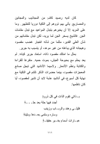 ‫ﻜﺎﻥ ﻟﺩﻴﻪ ﺭﺼﻴﺩ ﻜﺎﻑ ﻤﻥ ﺍﻟﻤﺠﺎﺫﻴﺏ ﻭﺍﻟﻤﺠﺎﻨﻴﻥ‬
                      ‫ٍ‬
‫ﻭﺍﻟﻤﺼﺎﺭﻴﻊ. ﻴﺄﺘﻲ ﺒﻬﻡ ﺫﻭﻭﻫﻡ ﺇﻟﻰ ﺍﻟﺘﻜﻴﺔ ﺩﻭﺭﻴﺎ ﻟﻠﺘﻁﻬﻴﺭ. ﻭﻤﺎ‬
             ‫ﹰ‬
‫ﻋﻠﻰ ﺍﻟﻤﺭﻴﺩ ﺇﻻ ﺃﻥ ﻴﺨﺒﺭﻫﻡ ﺒﺘﺒﺩل ﺍﻟﻤﻭﺍﻋﻴﺩ ﻤﻊ ﺘﺒﺩل ﻤﻘﺎﻤﺎﺕ‬
‫ﺍﻟﺠﻥ. ﻓﺎﻟﺸﻴﺦ ﻴﺴﺨﺭ ﺍﻟﺠﻥ ﻟﻤﺎ ﻴﺭﻴﺩ، ﻟﻜﻥ ﺘﺒﺩل ﻤﻘﺎﻤﺎﺘﻬﻡ ﻤﻥ‬
‫ﺸﺄﻥ ﺍﻟﻌﻠﻲ ﺍﻟﻘﺩﻴﺭ، ﻤﺜﻠﻤﺎ ﻤﻥ ﺸﺄﻨﻪ ﺍﻨﻔﺠﺎﺭ ﻏﻀﺏ ﻤﻘﺼﻭﺩ‬
   ‫ﻭﻫﻴﺠﺎﻨﻪ ﺍﻟﺫﻱ ﻴﺒﺎﻏﺘﻪ ﻤﻥ ﻏﻴﺭ ﻤﻭﻋﺩ، ﺃﻭ ﻴﺘﺴﺒﺏ ﺒﻪ ﺠﺭﻴﺭ.‬
‫ﺒﻤﺜل ﻤﺎ ﺍﻤﺘﻠﻙ ﻤﻘﺼﻭﺩ ﺫﺍﺘﻪ، ﺍﺴﺘﻌﺎﺩ ﺠﺭﻴﺭ ﻜﻴﺎﻨﻪ. ﻟﻡ‬
‫ﻴﻌﺩ ﻴﺤﻠﻡ ﻤﻊ ﺒﺤﺒﻭﺤﺔ ﺍﻟﻌﻴﺵ، ﺒﻤﻭﺕ ﺤﻤﻴﻪ. ﻤﺘﻔﺭﻏﺎ ﻟﻠﻘﺭﺍﺀﺓ‬
        ‫ﹰ‬
‫ﻭﺍﻟﻜﺘﺎﺒﺔ ﻭﻨﻅﻡ ﺍﻷﺸﻌﺎﺭ. ﻭﻻﺴﻴﻤﺎ ﺍﻷﻨﺎﺸﻴﺩ ﺍﻟﺘﻲ ﺘﺒﺠل ﺼﺎﻨﻊ‬
‫ﺍﻟﻤﻌﺠﺯﺍﺕ ﻤﻘﺼﻭﺩ، ﺒﻴﻨﻤﺎ ﺤﻀﺭﺍﺕ ﺍﻟﺫﻜﺭ ﺘﻠﺘﺌﻡ ﻓﻲ ﺍﻟﺘﻜﻴﺔ ﻤﻊ‬
‫ﻨﻬﺎﻴﺔ ﻜل ﺃﺴﺒﻭﻉ، ﻓﻲ ﺃﻨﺎﺸﻴﺩ ﻋﺫﺒﺔ ﻻﺒﺩ ﺃﻥ ﺘﺸﻴﺭ ﻟﻤﻘﺼﻭﺩ، ﺃﻴﺎ‬
‫ﹰ‬
                                           ‫ﻜﺎﻥ ﻨﺎﻅﻤﻬﺎ:‬


                     ‫ﺒـﺫﺍﺘﻲ ﺘﻘﻭﻡ ﺍﻟﺫﺍﺕ ﻓﻲ ﻜل ﺫﺭﻭﺓ‬
                     ‫ٍ‬
       ‫ﺃﺠ ‪‬ﺩ ﻓﻴﻬﺎ ﺤﻠﺔ ﺒﻌﺩ ﺤﹼـــﺔ‬
       ‫ِ‬   ‫ﻠ‬      ‫ﹼﹰ‬        ‫ﺩ‬
                      ‫ﻓﻠﻴﻠـﻰ ﻭﻫﻨﺩ ﻭﺍﻟﺭﺒـﺎﺏ ﻭﺯﻴﻨﺏ‬
      ‫ﻭﺴﺎﺭﻩ ﻭﺴﻠﻤﻰ ﺒﻌـﺩﻫﺎ ﻭﺒﺜﻴﻨﺔ‬
      ‫ِ‬
                     ‫ﻋﺒـﺎﺭﺍﺕ ﺃﺴﻤﺎﺀ ﺒﻐـﻴﺭ ﺤﻘﻴﻘـﺔ‬
                     ‫ٍ‬            ‫ٍ‬


                         ‫١١١‬
 