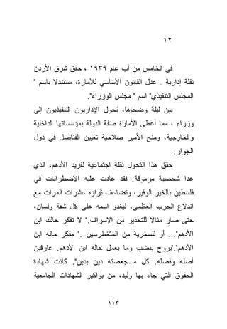 ‫٢١‬


‫ﻓﻲ ﺍﻟﺨﺎﻤﺱ ﻤﻥ ﺁﺏ ﻋﺎﻡ ٩٣٩١ ، ﺤﻘﻕ ﺸﺭﻕ ﺍﻷﺭﺩﻥ‬
‫ﻨﻘﻠﺔ ﺇﺩﺍﺭﻴﺔ . ﻋ ‪‬ل ﺍﻟﻘﺎﻨﻭﻥ ﺍﻷﺴﺎﺴﻲ ﻟﻸﻤﺎﺭﺓ، ﻤﺴﺘﺒﺩﻻ ﺒﺎﺴﻡ "‬
       ‫ﹰ‬                              ‫ﺩ‬
                  ‫ﺍﻟﻤﺠﻠﺱ ﺍﻟﺘﻨﻔﻴﺫﻱ" ﺍﺴﻡ " ﻤﺠﻠﺱ ﺍﻟﻭﺯﺭﺍﺀ".‬
‫ﺒﻴﻥ ﻟﻴﻠﺔ ﻭﻀﺤﺎﻫﺎ، ﺘﺤﻭل ﺍﻹﺩﺍﺭﻴﻭﻥ ﺍﻟﺘﻨﻔﻴﺫﻴﻭﻥ ﺇﻟﻰ‬
‫ﻭﺯﺭﺍﺀ ، ﻤﻤﺎ ﺃﻋﻁﻰ ﺍﻷﻤﺎﺭﺓ ﺼﻔﺔ ﺍﻟﺩﻭﻟﺔ ﺒﻤﺅﺴﺴﺎﺘﻬﺎ ﺍﻟﺩﺍﺨﻠﻴﺔ‬
‫ﻭﺍﻟﺨﺎﺭﺠﻴﺔ، ﻭﻤﻨﺢ ﺍﻷﻤﻴﺭ ﺼﻼﺤﻴﺔ ﺘﻌﻴﻴﻥ ﺍﻟﻘﻨﺎﺼل ﻓﻲ ﺩﻭل‬
                                                 ‫ﺍﻟﺠﻭﺍﺭ.‬
‫ﺤﻘﻕ ﻫﺫﺍ ﺍﻟﺘﺤﻭل ﻨﻘﻠﺔ ﺍﺠﺘﻤﺎﻋﻴﺔ ﻟﻔﺭﻴﺩ ﺍﻷﺩﻫﻡ، ﺍﻟﺫﻱ‬
‫ﻏﺩﺍ ﺸﺨﺼﻴﺔ ﻤﺭﻤﻭﻗﺔ. ﻓﻘﺩ ﻋﺎﺩﺕ ﻋﻠﻴﻪ ﺍﻻﻀﻁﺭﺍﺒﺎﺕ ﻓﻲ‬
‫ﻓﻠﺴﻁﻴﻥ ﺒﺎﻟﺨﻴﺭ ﺍﻟﻭﻓﻴﺭ، ﻭﺘﻀﺎﻋﻑ ﺜﺭﺍﺅﻩ ﻋﺸﺭﺍﺕ ﺍﻟﻤﺭﺍﺕ ﻤﻊ‬
‫ﺍﻨﺩﻻﻉ ﺍﻟﺤﺭﺏ ﺍﻟﻌﻅﻤﻰ، ﻟﻴﻐﺩﻭ ﺍﺴﻤﻪ ﻋﻠﻰ ﻜل ﺸﻔﺔ ﻭﻟﺴﺎﻥ،‬
‫ﺤﺘﻰ ﺼﺎﺭ ﻤﺜﺎﻻ ﻟﻠﺘﺤﺫﻴﺭ ﻤﻥ ﺍﻹﺴﺭﺍﻑ." ﻻ ﺘﻔﻜﺭ ﺤﺎﻟﻙ ﺍﺒﻥ‬
                                    ‫ﹰ‬
‫ﺍﻷﺩﻫﻡ"… ﺃﻭ ﻟﻠﺴﺨﺭﻴﺔ ﻤﻥ ﺍﻟﻤﺘﻐﻁﺭﺴﻴﻥ ." ﻤﻔﻜﺭ ﺤﺎﻟﻪ ﺍﺒﻥ‬
‫ﺍﻷﺩﻫﻡ"."ﻴﺭﻭﺡ ﻴﻨﻀﺏ ﻭﻤﺎ ﻴﻌﻤل ﺤﺎﻟﻪ ﺍﺒﻥ ﺍﻷﺩﻫﻡ. ﻋﺎﺭﻓﻴﻥ‬
                                 ‫‪‬‬
‫ﺃﺼﻠﻪ ﻭﻓﺼﻠﻪ. ﻜل ﻤـﺠﻌﺼﺘﻪ ﺩﻴﻥ ﺒﺩﻴﻥ". ﻜﺎﻨﺕ ﺸﻬﺎﺩﺓ‬
‫ﺍﻟﺤﻘﻭﻕ ﺍﻟﺘﻲ ﺠﺎﺀ ﺒﻬﺎ ﻭﻟﻴﺩ، ﻤﻥ ﺒﻭﺍﻜﻴﺭ ﺍﻟﺸﻬﺎﺩﺍﺕ ﺍﻟﺠﺎﻤﻌﻴﺔ‬


                         ‫٣١١‬
 