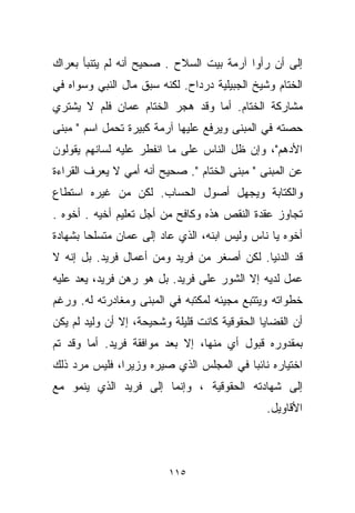 ‫ﺇﻟﻰ ﺃﻥ ﺭﺃﻭﺍ ﺁﺭﻤﺔ ﺒﻴﺕ ﺍﻟﺴﻼﺡ . ﺼﺤﻴﺢ ﺃﻨﻪ ﻟﻡ ﻴﺘﻨﺒﺄ ﺒﻌﺭﺍﻙ‬
‫ﺍﻟﺨﺘﺎﻡ ﻭﺸﻴﺦ ﺍﻟﺠﺒﻴﻠﻴﺔ ﺩﺭﺩﺍﺡ. ﻟﻜﻨﻪ ﺴﺒﻕ ﻤﺎل ﺍﻟﻨﺒﻲ ﻭﺴﻭﺍﻩ ﻓﻲ‬
‫ﻤﺸﺎﺭﻜﺔ ﺍﻟﺨ ﹼﺎﻡ. ﺃﻤﺎ ﻭﻗﺩ ﻫﺠﺭ ﺍﻟﺨ ﹼﺎﻡ ﻋﻤﺎﻥ ﻓﻠﻡ ﻻ ﻴﺸﺘﺭﻱ‬
                   ‫ﺘ‬                    ‫ﺘ‬
‫ﺤﺼﺘﻪ ﻓﻲ ﺍﻟﻤﺒﻨﻰ ﻭﻴﺭﻓﻊ ﻋﻠﻴﻬﺎ ﺁﺭﻤﺔ ﻜﺒﻴﺭﺓ ﺘﺤﻤل ﺍﺴﻡ " ﻤﺒﻨﻰ‬
‫ﺍﻷﺩﻫﻡ"، ﻭﺇﻥ ﻅل ﺍﻟﻨﺎﺱ ﻋﻠﻰ ﻤﺎ ﺍﻨﻔﻁﺭ ﻋﻠﻴﻪ ﻟﺴﺎﻨﻬﻡ ﻴﻘﻭﻟﻭﻥ‬
‫ﻋﻥ ﺍﻟﻤﺒﻨﻰ " ﻤﺒﻨﻰ ﺍﻟﺨ ﹼﺎﻡ ". ﺼﺤﻴﺢ ﺃﻨﻪ ﺃﻤﻲ ﻻ ﻴﻌﺭﻑ ﺍﻟﻘﺭﺍﺀﺓ‬
                                 ‫ﺘ‬
‫ﻭﺍﻟﻜﺘﺎﺒﺔ ﻭﻴﺠﻬل ﺃﺼﻭل ﺍﻟﺤﺴﺎﺏ. ﻟﻜﻥ ﻤﻥ ﻏﻴﺭﻩ ﺍﺴﺘﻁﺎﻉ‬
‫ﺘﺠﺎﻭﺯ ﻋﻘﺩﺓ ﺍﻟﻨﻘﺹ ﻫﺫﻩ ﻭﻜﺎﻓﺢ ﻤﻥ ﺃﺠل ﺘﻌﻠﻴﻡ ﺃﺨﻴﻪ . ﺃﺨﻭﻩ .‬
‫ﺃﺨﻭﻩ ﻴﺎ ﻨﺎﺱ ﻭﻟﻴﺱ ﺍﺒﻨﻪ، ﺍﻟﺫﻱ ﻋﺎﺩ ﺇﻟﻰ ﻋﻤﺎﻥ ﻤﺘﺴﻠﺤﺎ ﺒﺸﻬﺎﺩﺓ‬
       ‫ﹰ‬
‫ﻗﺩ ﺍﻟﺩﻨﻴﺎ. ﻟﻜﻥ ﺃﺼﻐﺭ ﻤﻥ ﻓﺭﻴﺩ ﻭﻤﻥ ﺃﻋﻤﺎل ﻓﺭﻴﺩ. ﺒل ﺇﻨﻪ ﻻ‬
‫ﻋﻤل ﻟﺩﻴﻪ ﺇﻻ ﺍﻟﺸﻭﺭ ﻋﻠﻰ ﻓﺭﻴﺩ. ﺒل ﻫﻭ ﺭﻫﻥ ﻓﺭﻴﺩ، ﻴﻌﺩ ﻋﻠﻴﻪ‬
‫ﺨﻁﻭﺍﺘﻪ ﻭﻴﺘﺘﺒﻊ ﻤﺠﻴﺌﻪ ﻟﻤﻜﺘﺒﻪ ﻓﻲ ﺍﻟﻤﺒﻨﻰ ﻭﻤﻐﺎﺩﺭﺘﻪ ﻟﻪ. ﻭﺭﻏﻡ‬
‫ﺃﻥ ﺍﻟﻘﻀﺎﻴﺎ ﺍﻟﺤﻘﻭﻗﻴﺔ ﻜﺎﻨﺕ ﻗﻠﻴﻠﺔ ﻭﺸﺤﻴﺤﺔ، ﺇﻻ ﺃﻥ ﻭﻟﻴﺩ ﻟﻡ ﻴﻜﻥ‬
‫ﺒﻤﻘﺩﻭﺭﻩ ﻗﺒﻭل ﺃﻱ ﻤﻨﻬﺎ، ﺇﻻ ﺒﻌﺩ ﻤﻭﺍﻓﻘﺔ ﻓﺭﻴﺩ. ﺃﻤﺎ ﻭﻗﺩ ﺘﻡ‬
‫ﺍﺨﺘﻴﺎﺭﻩ ﻨﺎﺌﺒﺎ ﻓﻲ ﺍﻟﻤﺠﻠﺱ ﺍﻟﺫﻱ ﺼ ‪‬ﺭﻩ ﻭﺯﻴﺭﹰ، ﻓﻠﻴﺱ ﻤﺭﺩ ﺫﻟﻙ‬
              ‫ﺍ‬       ‫ﻴ‬                  ‫ﹰ‬
‫ﺇﻟﻰ ﺸﻬﺎﺩﺘﻪ ﺍﻟﺤﻘﻭﻗﻴﺔ ، ﻭﺇﻨﻤﺎ ﺇﻟﻰ ﻓﺭﻴﺩ ﺍﻟﺫﻱ ﻴﻨﻤﻭ ﻤﻊ‬
                                                ‫ﺍﻷﻗﺎﻭﻴل.‬



                          ‫٥١١‬
 