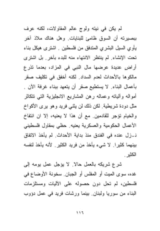 ‫ﻟﻡ ﻴﻜﻥ ﻓﻲ ﻨﻴﺘﻪ ﻭﻟﻭﺝ ﻋﺎﻟﻡ ﺍﻟﻤﻘﺎﻭﻻﺕ، ﻟﻜﻨﻪ ﻋﺭﻑ‬
‫ﺒﺒﺼﻴﺭﺘﻪ ﺃﻥ ﺍﻟﺴﻭﻕ ﻅﺎﻤﺊ ﻟﻠﺒﻨﺎﻴﺎﺕ. ﻭﻫل ﻫﻨﺎﻙ ﻤﻼﺫ ﺁﺨﺭ‬
‫ﻴﺄﻭﻱ ﺍﻟﺴﻴل ﺍﻟﺒﺸﺭﻱ ﺍﻟﻤﺘﺩﻓﻕ ﻤﻥ ﻓﻠﺴﻁﻴﻥ . ﺍﺸﺘﺭﻯ ﻫﻴﻜل ﺒﻨﺎﺀ‬
‫ﺘﺤﺕ ﺍﻹﻨﺸﺎﺀ. ﻟﻡ ﻴﻨﺘﻅﺭ ﺍﻻﻨﺘﻬﺎﺀ ﻤﻨﻪ ﻟﻠﺒﺩﺀ ﺒﺂﺨﺭ. ﺒل ﺍﺸﺘﺭﻯ‬
‫ﺃﺭﺍﺽ ﻋﺩﻴﺩﺓ ﻋﺭﻀﻬﺎ ﻤﺎل ﺍﻟﻨﺒﻲ ﻓﻲ ﺍﻟﻤﺯﺍﺩ، ﺒﻌﺩﻤﺎ ﺘﺫﺭﻉ‬
                                            ‫ٍ‬
‫ﻤﺎﻟﻜﻭﻫﺎ ﺒﺎﻷﺤﺩﺍﺙ ﻟﻌﺩﻡ ﺍﻟﺴﺩﺍﺩ. ﻟﻜﻨﻪ ﺃﺨﻔﻕ ﻓﻲ ﺘﻜﻠﻴﻑ ﺼﻘﺭ‬
‫ﺒﺄﻋﻤﺎل ﺍﻟﺒﻨﺎﺀ. ﻻ ﻴﺴﺘﻁﻴﻊ ﺼﻘﺭ ﺃﻥ ﻴﺘﻌﻬﺩ ﺒﺒﻨﺎﺀ ﻏﺭﻓﺔ ﺍﻵﻥ .‬
‫ﺃﻤﻭﺍﻟﻪ ﻭﺁﻟﻴﺎﺘﻪ ﻭﻋﻤﺎﻟﻪ ﺭﻫﻥ ﺍﻟﻤﺸﺎﺭﻴﻊ ﺍﻻﻨﺠﻠﻴﺯﻴﺔ ﺍﻟﺘﻲ ﺘﺘﻜﺎﺜﺭ‬
‫ﻤﺜل ﺩﻭﺩﺓ ﺸﺭﻴﻁﻴﺔ. ﻟﻜﻥ ﺫﻟﻙ ﻟﻥ ﻴﺜﻨﻲ ﻓﺭﻴﺩ ﻭﻫﻭ ﻴﺭﻯ ﺍﻷﻜﻭﺍﺥ‬
‫ﻭﺍﻟﺨﻴﺎﻡ ﺘﺅﺠﺭ ﻟﻠﻘﺎﺩﻤﻴﻥ. ﻤﻊ ﺃﻥ ﻫﺫﺍ ﻻ ﻴﻌﻨﻴﻪ، ﺇﻻ ﺍﻥ ﺍﻨﺘﻔﺎﺥ‬
‫ﺍﻷﻋﻤﺎل ﺍﻟﺤﻜﻭﻤﻴﺔ ﻭﺍﻟﻌﺴﻜﺭﻴﺔ ﻴﻌﻨﻴﻪ. ﺤﻅﻲ ﺒﻤﻘﺎﻭل ﻓﻠﺴﻁﻴﻨﻲ‬
‫ﻨـﺯل ﻋﻨﺩﻩ ﻓﻲ ﺍﻟﻔﻨﺩﻕ ﻤﻨﺫ ﺒﺩﺍﻴﺔ ﺍﻷﺤﺩﺍﺙ. ﻟﻡ ﻴﺄﺨﺫ ﺍﻻﺘﻔﺎﻕ‬
‫ﺒﻴﻨﻬﻤﺎ ﻜﺜﻴﺭﺍ. ﻻ ﺸﻲﺀ ﻴﺄﺨﺫ ﻤﻥ ﻓﺭﻴﺩ ﺍﻟﻜﺜﻴﺭ. ﻷﻨﻪ ﻴﺄﺨﺫ ﻟﻨﻔﺴﻪ‬
                                           ‫ﹰ‬
                                                 ‫ﺍﻟﻜﺜﻴﺭ.‬
‫ﺸﺭﻉ ﺸﺭﻴﻜﻪ ﺒﺎﻟﻌﻤل ﺤﺎﻻ. ﻻ ﻴﺅﺠل ﻋﻤل ﻴﻭﻤﻪ ﺇﻟﻰ‬
                     ‫ﹰ‬
‫ﻏﺩﻩ، ﺴﻭﻯ ﺍﻟﻤﻴﺕ ﺃﻭ ﺍﻟﻤﻔﻠﺱ ﺃﻭ ﺍﻟﺠﺒﺎﻥ. ﺴﺨﻭﻨﺔ ﺍﻷﻭﻀﺎﻉ ﻓﻲ‬
‫ﻓﻠﺴﻁﻴﻥ، ﻟﻡ ﺘﺤل ﺩﻭﻥ ﺤﺼﻭﻟﻪ ﻋﻠﻰ ﺍﻵﻟﻴﺎﺕ ﻭﻤﺴﺘﻠﺯﻤﺎﺕ‬
‫ﺍﻟﺒﻨﺎﺀ ﻤﻥ ﺴﻭﺭﻴﺎ ﻭﻟﺒﻨﺎﻥ. ﺒﻴﻨﻤﺎ ﻭﺭﺸﺎﺕ ﻓﺭﻴﺩ ﻓﻲ ﻋﻤل ﺩﺅﻭﺏ‬


                          ‫٦١١‬
 