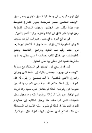 ‫ﻟﻴل ﻨﻬﺎﺭ، ﻟﻴﻨﻬﺽ ﻓﻲ ﻭﺴﻁ ﺍﻟﺒﻠﺩﺓ ﺴﻭﻕ ﺘﺠﺎﺭﻱ ﺒﺤﺠﻡ ﺴﻭﻕ‬
‫ﺍﻷﻭﻗﺎﻑ ﺍﻟﻤﻘﺩﺴﻲ. ﻴﺴﻤﺢ ﻟﻠﻤﺭﻜﺒﺎﺕ ﺒﻌﺒﻭﺭ ﺍﻟﺸﺎﺭﻉ ﺍﻟﻤﺘﻭﺴﻁ‬
‫ﻓﻴﻪ، ﺒﻴﻨﻤﺎ ﺘﺄﻟﻘﺕ ﻋﻠﻰ ﺍﻟﺠﺎﻨﺒﻴﻥ ﻭﺍﺠﻬﺎﺕ ﺍﻟﻤﺤﻼﺕ ﺍﻟﺘﺠﺎﺭﻴﺔ‬
 ‫ﻭﻤﻥ ﻓﻭﻗﻬﺎ ﺃﻜﺒﺭ ﻓﻨﺩﻕ ﻓﻲ ﺍﻟﺒﻠﺩﺓ ﻭﺃﻜﺜﺭﻫﺎ ﺭﻗﻴﺎ " ﺃﺩﻫﻡ ﺒﺎﻻﺱ".‬
               ‫ﹰ‬
‫ﻓﻲ ﻤﻭﺍﻗﻊ ﺃﺨﺭﻯ ﺭﻓﻊ ﺨﻤﺱ ﻋﻤﺎﺭﺍﺕ، ﺃﺠﺭﺕ ﺠﻤﻴﻌﻬﺎ‬
‫ﻟﻠﺩﻭﺍﺌﺭ ﺍﻟﺤﻜﻭﻤﻴﺔ ﺍﻟﺘﻲ ﻴﺘﺯﺍﻴﺩ ﻋﺩﺩﻫﺎ ﻭﺘﺯﺩﺍﺩ ﺃﻨﺸﻁﺘﻬﺎ ﻴﻭﻤﺎ ﺒﻌﺩ‬
    ‫ﹰ‬
‫ﻴﻭﻡ. ﺒﻴﻨﻤﺎ ﻭﻟﻴﺩ ﻴﻌﺩ ﺍﻟﻌﻘﻭﺩ ﻭﻴﺭﺍﺠﻊ ﺍﻻﺘﻔﺎﻗﻴﺎﺕ ﻭﻴﺘﺎﺒﻊ‬
‫ﺍﻟﻤﻘﺒﻭﻀﺎﺕ ﻤﻥ ﺨﻼل ﻜﺎﺘﺏ ﺤﺴﺎﺒﺎﺕ ﺃﺭﻤﻨﻲ ﺤﻅﻲ ﺒﻪ ﻓﺭﻴﺩ‬
                ‫ﺒﺎﻟﻁﺭﻴﻘﺔ ﻨﻔﺴﻬﺎ ﺍﻟﺘﻲ ﺤﻅﻲ ﺒﻬﺎ ﻋﻠﻰ ﺍﻟﻤﻘﺎﻭل.‬
‫ﻜﺎﻥ ﻓﺭﻴﺩ ﻴﺘﺎﺒﻊ ﻗﻠﻕ ﺍﻻﻨﺠﻠﻴﺯ ﻓﻲ ﺍﻟﻤﻨﻁﻘﺔ، ﻤﻊ ﺴﺨﻭﻨﺔ‬
‫ﺍﻷﻭﻀﺎﻉ ﻓﻲ ﺃﻭﺭﻭﺒﺎ. ﻓﻴﺼﻐﻲ ﺒﺎﻨﺘﺒﺎﻩ ﺇﻟﻰ ﺇﺫﺍﻋﺔ ﻟﻨﺩﻥ ﻭﺒﺭﻟﻴﻥ‬
‫ﻭﺍﻟﺸﺭﻕ ﺍﻷﺩﻨﻰ ﺍﻟﻤﻘﺩﺴﻴﺔ. ﻻ ﺃﺤﺩ ﻴﺴﺘﻁﻴﻊ ﺃﻥ ﻴﻘﻭل ﻟﻪ ﻫﺫﻩ‬
‫ﺍﻟﻤﺭﺓ ، ﺒﺄﻥ ﺍﻟﺤﻅ ﺤﺎﻟﻔﻪ. ﻟﻘﺩ ﻋﺭﻑ ﻋﻥ ﺍﻟﺤﺭﺏ ﻭﺘﺄﻜﺩ ﻤﻥ‬
‫ﻨﺸﻭﺒﻬﺎ ﻗﺒل ﻭﻗﻭﻋﻬﺎ. ﻟﻤﺎﺫﺍ ﻟﻡ ﻴﺘﻔﺎﻋل ﻏﻴﺭﻩ ﻤﻌﻬﺎ ﻭﻗﺩ ﻗﺭﺒﺕ‬
‫ﻟﻬﻡ ﺍﻷﺨﺒﺎﺭ ﺼﻭﺭﺘﻬﺎ.؟. ﻟﻤﺎﺫﺍ ﻟﻡ ﻴﻔﻌﻠﻭﺍ ﻤﺜﻠﻪ ﻭﻫﻭ ﻴﺤﻭل ﻤﺤل‬
‫ﺸﺎﻤﻴﺎﺕ، ﺍﻟﺫﻱ ﻅل ﻤﻐﻠﻘﺎ ﻤﻨﺫ ﺭﺤﻴل ﺍﻟﺨﺘﺎﻡ، ﺇﻟﻰ ﻤﺴﺘﻭﺩﻉ‬
                            ‫ﹰ‬
‫ﻟﻠﻤﻭﺍﺩ ﺍﻟﺘﻤﻭﻴﻨﻴﺔ.؟. ﻟﻤﺎﺫﺍ ﻟﻡ ﻴﺸﺘﺭﻭﺍ ﻤﺜﻠﻪ ﺍﻹﻁﺎﺭﺍﺕ ﺍﻟﻤﺴﺘﻌﻤﻠﺔ‬
‫ﻤﻥ ﺫﻟﻙ ﺍﻟﻔﻼﺡ ﺍﻟﺫﻱ ﺤﺼل ﻋﻠﻴﻬﺎ ﺒﺎﻟﻤﺯﺍﺩ ﻗﺒل ﺴﻨﻭﺍﺕ.؟.‬


                          ‫٧١١‬
 