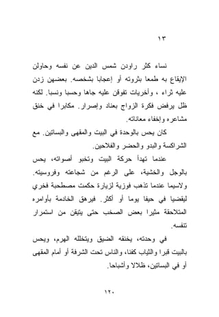 ‫٣١‬


‫ﻨﺴﺎﺀ ﻜﺜﺭ ﺭﺍﻭﺩﻥ ﺸﻤﺱ ﺍﻟﺩﻴﻥ ﻋﻥ ﻨﻔﺴﻪ ﻭﺤﺎﻭﻟﻥ‬
                               ‫‪‬‬
‫ﺍﻹﻴﻘﺎﻉ ﺒﻪ ﻁﻤﻌﺎ ﺒﺜﺭﻭﺘﻪ ﺃﻭ ﺇﻋﺠﺎﺒﺎ ﺒﺸﺨﺼﻪ. ﺒﻌﻀﻬﻥ ﺯﺩﻥ‬
                 ‫ﹰ‬                ‫ﹰ‬
‫ﻋﻠﻴﻪ ﺜﺭﺍﺀ ، ﻭﺃﺨﺭﻴﺎﺕ ﺘﻔﻭﻗﻥ ﻋﻠﻴﻪ ﺠﺎﻫﺎ ﻭﺤﺴﺒﺎ ﻭﻨﺴﺒﺎ. ﻟﻜﻨﻪ‬
      ‫ﹰ‬     ‫ﹰ‬     ‫ﹰ‬                         ‫‪‬‬
‫ﻅل ﻴﺭﻓﺽ ﻓﻜﺭﺓ ﺍﻟﺯﻭﺍﺝ ﺒﻌﻨﺎﺩ ﻭﺇﺼﺭﺍﺭ. ﻤﻜﺎﺒﺭﺍ ﻓﻲ ﺨﻨﻕ‬
       ‫ﹰ‬
                                   ‫ﻤﺸﺎﻋﺭﻩ ﻭﺇﺨﻔﺎﺀ ﻤﻌﺎﻨﺎﺘﻪ.‬
‫ﻜﺎﻥ ﻴﺤﺱ ﺒﺎﻟﻭﺤﺩﺓ ﻓﻲ ﺍﻟﺒﻴﺕ ﻭﺍﻟﻤﻘﻬﻰ ﻭﺍﻟﺒﺴﺎﺘﻴﻥ. ﻤﻊ‬
                      ‫ﺍﻟﺸﺭﺍﻜﺴﺔ ﻭﺍﻟﺒﺩﻭ ﻭﺍﻟﺤﻀﺭ ﻭﺍﻟﻔﻼﺤﻴﻥ.‬
‫ﻋﻨﺩﻤﺎ ﺘﻬﺩﺃ ﺤﺭﻜﺔ ﺍﻟﺒﻴﺕ ﻭﺘﺨﺒﻭ ﺃﺼﻭﺍﺘﻪ، ﻴﺤﺱ‬
‫ﺒﺎﻟﻭﺠل ﻭﺍﻟﺨﺸﻴﺔ، ﻋﻠﻰ ﺍﻟﺭﻏﻡ ﻤﻥ ﺸﺠﺎﻋﺘﻪ ﻭﻓﺭﻭﺴﻴﺘﻪ.‬
‫ﻭﻻﺴﻴﻤﺎ ﻋﻨﺩﻤﺎ ﺘﺫﻫﺏ ﻓﻭﺯﻴﺔ ﻟﺯﻴﺎﺭﺓ ﺤﻜﻤﺕ ﻤﺼﻁﺤﺒﺔ ﻓﺨﺭﻱ‬
‫ﻟﻴﻘﻀﻴﺎ ﻓﻲ ﺤﻴﻔﺎ ﻴﻭﻤﺎ ﺃﻭ ﺃﻜﺜﺭ. ﻓﻴﺭﻫﻕ ﺍﻟﺨﺎﺩﻤﺔ ﺒﺄﻭﺍﻤﺭﻩ‬
                               ‫ﹰ‬
‫ﺍﻟﻤﺘﻼﺤﻘﺔ ﻤﺜﻴﺭﺍ ﺒﻌﺽ ﺍﻟﺼﺨﺏ ﺤﺘﻰ ﻴﺘﻴﻘﻥ ﻤﻥ ﺍﺴﺘﻤﺭﺍﺭ‬
                               ‫ﹰ‬
                                                    ‫ﺘﻨﻔﺴﻪ.‬
‫ﻓﻲ ﻭﺤﺩﺘﻪ، ﻴﺨﻨﻘﻪ ﺍﻟﻀﻴﻕ ﻭﻴﺘﺨﻠﻠﻪ ﺍﻟﻬﺭﻡ، ﻭﻴﺤﺱ‬
‫ﺒﺎﻟﺒﻴﺕ ﻗﺒﺭﺍ ﻭﺍﻟﺜﻴﺎﺏ ﻜﻔﻨﹰ، ﻭﺍﻟﻨﺎﺱ ﺘﺤﺕ ﺍﻟﺸﺭﻓﺔ ﺃﻭ ﺃﻤﺎﻡ ﺍﻟﻤﻘﻬﻰ‬
                                  ‫ﺎ‬            ‫ﹰ‬
                           ‫ﺃﻭ ﻓﻲ ﺍﻟﺒﺴﺎﺘﻴﻥ، ﻅﻼﻻ ﻭﺃﺸﺒﺎﺤﺎ.‬
                            ‫ﹰ‬       ‫ﹰ‬


                          ‫٠٢١‬
 