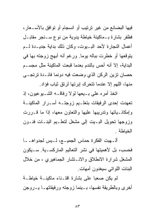 ‫ﻓﻴﻬﺎ ﺍﻟﺒﻀﺎﺌﻊ ﻤﻥ ﻏﻴﺭ ﺘﺭﺘﻴﺏ ﺃﻭ ﺍﻨﺴﺠﺎﻡ ﺃﻭ ﺘﻭﺍﻓﻕ ﺒﺎﻷﺴـﻌﺎﺭ،‬
‫ﻓﻅﻔﺭ ﺒﺸﺎﺭﺓ ﺒـﻤﺎﻜﻴﻨﺔ ﺨﻴﺎﻁﺔ ﻴﺩﻭﻴﺔ ﻤﻥ ﻨﻭﻉ ﺴـﻨﺠﺭ ﻤﻘﺎﺒـل‬
‫ﺃﻋﻤﺎل ﺍﻟﻨﺠﺎﺭﺓ ﻷﺤﺩ ﺍﻟﺒـﻴﻭﺕ، ﻭﻜﺎﻥ ﺫﻟﻙ ﺒﺩﺍﻴﺔ ﺠﺩﻴـﺩﺓ ﻟـﻡ‬
‫ﻴﺘﻭﻗﻌﻬﺎ ﺃﻭ ﺨﻁﺭﺕ ﺒﺒﺎﻟﻪ ﻴﻭﻤﺎ. ﻭﺭﻏﻡ ﺃﻨﻪ ﺃﺒﻬﺞ ﺯﻭﺠﺘﻪ ﺒﻬﺎ ﻓﻲ‬
                            ‫ﹰ‬
‫ﺍﻟﺒﺩﺍﻴﺔ، ﺇﻻ ﺃﻨﻪ ﺃﺤﺱ ﺒﺎﻟﻨﺩﻡ ﺒﻌﺩﻤﺎ ﻗﺒﻌﺕ ﺍﻟﻤﺎﻜﻴﻨﺔ ﻤﺜل ﻤﺠﺴـﻡ‬
‫ﺤﺼﺎﻥ ﺘﺯﻴﻥ ﺍﻟﺭﻜﻥ ﺍﻟﺫﻱ ﻭﻀﻌﺕ ﻓﻴﻪ ﺩﻭﻨﻤﺎ ﻓﺎﺌـﺩﺓ ﺘﺭﺘﺠـﻰ‬
        ‫ﻤﻨﻬﺎ، ﺍﻟﻠﻬﻡ ﺇﻻ ﻋﻨﺩﻤﺎ ﺘﺘﺤﺭﻙ ﺇﺒﺭﺘﻬﺎ ﻟﺭﺘﻕ ﺜﻴﺎﺏ ﻓﺅﺍﺩ.‬
‫ﺍﺘﺨﺫ ﺃﻤﺭﻩ ﻋﻠﻰ ﺒـﻴﻌﻬﺎ ﻟﻭﻻ ﺭﻓﺎﻗـﻪ ﺍﻟﺸـﻴﻭﻋﻴﻭﻥ، ﺇﺫ‬
‫ﺘﻌﻬﺩﺕ ﺇﺤﺩﻯ ﺍﻟﺭﻓﻴﻘﺎﺕ ﺒﺘﻌﻠـﻴﻡ ﺯﻭﺠﺘـﻪ ﺃﺴـﺭﺍﺭ ﺍﻟﻤﺎﻜﻴﻨـﺔ‬
‫ﻭﺇﻤﻜﺎﻨـﻴﺎﺘﻬﺎ ﻭﺘﺩﺭﻴﺒﻬﺎ ﻋﻠﻴﻬﺎ ﻭﺍﻟﺘﻌﺎﻭﻥ ﻤﻌﻬﺎ، ﺇﺫﺍ ﻤﺎ ﻗـﺭﺭﺕ‬
‫ﻭﺯﻭﺠﻬﺎ ﺘﺤﻭﻴل ﺍﻟﺒـﻴﺕ ﺇﻟﻰ ﻤﺸﻐل ﻟﺘﻌﻠـﻴﻡ ﺍﻟﺒﻨـﺎﺕ ﻓﻨـﻭﻥ‬
                                                ‫ﺍﻟﺨﻴﺎﻁﺔ .‬
‫ﺃﻟـﻬﺒﺕ ﺍﻟﻔﻜﺭﺓ ﺤﻤﺎﺱ ﺍﻟﺠﻤﻴـﻊ، ﻟـﻴﺱ ﻟﺠﺩﻭﺍﻫــﺎ‬
‫ﻓﺤﺴﺏ، ﺒل ﻷﻫﻤﻴﺘﻬﺎ ﻓﻲ ﻨﺸﺭ ﺍﻟﺘﻌﺎﻟﻴﻡ ﺍﻟﻤﺎﺭﻜﺴـﻴﺔ. ﺴـﻴﻜﻭﻥ‬
‫ﺍﻟﻤﺸﻐل ﺸﺭﺍﺭﺓ ﺍﻻﻨﻁﻼﻕ ﻭﺍﻻﻨـﺘﺸﺎﺭ ﺍﻟﺠﻤﺎﻫﻴﺭﻱ ، ﻤﻥ ﺨﻼل‬
                            ‫ﺍﻟﺒﻨﺎﺕ ﺍﻟﻠﻭﺍﺘﻲ ﺴﻴﻐﺩﻭﻥ ﺃﻤﻬﺎﺕ.‬
‫ﻟﻡ ﻴﻜﻥ ﺼﻌﺒﺎ ﻋﻠﻰ ﺒﺸﺎﺭﺓ ﺍﻗﺘـﻨﺎﺀ ﻤﺎﻜﻴﻨـﺔ ﺨﻴﺎﻁـﺔ‬
                                 ‫ﹰ‬
‫ﺃﺨﺭﻯ ﻭﺒﺎﻟﻁﺭﻴﻘﺔ ﻨﻔﺴﻬﺎ، ﺒـﻴﻨﻤﺎ ﺯﻭﺠﺘﻪ ﻭﺭﻓﻴﻘﺎﺘﻬـﺎ ﻴـﺭﻭﺠﻥ‬


                          ‫٣٨‬
 