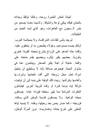 ‫ﺃﺤﻴﺎﻨﺎ ﺘﻨﻌﺵ ﺍﻟﺨﻤﺭﺓ ﺭﻭﺤﻪ، ﻭﻏﺎﻟﺒﺎ ﺘﻭﻗﻅ ﻭﺠﺩﺍﻨﻪ‬
            ‫ﹰ‬                        ‫ﹰ‬
‫ﺒﺎﻟﺤﻨﺎﻥ ﻓﻴﻜﺎﺩ ﻴﺒﻜﻲ ﻟﻭﻋﺔ ﻭﺍﺸﺘﻴﺎﻗﺎ. ﻭﻻﺴﻴﻤﺎ ﺒﻌﺩﻤﺎ ﻴﺼﺤﻭ ﻤﻥ‬
                      ‫ﹰ‬        ‫ﹰ‬
‫ﺨﺩﺭ ﺍﻟـﻤﺠﻭﻥ ﻤﻊ ﺍﻟﻌﺎﻫﺭﺍﺕ، ﻭﻫﻭ ﺍﻟﺫﻱ ﻟﺩﻴﻪ ﺍﻟﻌﺩﻴﺩ ﻤﻥ‬
                                               ‫ﺍﻟﺨﻠﻴﻼﺕ.‬
‫ﻟﻡ ﻴﻌﺩ ﻴﺄﻨﺱ ﻟﻠﻘﺎﺀﺍﺕ ﺍﻟﺸﺭﺍﻜﺴﺔ، ﻭﻻ ﺒﻤﺠﺎﻟﺴﺔ ﺍﻟﻌﺭﺏ.‬
‫ﺃﻭﻟﺌﻙ ﻴﺼ ‪‬ﻩ ﺼﺩﻭﺩﻫﻡ، ﻭﻫﺅﻻﺀ ﻴﻁﻤﻌﻭﻥ ﺒﻪ ﺃﻭ ﻴﺸﻔﻘﻭﻥ ﻋﻠﻴﻪ.‬
                                         ‫ﺩ‬
‫ﻭﻜﻠﻤﺎ ﺤ ﹼﻪ ﺃﺤﺩﻫﻡ ﻋﻠﻰ ﺍﻟﺯﻭﺍﺝ ﻴﺘﺫﺭﻉ ﺒﺤﺠﺘﻪ ﺍﻟﻘﻭﻴﺔ: ﻓﺨﺭﻱ‬
                                           ‫ﺜ‬
‫ﻭﻓﻭﺯﻴﺔ. ﺒﻌﻀﻬﻡ ﻴﻜﺒﺭ ﺇﻴﺜﺎﺭﻩ ﻭﺒﻌﻀﻬﻡ ﻴﻘﺩﻡ ﺤﺎﺠﺘﻪ ﻋﻠﻰ‬
‫ﻭﺍﻗﻌﻪ. ﻋﺎﺠﻼ ﺃﻡ ﺁﺠﻼ ﻴﻜﺒﺭ ﺍﻟﺼﻐﺎﺭ ﻭﻴﺒﺘﻌﺩﻭﻥ ﻋﻨﻪ ﻓﻲ‬
                            ‫ﹰ‬      ‫ﹰ‬
‫ﻤﺸﻭﺍﺭ ﺍﻟﺤﻴﺎﺓ. ﻓﻴﺨﺒﺭﻫﻡ ﺼﺎﺩﻗﺎ ﺒﺄﻨﻪ ﻻ ﻴﺴﺘﻁﻴﻊ ﺃﻥ ﻴﺘﺨﻴل‬
                       ‫ﹰ‬
‫ﺍﻤﺭﺃﺓ ﺘﺤل ﻤﺤل ﺯﻭﺠﺘﻪ ﺍﻟﺘﻲ ﺃﻟﻑ ﻁﻌﺎﻤﻬﺎ ﻭﺸﺭﺍﺒـﻬﺎ‬
‫ﻭﺃﻨﻔﺎﺴﻬﺎ ﻭﻓﺭﺍﺸﻬﺎ. ﺭﺒﻴﺕ ﺘﻠﻙ ﺍﻟﻭﻓﻴﺔ ﻋﻠﻰ ﻴﺩﻴﻪ ﺇﻟﻰ ﺃﻥ ﺘﻭﻓﻴﺕ،‬
‫ﺘﺎﺭﻜﺔ ﺇﻴﺎﻩ ﺩﻭﻨﻤﺎ ﻗﺩﺭﺓ ﺃﻭ ﻭﻗﺕ ﻟﺘﺭﺒﻴﺔ ﺃﺨﺭﻯ. ﻓﻴﺘﺒﺎﺩﻟﻭﻥ‬
‫ﺍﻟﻨﻅﺭﺍﺕ ﺍﻟﻤﺭﺘﺎﺒﺔ ﻤﻤﺎ ﻴﺜﻴﺭ ﺴﺨﻁﻪ ﻓﻴﺯﺩﺍﺩ ﻋﻨﺎﺩﺍ. ﻴﺼﺩﻗﻭﻥ‬
        ‫ﹰ‬
‫ﺤﺠﺘﻪ ﺍﻟﻭﺍﻫﻴﺔ. ﻭﻻ ﻴﺼﺩﻗﻭﻥ ﻗﺩﺴﻴﺔ ﺍﻟﻭﻁﻥ ﺍﻟﺫﻱ ﻴﺴﻜﻨﻪ.‬
‫ﻓﺯﻭﺠﺘﻪ ، ﻜﻤﺎ ﺼﺎﺭ ﻴﺤﺱ ﺒﻌﺩ ﺭﺤﻴﻠﻬﺎ، ﻭﻁﻨﻪ. ﻻ ﻴﻨﺴﻴﻪ ﺇﻴﺎﻫﺎ‬
‫ﺍﻟﻤﻨﻔﻰ ﻋﻠﻰ ﺘﻨﻭﻉ ﺠﻨﺎﻨﻪ ﻭﺘﻀﺎﺭﻴﺴﻪ. ﺩﻭﻥ ﺍﻟﻤﺭﺃﺓ ﺍﻟﻭﻁﻥ،‬



                          ‫١٢١‬
 