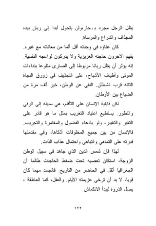 ‫ﻴﻅل ﺍﻟﺭﺠل ﻤﺠﺭﺩ ﺒـﺤﺎﺭ،ﻭﻟﻥ ﻴﺘﺤﻭل ﺃﺒﺩﺍ ﺇﻟﻰ ﺭﺒﺎﻥ ﺒﻴﺩﻩ‬
     ‫ٍ‬        ‫ﹰ‬
                             ‫ﺍﻟﻤﺠﺫﺍﻑ ﻭﺍﻟﺸﺭﺍﻉ ﻭﺍﻟﻤﺭﺴﺎﺓ.‬
‫ﻜﺎﻥ ﻋﻨﺎﺅﻩ ﻓﻲ ﻭﺤﺩﺘﻪ ﺃﻗل ﺃﻟﻤﺎ ﻤﻥ ﻤﻌﺎﻨﺎﺘﻪ ﻤﻊ ﻏﻴﺭﻩ.‬
                    ‫ﹰ‬
‫ﻴﻔﻬﻡ ﺍﻵﺨﺭﻭﻥ ﺤﺎﺠﺘﻪ ﺍﻟﻐﺭﻴﺯﻴﺔ ﻭﻻ ﻴﺩﺭﻜﻭﻥ ﻟﻭﺍﻋﺠﻪ ﺍﻟﻨﻔﺴﻴﺔ.‬
‫ﺇﻨﻪ ﻴﺅﺜﺭ ﺃﻥ ﻴﻅل ﺭﺒﺎﻨﺎ ﻤﺭﺒﻭﻁﺎ ﺇﻟﻰ ﺍﻟﺼﺎﺭﻯ ﻤﺘﻠﻭﻋﺎ ﺒﻨﺩﺍﺀﺍﺕ‬
        ‫ﹰ‬                 ‫ﹰ‬      ‫ﹰ‬
‫ﺍﻟﻤﻭﺘﻰ ﻭﺃﻁﻴﺎﻑ ﺍﻷﺸﺒﺎﺡ، ﻋﻠﻰ ﺍﻟﺘﺠﺫﻴﻑ ﻓﻲ ﺯﻭﺭﻕ ﺍﻟﻨﺠﺎﺓ‬
‫ﺍﻟﺘﺎﺌﻪ ﻗﺭﺏ ﺍﻟﺸﻁﺂﻥ. ﺍﻟﻨﻔﻲ ﻋﻥ ﺍﻟﻭﻁﻥ، ﺨﻴﺭ ﺃﻟﻑ ﻤﺭﺓ ﻤﻥ‬
                                     ‫ﺍﻟﻀﻴﺎﻉ ﺒﻴﻥ ﺍﻷﻭﻁﺎﻥ.‬
‫ﻟﻜﻥ ﻗﺎﺒﻠﻴﺔ ﺍﻹﻨﺴﺎﻥ ﻋﻠﻰ ﺍﻟﺘﺄﻗﻠﻡ، ﻫﻲ ﺴﺒﻴﻠﻪ ﺇﻟﻰ ﺍﻟﺭﻗﻲ‬
‫ﻭﺍﻟﺘﻁﻭﺭ. ﻴﺴﺘﻁﻴﻊ ﺍﻋﺘﻴﺎﺩ ﺍﻟﺘﻐﺭﻴﺏ ﺒﻤﺜل ﻤﺎ ﻫﻭ ﻗﺎﺩﺭ ﻋﻠﻰ‬
‫ﺍﻟﺘﻐﻴﺭ ﻭﺍﻟﺘﻐﻴﻴﺭ، ﻭﻟﻭ ﺒﺎﺩﻋﺎﺀ ﺍﻟﻔﻀﻭل ﻭﺍﻟﻤﻐﺎﻤﺭﺓ ﻭﺍﻟﺘﺠﺭﻴﺏ.‬
‫ﻓﺎﻹﻨﺴﺎﻥ ﻤﻥ ﺒﻴﻥ ﺠﻤﻴﻊ ﺍﻟﻤﺨﻠﻭﻗﺎﺕ ﺃﺫﻜﺎﻫﺎ، ﻭﻓﻲ ﻤﻘﺩﻤﺘﻬﺎ‬
         ‫ﻗﺩﺭﺘﻪ ﻋﻠﻰ ﺍﻟﺘﻤﺎﻫﻲ ﻭﺍﻟﺘﺒﺎﻫﻲ ﻭﺍﺤﺘﻤﺎل ﻋﺫﺍﺏ ﺍﻟﺫﺍﺕ.‬
‫ﻟﻬﺫﺍ ﻓﺈﻥ ﺸﻤﺱ ﺍﻟﺩﻴﻥ ﺍﻟﺫﻱ ﺠﺎﻫﺩ ﻓﻲ ﺴﺒﻴل ﺍﻟﻭﻁﻥ‬
‫ﺍﻟﺯﻭﺠﺔ، ﺍﺴﺘﻜﺎﻥ ﺘﻌﺼﺒﻪ ﺘﺤﺕ ﻀﻐﻁ ﺍﻟﺤﺎﺠﺎﺕ ﻁﺎﻟﻤﺎ ﺃﻥ‬
‫ﺍﻟﺠﻐﺭﺍﻓﻴﺎ ﺃﺜﻘل ﻓﻲ ﺍﻟﺤﺎﻀﺭ ﻤﻥ ﺍﻟﺘﺎﺭﻴﺦ. ﻓﺎﻟﺠﺴﺩ ﻤﻬﻤﺎ ﻜﺎﻥ‬
‫ﻗﻭﻴﹰ، ﻻ ﺒﺩ ﺃﻥ ﺘﺭﺨﻲ ﻋﺯﻴﻤﺘﻪ ﺍﻷﻴﺎﻡ. ﻭﺍﻟﻌﻘل، ﻜﻤﺎ ﺍﻟﻌﺎﻁﻔﺔ ،‬
                                                  ‫ﺎ‬
                                ‫ﻴﺼل ﺍﻟﺫﺭﻭﺓ ﻟﻴﺒﺩﺃ ﺍﻻﻨﻜﻤﺎﺵ.‬


                          ‫٢٢١‬
 