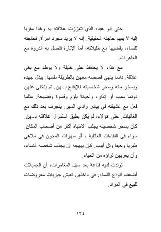 ‫ﺤﺘﻰ ﺃﺒﻭ ﻋﺒﺩﻩ ﺍﻟﺫﻱ ﺘﻌﺯﺯﺕ ﻋﻼﻗﺘﻪ ﺒﻪ ﻭﻏﺩﺍ ﻤ ﹼﺭﺒﺎ‬
‫ﻘ ﹰ‬
‫ﺇﻟﻴﻪ ﻻ ﻴﻔﻬﻡ ﺤﺎﺠﺘﻪ ﺍﻟﺤﻘﻴﻘﻴﺔ. ﺇﻨﻪ ﻻ ﻴﺭﻴﺩ ﻤﺠﺭﺩ ﺍﻤﺭﺃﺓ. ﻓﺤﺎﺠﺘﻪ‬
‫ﻟﻠﻨﺴﺎﺀ، ﻴﻘﻀﻴﻬﺎ ﻤﻊ ﺨﻠﻴﻼﺘﻪ، ﺃﻤﺎ ﺍﻹﺜﺎﺭﺓ ﻓﺘﺼل ﺒﻪ ﺍﻟﺫﺭﻭﺓ ﻤﻊ‬
                                               ‫ﺍﻟﻌﺎﻫﺭﺍﺕ.‬
‫ﻤﻊ ﻫﺫﺍ، ﻻ ﻴﺤﺎﻓﻅ ﻋﻠﻰ ﺨﻠﻴﻠﺔ ﻭﻻ ﻴﻭﻁﺩ ﻤﻊ ﺒﻐﻲ‬
‫‪‬‬
‫ﻋﻼﻗﺔ. ﺩﺍﺌﻤﺎ ﻴﻨﻬﻲ ﻗﺼﺼﻪ ﻤﻌﻬﻥ ﺒﺎﻟﻁﺭﻴﻘﺔ ﻨﻔﺴﻬﺎ. ﻴﺒﺫل ﺠﻬﺩﻩ‬
‫ﻭﻴﺴﺨﺭ ﻤﺎﻟﻪ ﻭﺴﺤﺭ ﺸﺨﺼﻴﺘﻪ ﻟﻺﻴﻘﺎﻉ ﺒـﻬﻥ. ﺜﻡ ﻴﺘﺨﻠﻰ ﻋﻨﻬﻥ‬
‫ﺩﻭﻨﻤﺎ ﺴﺒﺏ ﺃﻭ ﺇﻨﺫﺍﺭ، ﻭﺃﺤﻴﺎﻨﺎ ﺒﻠﺅﻡ ﻭﻗﺴﻭﺓ ﻭﻓﻀﻴﺤﺔ. ﻤﺜﻠﻤﺎ‬
                         ‫ﹰ‬
‫ﻓﻌل ﻤﻊ ﻋﺸﻴﻘﺘﻪ ﻓﻲ ﺒﻴﺎﺩﺭ ﻭﺍﺩﻱ ﺍﻟﺴﻴﺭ. ﻴﻨﺠﺭﻑ ﺒﻌﺩ ﺫﻟﻙ ﻤﻊ‬
‫ﺍﻟﻐﺎﻨﻴﺎﺕ. ﺤﺘﻰ ﻫﺅﻻﺀ، ﻟﻡ ﻴﻜﻥ ﻴﻁﻴﻕ ﺍﺴﺘﻤﺭﺍﺭ ﻋﻼﻗﺘﻪ ﺒـﻬﻥ.‬
‫ﻜﺎﻥ ﺒﺴﺤﺭ ﺸﺨﺼﻴﺘﻪ ﻴﺠﻠﺏ ﺍﻻﻨﺘﺒﺎﻩ ﺃﻜﺜﺭ ﻤﻥ ﺃﺼﺤﺎﺏ ﺍﻟﻤﻜﺎﻥ.‬
‫ﺴﻭﺍﺀ ﻓﻲ ﺍﻟﻠﻘﺎﺀﺍﺕ ﺍﻟﻌﺎﺌﻠﻴﺔ ، ﺃﻭ ﺴﻬﺭﺍﺕ ﺍﻟﻤﺠﻭﻥ ﻓﻲ ﻤﻼﻫﻲ‬
‫ﻁﺒﺭﻴﺎ ﻭﺤﻴﻔﺎ ﻭﺘل ﺃﺒﻴﺏ. ﻜﺎﻥ ﻴﺒﻬﺠﻪ ﺃﻥ ﻴﺠﺫﺏ ﺸﺨﺼﻪ ﺍﻟﻨﺴﺎﺀ،‬
                             ‫ﻭﺃﻥ ﻴﻌﺭﻴﻬﻥ ﺜﺭﺍﺅﻩ ﻤﻥ ﺍﻟﺤﻴﺎﺀ.‬
‫ﺘﻭﹼﺩﺕ ﻟﺩﻴﻪ ﻗﻨﺎﻋﺔ ﺒﻌﺩ ﺴﻴل ﺍﻟﻤﻐﺎﻤﺭﺍﺕ، ﺃﻥ ﺍﻟﺠﻤﻴﻼﺕ‬
                                           ‫ﻟ‬
‫ﺃﻀﻌﻑ ﺃﻨﻭﺍﻉ ﺍﻟﻨﺴﺎﺀ. ﻓﻲ ﺩﺍﺨﻠﻬﻥ ﺘﻌﻴﺵ ﺠﺎﺭﻴﺎﺕ ﻤﻌﺭﻭﻀﺎﺕ‬
                                          ‫ﻟﻠﺒﻴﻊ ﻓﻲ ﺍﻟﻤﺯﺍﺩ.‬



                          ‫٤٢١‬
 