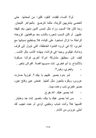 ‫ﻟﻭﻻ ﺍﻟﻨﺴﺎﺀ ﻟﻔﻘﺩﺕ ﺍﻟﻨﻘﻭﺩ ﻜﺜﻴﺭﺍ ﻤﻥ ﻟﻤﻌﺎﻨﻬﺎ. ﺤﺘﻰ‬
                ‫ﹰ‬
‫ﺍﻟﺨﺼﻲ ﻴﺸﺘﺭﻴﻬﻥ ﻟﻠﺯﻴﻨﺔ، ﻤﺜﻠﻤﺎ ﺘﺘﺭﺼﻊ ﺒﺎﻟﺠﻭﺍﻫﺭ ﺍﻟﺘﻴﺠﺎﻥ.‬
‫ﺭﺒﻤﺎ ﻜﺎﻥ ﻫﺫﺍ ﺍﻟﺴﺒﺏ ﻭﺭﺍﺀ ﻤﻠل ﺸﻤﺱ ﺍﻟﺩﻴﻥ ﻤﻨﻬﻥ ﺒﻌﺩ ﺘﻠﻬﻔﻪ‬
‫ﻋﻠﻴﻬﻥ. ﺃﻭ ﻜﺎﻥ ﺍﻟﺴﺒﺏ ﺸﻌﻭﺭﻩ ﺒﺎﻟﺫﻨﺏ ﺒﻌﺩ ﻤﻭﺍﻗﻌﺘﻬﻥ. ﻓﺯﻭﺠﺘﻪ‬
‫ﺍﻟﺭﺍﺤﻠﺔ ﻤﺎ ﺘﺯﺍل ﺘﺴﺘﺤﻭﺫ ﻋﻠﻰ ﻜﻴﺎﻨﻪ، ﻓﻼ ﻴﺴﺘﻁﻴﻊ ﻨﺴﻴﺎﻨﻬﺎ ﻤﻊ‬
‫ﺃﺨﺭﻯ، ﺇﻻ ﻓﻲ ﺫﺭﻭﺓ ﺍﻟﻨﺸﻭﺓ ﺍﻟﺨﺎﻁﻔﺔ، ﺍﻟﺘﻲ ﺘﺅﻭل ﺇﻟﻰ ﻗﺭﻑ‬
‫ﻭﻨﺩﺍﻤﺔ، ﻓﻴﺘﻠﻭﻯ ﻭﺤﻴﺩﺍ ﻓﻲ ﻓﺭﺍﺸﻪ، ﻴﻨﻬﺸﻪ ﺍﻟﺫﻨﺏ ﻤﺜل ﺍﻟﺫﺌﺏ..‬
                                  ‫ﹰ‬
‫ﻜﻴﻑ ﺇﺫﻥ ﺴﻴﻁﻴﻕ ﻤﺸﺎﺭﻜﺔ ﺍﻤﺭﺃﺓ ﺃﺨﺭﻯ ﻓﺭﺍﺸﺎ ﻤﺴﻜﻭﻨﺎ‬
‫ﹰ‬      ‫ﹰ‬
 ‫ﺒﺎﻷﺸﺒﺎﺡ: ﻴﺎ ﺃﺒﻭ ﻓﺨﺭﻱ. ﺇﻨﺕ ﻤﺴﻭﻴﻬﺎ ﻗﺼﺔ. ﺍﻟﻔﺭﺍﺵ ﺒﺘﻐﻴﺭ..‬
                        ‫‪‬‬
                                ‫ﻭﻓﺨﺭﻱ، ﻭﻓﻭﺯ؟.‬       ‫-‬
‫ﺸﻭ ﺒﺩﻭﻩ ﻴﺼﻴﺭ ﻋﻠﻴﻬﻡ ﻴﺎ ﺒﻴﻙ.؟. ﻓﻭﺯﻴﺔ ﺼﺎﺭﺕ‬             ‫-‬
‫ﻋﺭﻭﺱ، ﻭﺒﻜﺭﻩ ﺒﺘﺘﺠﻭﺯ ﻤﺜل ﺃﺨﺘﻬﺎ. ﻏﻤﺽ ﻋﻴﻥ ﻭﻓ ﹼﺢ ﻋﻴﻥ،‬
      ‫ﺘ‬
                           ‫ﺒﺼﻴﺭ ﻓﺨﺭﻱ ﺸﺏ ﻭﻋﻨﺩﻩ ﺒﻴﺕ.‬
                                      ‫‪‬‬
                       ‫ﻟﻤﺎ ﻴﺼﻴﺭ ﻫﻴﻙ. ﺍﷲ ﺒﻔﺭﺝ.‬       ‫-‬
‫ﺒﺱ ﻟﻤﺎ ﻴﺼﻴﺭ ﻫﻴﻙ ﻴﺎ ﺒﻴﻙ، ﺒﺘﺼﻴﺭ ﺇﻨﺕ ﺠﺩ ﻭﺨﺘﻴﺎﺭ.‬        ‫-‬
‫ﺍﻜﺴﺒﻬﺎ ﻫﻸ ﻭﺃﻨﺕ ﺸﺒﺎﺏ ﻭﺨﻠﻴﻨﻲ ﺃﻭﺩﻱ ﺃﻡ ﻋﺒﺩﻩ ﺘﺠﻴﺏ ﻟﻙ‬
                                ‫ﺃﺤﻠﻰ ﻋﺭﻭﺱ ﻤﻥ ﺍﻟﺸﺎﻡ .‬



                         ‫٥٢١‬
 