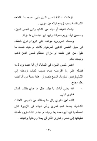 ‫ﺘﻭﻁﺩﺕ ﻋﻼﻗﺔ ﺸﻤﺱ ﺍﻟﺩﻴﻥ ﺒﺄﺒﻲ ﻋﺒﺩﻩ، ﻤﺫ ﻗﺎﻁﻌﻪ‬
                  ‫ﺍﻟﺸﺭﺍﻜﺴﺔ ﺒﺴﺒﺏ ﺯﻭﺍﺝ ﺍﺒﻨﺘﻪ ﻤﻥ ﻋﺭﺒﻲ .‬
‫ﺠﺎﺀﺕ ﺸﻘﻴﻘﺔ ﺃﻡ ﻋﺒﺩﻩ ﻤﻥ ﺍﻟﺸﺎﻡ، ﻭﻟﺒﻰ ﺸﻤﺱ ﺍﻟﺩﻴﻥ،‬
     ‫ﺒـﺤﺴﻥ ﻨﻴﺔ، ﺃﺭﺒﻊ ﺩﻋﻭﺍﺕ ﺭﺘﺒﻬﺎ ﺍﺒﻭ ﻋﺒﺩﻩ ﻓﻲ ﻤﻨـﺯﻟﻪ.‬
                                            ‫‪‬‬
‫ﻭﺼﻠﺕ ﺍﻟﻌﺭﻭﺱ، ﻤﻭﺍﻓﻘﺔ ﻋﻠﻰ ﺍﻟﺯﻭﺍﺝ ﺩﻭﻥ ﺘﺤﻔﻅ،‬
‫ﻓﻲ ﺴﺒﻴل ﺍﻟﻘﻔﺹ ﺍﻟﺫﻫﺒﻲ ﺍﻟﻤﻭﻋﻭﺩ. ﻜﺎﻨﺕ ﺃﻡ ﻋﺒﺩﻩ ﺘﻘﺼﺩ ﻤﺎ‬
‫ﺘﻘﻭل ﻤﻥ ﻏﻴﺭ ﺘﺸﺒﻴﻪ ﺃﻭ ﻤﺯﺍﺡ. ﻓﻌﻅﺎﻡ ﺸﻤﺱ ﺍﻟﺩﻴﻥ ﺫﻫﺏ‬
                                            ‫ﻭﻟﻴﺴﺕ ﺘﻨﻙ.‬
‫ﺍﻋﺘﺒﺭ ﺸﻤﺱ ﺍﻟﺩﻴﻥ، ﻓﻲ ﺍﻟﺒﺩﺍﻴﺔ، ﺃﻥ ﺃﺒﺎ ﻋﺒﺩﻩ ﻴﺭﺩ ﻟـﻪ‬
‫ﻓﻀﻠﻪ ﻋﻠﻰ ﻤﺎ ﺍﻗﺘﺭﻀﻪ ﻤﻨﻪ، ﺒﺴﺒﺏ ﺫﻫﺎﺏ ﺯﻭﺠﺘﻪ ﺇﻟﻰ‬
‫ﺍﻟﺸﺎﻡ.ﻓﺭﻓﺽ ﺍﺴﺘﺭﺩﺍﺩ ﺍﻟﻤﺒﻠﻎ ﺒﺈﺼﺭﺍﺭ: ﻫﺎﺩﺍ ﻫﺩﻴﺔ ﻤﻥ ﺃﻨﺎ ﻟﺒﻨﺕ‬
                                             ‫ﺤﻠﻭ ﻨﺠﺎﺡ.‬
‫ﺍﷲ ﻴﺤﻠﻲ ﺃﻴﺎﻤﻙ ﻴﺎ ﺒﻴﻙ. ﻤﺜل ﻤﺎ ﻫﺎﻱ ﺒﻨﺘﻙ. ﻜﻤﺎﻥ‬          ‫-‬
                                    ‫ﻓﺨﺭﻱ ﺍﺒﻨﻲ.‬
‫ﻟﻜﻨﻪ ﻟﻌﻥ ﻓﺨﺭﻱ ﺒﻜل ﻤﺎ ﻴﺤﻔﻅﻪ ﻤﻥ ﻗﺎﻤﻭﺱ ﺍﻟﻠﻌﻨﺎﺕ‬
‫ﺍﻟﺸﺎﻤﻴﺔ، ﺒﻌﺩﻤﺎ ﺸﺞ ﻓﺨﺭﻱ ﺭﺃﺱ ﻨﺠﺎﺡ ﻓﻲ ﺍﻟﺯﻴﺎﺭﺓ ﺍﻟﺘﻲ‬
‫ﺍﺼﻁﺤﺒﻪ ﻓﻴﻬﺎ ﺃﺒﻭﻩ ﻤﻌﻪ ﺒﻌﺩ ﺭﺠﺎﺀ ﺃﻡ ﻋﺒﺩﻩ. ﻜﺎﻨﺕ ﺘﺭﻭﻡ ﻁﻤﺄﻨﺔ‬
   ‫ﺸﻘﻴﻘﺘﻬﺎ ﺇﻟﻰ ﻨﻀﻭﺝ ﻓﺨﺭﻱ ﺍﻟﺫﻱ ﻟﻥ ﻴﺤﺘﺎﺝ ﺭﻋﺎﻴﺔ ﻭﺍﻨﺘﺒﺎﻫﺎ.‬
    ‫ﹰ‬


                         ‫٦٢١‬
 