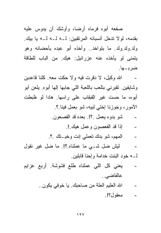 ‫ﺼﻔﻌﻪ ﺃﺒﻭﻩ ﻓﺭﻤﺎﻩ ﺃﺭﻀﹰ، ﻭﺃﻭﺸﻙ ﺃﻥ ﻴﺩﻭﺱ ﻋﻠﻴﻪ‬
                    ‫ﺎ‬
‫ﺒﻘﺩﻤﻪ، ﻟﻭﻻ ﺘﺩﺨل ﺃﻨﺴﺒﺎﺌﻪ ﺍﻟﻤﺭﺘﻘﺒﻴﻥ: ﻟـﻪ ﻟـﻪ ﻟـﻪ ﻴﺎ ﺒﻴﻙ.‬
‫ﻭﻟﺩ.ﻭﻟﺩ.ﻭﻟﺩ. ﻤﺎ ﺒﺘﻭﺍﺨﺩ.. ﻭﺃﺨﺫﻩ ﺃﺒﻭ ﻋﺒﺩﻩ ﺒﺄﺤﻀﺎﻨﻪ ﻭﻫﻭ‬
‫ﻴﺘﻤﻨﻰ ﻟﻭ ﻴﺄﺨﺫﻩ ﻋﻨﻪ ﻋﺯﺭﺍﺌﻴل: ﻫﻴﻙ. ﻤﻥ ﺍﻟﺒﺎﺏ ﻟﻠﻁﺎﻗﺔ‬
                                                  ‫ﻀﺭﺒـﻬﺎ.‬
‫ﺍﷲ ﻭﻜﻴل، ﻻ ﺩﻗﺭﺕ ﻓﻴﻪ ﻭﻻ ﺤﻜﺕ ﻤﻌﻪ. ﻜﻠﻨﺎ ﻗﺎﻋﺩﻴﻥ‬               ‫-‬
‫ﻭﺸﺎﻴﻔﻴﻥ. ﺘﻘﺒﺭﻨﻲ ﺒﺘﻠﻌﺏ ﺒﺎﻟﻠﻌﺒﺔ ﺍﻟﻠﻲ ﺠﺎﺒﻬﺎ ﺇﻟﻬﺎ ﺃﺒﻭﻩ. ﻴﻠﻌﻥ ﺃﺒﻭ‬
‫ﺃﺒﻭﻩ، ﻤﺎ ﺤﺴﺕ ﻏﻴﺭ ﺍﻟﻘﺒﻘﺎﺏ ﻋﻠﻰ ﺭﺍﺴﻬﺎ. ﻫﺎﺩﺍ ﻟﻭ ﻅﺒﻁﺕ‬
                ‫ﺍﻷﻤﻭﺭ، ﻭﺠﻭﺯﻨﺎ ﺇﺨﺘﻲ ﻟﺒ ‪‬ﻪ، ﺸﻭ ﺒﻌﻤل ﻓﻴﻨﺎ.؟.‬
                                  ‫ﻴ‬
              ‫ﺸﻭ ﺒﺩﻭﻩ ﻴﻌﻤل .؟!. ﺒﻌﺩﻩ ﻗﺩ ﺍﻟﻔﺼﻌﻭﻥ.‬          ‫-‬
                      ‫ﺇﺫﺍ ﻗﺩ ﺍﻟﻔﻌﺼﻭﻥ ﻭﻋﻤل ﻫﻴﻙ.!.‬          ‫-‬
            ‫ﺍﻟﻤﻬﻡ، ﺸﻭ ﺒﺩﻙ ﺘﻌﻤﻠﻲ ﺇﻨﺕ ﻭﺨ ‪‬ـﺘﻙ .؟.‬
                   ‫ﻴ‬                                      ‫-‬
‫ﻟﻴﺵ ﻀل ﺸـﻲ ﻤﺎ ﻋﻤﻠﻨﺎﻩ.؟!. ﻤﺎ ﻀل ﻏﻴﺭ ﻨﻘﻭل‬                   ‫-‬
                        ‫ﻟـﻪ ﺨﻭﺩ ﺍﻟﺒﻨﺕ ﺨﺩﺍﻤﺔ ﻭﺇﺤﻨﺎ ﻗﺎﺒﻠﻴﻥ.‬
‫ﻴﻌﻨﻲ ﻜل ﺍﻟﻠﻲ ﻋﻤﻠﻨﺎﻩ ﻁﻠﻊ ﻓﺸﻭﺸﺔ. ﺃﺭﺒﻊ ﻋﺯﺍﻴﻡ‬                 ‫-‬
                                         ‫ﻋﺎﻟﻔﺎﻀﻲ..‬
       ‫ﺍﷲ ﺍﻟﻌﻠﻴﻡ ﺍﻟﻌﻠﺔ ﻤﻥ ﺼﺎﺤﺒﻙ. ﻴﺎ ﺨﻭﻓﻲ ﻴﻜﻭﻥ..‬           ‫-‬
                                          ‫ﻤﻌﻘﻭل؟!.‬        ‫-‬


                           ‫٧٢١‬
 