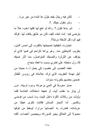 ‫ﻟﻜﺎﻥ ﻓﻴﻪ ﺭ ‪‬ﺎل ﺒﻘﻌﺩ ﻁﻭل ﻫﺎ ﺍﻟﻤﺩﺓ ﻤﻥ ﻏﻴﺭ ﻤﺭﺓ..‬
                                   ‫ﺠ‬                  ‫-‬
                           ‫ﻭﺸﻭ ﺒﺘﻘﻭل ﺨ ‪‬ﺘﻙ .؟.‬
                                 ‫ﻴ‬                    ‫-‬
‫ﺸﻭ ﺒﺩﻫﺎ ﺘﻘﻭل.؟. ﻭﺍﷲ ﻟﻭ ﺩﻓﻊ ﻟﻬﺎ ﺘﻘﻠﻬﺎ ﺫﻫﺏ، ﻫﻸ ﻤﺎ‬       ‫-‬
‫ﺒﺘﺭﻀﻰ ﻓﻴﻪ. ﺇﻨﺕ ﺸﻔﺕ ﻜﻴﻑ ﻜﺎﻥ ﻤﻭ ﻁﺎﻴﻕ ﻴﻠﺘﻔﺕ ﻟﻬﺎ. ﻗﻭﻟﻙ‬
                              ‫ﻓﻬﻡ ﺃﻨﻭﻩ ﻜل ﺍﻟﺸﻐﻠﺔ ﻤﺭﺘﺒﺔ؟.‬
‫ﺘﺠﺎﻭﺯﺕ ﺸﻘﻴﻘﺘﻬﺎ ﻨﺼﻴﺤﺘﻬﺎ ﺒﺎﻟﺘﻘﺭﺏ ﺇﻟﻰ ﺸﻤﺱ ﺍﻟﺩﻴﻥ،‬
‫ﺒﺘﻘﺭﻴﺏ ﺍﻟﺸﻴﺎﻁﻴﻥ ﻤﻨﻪ. ﻭﻫﻭ ﻴﺭﺍﻫﺎ ﺘﺘﺯﺍﺤﻡ ﻓﻲ ﻓﻤﻬﺎ ﺍﻟﺫﻱ ﻟﻡ‬
‫ﻴﺘﻭﻗﻑ ﻋﻥ ﺍﻟﺜﺭﺜﺭﺓ ﻭﺍﻟﻀﺤﻙ ﺍﻟﻤﺘﻭﺍﺼل، ﻤﻤﺎ ﺃﺜﺎﺭ ﻀﻴﻘﻪ‬
          ‫ﻓﺄﻨـﺯل ﺴﺨﻁﻪ ﻋﻠﻰ ﻓﺨﺭﻱ ﺒﺴﺒﺏ ﻤﺎ ﻓﻌﻠﻪ ﺒﻨﺠﺎﺡ.‬
‫ﺩﻓﻌﻪ ﺍﻟﻐﻀﺏ ﺇﻟﻰ ﻤﻘﺼﻭﺩ ﻜﻲ ﻴﻌﻤل ﻟـﻪ ﺤﺠﺎﺒﺎ ﻤﻥ‬
   ‫ﹰ‬
‫ﺃﺠل ﺘﻬﺩﺌﺔ ﺍﻟﻌﻔﺭﻴﺕ ﺍﻟﺫﻱ ﺘﺭﻙ ﻋﻼﻤﺎﺘﻪ ﻓﻲ ﺭﺅﻭﺱ ﺃﻁﻔﺎل‬
                        ‫ﻋﺩﻴﺩﻴﻥ ﺒﻌﻀﻬﻡ ﻴﻜﺒﺭﻭﻨﻪ ﺴﻨﻭﺍﺕ.‬
‫ﺼﺎﺭ ﻤﻌﺭﻭﻓﺎ ﻓﻲ ﺍﻟﺤﻲ ﺒﺯﻋﺭﻨﺘﻪ ﻭﺴﻭﺀ ﺘﺭﺒﻴﺘﻪ. ﺩﻭﻥ‬
                                 ‫ﹰ‬
‫ﺃﻥ ﻴﺅﺜﺭ ﺒﻪ ﻋﻘﺎﺏ ﺃﺒﻴﻪ، ﺃﻭ ﺘﺨﻴﻔﻪ ﺍﺴﺘﻐﺎﺜﺎﺕ ﺍﻟﺨﺎﺩﻤﺔ ﻜﻠﻤﺎ‬
‫ﻭﻟﻭﻟﺕ ﻤﻥ ﺭﻜﻼﺕ ﺍﻟﻜﺭﺓ ﺩﺍﺨل ﺍﻟﺒﻴﺕ ﻭﻤﺎ ﺘﺴﺒﺏ ﻤﻥ ﻓﻭﻀﻰ‬
‫ﻭﺘﻜﺴﻴﺭ. ﺃﻤﺎ ﺃﺸﺠﺎﺭ ﺍﻟﺒﺴﺘﺎﻥ ﻓﻜﺎﻨﺕ ﺘﺘﻠﻭﻯ ﻏﻴﻅﺎ ﻤﻥ‬
   ‫ﹰ‬
‫ﻋﺭﺒﺸﺎﺘﻪ، ﻓﻐﺩﺭﺕ ﺒﻪ ﺃﻏﺼﺎﻨﻬﺎ ﻤﺭﺍﺭﹰ، ﻟﻴﺴﻘﻁ ﻤﻥ ﻓﻭﻗﻬﺎ‬
                ‫ﺍ‬
‫ﻤﺤﻤﻭﻻ ﺇﻟﻰ ﺍﻟﺤﻼﻕ ﻴﺠﺒﺭ ﻜﺴﻭﺭﺍﺘﻪ ﻭﻴﺠﺒﺼﻥ ﺃﻋﻀﺎﺀﻩ. ﻟﻜﻨﻪ‬
                                           ‫ﹰ‬


                        ‫٨٢١‬
 