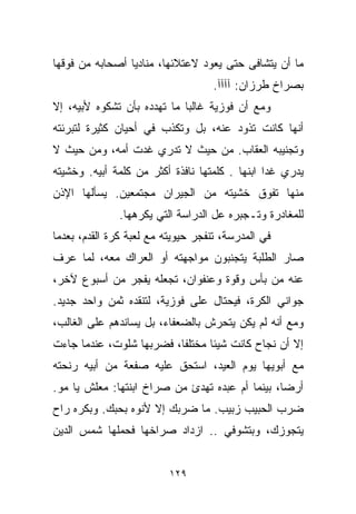 ‫ﻤﺎ ﺃﻥ ﻴﺘﺸﺎﻓﻰ ﺤﺘﻰ ﻴﻌﻭﺩ ﻻﻋﺘﻼﺌﻬﺎ، ﻤﻨﺎﺩﻴﺎ ﺃﺼﺤﺎﺒﻪ ﻤﻥ ﻓﻭﻗﻬﺎ‬
                ‫ﹰ‬
                                    ‫ﺒﺼﺭﺍﺥ ﻁﺭﺯﺍﻥ: ﺁﺁﺁﺁ.‬
‫ﻭﻤﻊ ﺃﻥ ﻓﻭﺯﻴﺔ ﻏﺎﻟﺒﺎ ﻤﺎ ﺘﻬﺩﺩﻩ ﺒﺄﻥ ﺘﺸﻜﻭﻩ ﻷﺒﻴﻪ، ﺇﻻ‬
                            ‫ﹰ‬
‫ﺃﻨﻬﺎ ﻜﺎﻨﺕ ﺘﺫﻭﺩ ﻋﻨﻪ، ﺒل ﻭﺘﻜﺫﺏ ﻓﻲ ﺃﺤﻴﺎﻥ ﻜﺜﻴﺭﺓ ﻟﺘﺒﺭﺌﺘﻪ‬
‫ﻭﺘﺠﻨﻴﺒﻪ ﺍﻟﻌﻘﺎﺏ. ﻤﻥ ﺤﻴﺙ ﻻ ﺘﺩﺭﻱ ﻏﺩﺕ ﺃﻤﻪ، ﻭﻤﻥ ﺤﻴﺙ ﻻ‬
‫ﻴﺩﺭﻱ ﻏﺩﺍ ﺍﺒﻨﻬﺎ . ﻜﻠﻤﺘﻬﺎ ﻨﺎﻓﺫﺓ ﺃﻜﺜﺭ ﻤﻥ ﻜﻠﻤﺔ ﺃﺒﻴﻪ. ﻭﺨﺸﻴﺘﻪ‬
‫ﻤﻨﻬﺎ ﺘﻔﻭﻕ ﺨﺸﻴﺘﻪ ﻤﻥ ﺍﻟﺠﻴﺭﺍﻥ ﻤﺠﺘﻤﻌﻴﻥ. ﻴﺴﺄﻟﻬﺎ ﺍﻹﺫﻥ‬
              ‫ﻟﻠﻤﻐﺎﺩﺭﺓ ﻭﺘـﺠﺒﺭﻩ ﻋل ﺍﻟﺩﺭﺍﺴﺔ ﺍﻟﺘﻲ ﻴﻜﺭﻫﻬﺎ.‬
‫ﻓﻲ ﺍﻟﻤﺩﺭﺴﺔ، ﺘﻨﻔﺠﺭ ﺤﻴﻭﻴﺘﻪ ﻤﻊ ﻟﻌﺒﺔ ﻜﺭﺓ ﺍﻟﻘﺩﻡ، ﺒﻌﺩﻤﺎ‬
‫ﺼﺎﺭ ﺍﻟﻁﻠﺒﺔ ﻴﺘﺠﻨﺒﻭﻥ ﻤﻭﺍﺠﻬﺘﻪ ﺃﻭ ﺍﻟﻌﺭﺍﻙ ﻤﻌﻪ، ﻟﻤﺎ ﻋﺭﻑ‬
‫ﻋﻨﻪ ﻤﻥ ﺒﺄﺱ ﻭﻗﻭﺓ ﻭﻋﻨﻔﻭﺍﻥ، ﺘﺠﻌﻠﻪ ﻴﻔﺠﺭ ﻤﻥ ﺃﺴﺒﻭﻉ ﻵﺨﺭ،‬
‫ﺠﻭﺍﻨﻲ ﺍﻟﻜﺭﺓ، ﻓﻴﺤﺘﺎل ﻋﻠﻰ ﻓﻭﺯﻴﺔ، ﻟﺘﻨﻘﺩﻩ ﺜﻤﻥ ﻭﺍﺤﺩ ﺠﺩﻴﺩ.‬
‫ﻭﻤﻊ ﺃﻨﻪ ﻟﻡ ﻴﻜﻥ ﻴﺘﺤﺭﺵ ﺒﺎﻟﻀﻌﻔﺎﺀ، ﺒل ﻴﺴﺎﻨﺩﻫﻡ ﻋﻠﻰ ﺍﻟﻐﺎﻟﺏ،‬
‫ﺇﻻ ﺃﻥ ﻨﺠﺎﺡ ﻜﺎﻨﺕ ﺸﻴﺌﺎ ﻤﺨﺘﻠﻔﹰ، ﻓﻀﺭﺒﻬﺎ ﺸﹼﻭﺕ، ﻋﻨﺩﻤﺎ ﺠﺎﺀﺕ‬
              ‫ﻠ‬          ‫ﺎ‬      ‫ﹰ‬
‫ﻤﻊ ﺃﺒﻭﻴﻬﺎ ﻴﻭﻡ ﺍﻟﻌﻴﺩ، ﺍﺴﺘﺤﻕ ﻋﻠﻴﻪ ﺼﻔﻌﺔ ﻤﻥ ﺃﺒﻴﻪ ﺭﻨﺤﺘﻪ‬
‫ﺃﺭﻀﹰ، ﺒﻴﻨﻤﺎ ﺃﻡ ﻋﺒﺩﻩ ﺘﻬﺩﺉ ﻤﻥ ﺼﺭﺍﺥ ﺍﺒﻨﺘﻬﺎ: ﻤﻌﻠﺵ ﻴﺎ ﻤﻭ.‬
                                                ‫ﺎ‬
‫ﻀﺭﺏ ﺍﻟﺤﺒﻴﺏ ﺯﺒﻴﺏ. ﻤﺎ ﻀﺭﺒﻙ ﺇﻻ ﻷﻨﻭﻩ ﺒﺤﺒﻙ. ﻭﺒﻜﺭﻩ ﺭﺍﺡ‬
‫ﻴﺘﺠﻭﺯﻙ، ﻭﺒﺘﺸﻭﻓﻲ .. ﺍﺯﺩﺍﺩ ﺼﺭﺍﺨﻬﺎ ﻓﺤﻤﻠﻬﺎ ﺸﻤﺱ ﺍﻟﺩﻴﻥ‬


                          ‫٩٢١‬
 