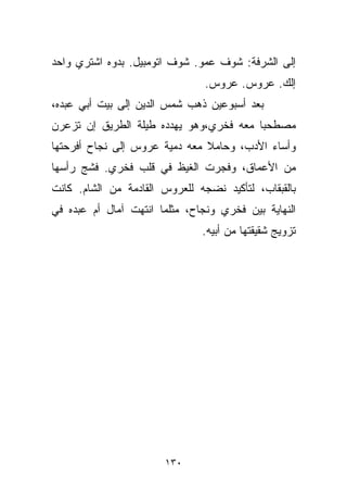 ‫ﺇﻟﻰ ﺍﻟﺸﺭﻓﺔ: ﺸﻭﻑ ﻋﻤﻭ. ﺸﻭﻑ ﺍﺘﻭﻤﺒﻴل. ﺒﺩﻭﻩ ﺍﺸﺘﺭﻱ ﻭﺍﺤﺩ‬
                                ‫ﺇﻟﻙ. ﻋﺭﻭﺱ. ﻋﺭﻭﺱ.‬
‫ﺒﻌﺩ ﺃﺴﺒﻭﻋﻴﻥ ﺫﻫﺏ ﺸﻤﺱ ﺍﻟﺩﻴﻥ ﺇﻟﻰ ﺒﻴﺕ ﺃﺒﻲ ﻋﺒﺩﻩ،‬
‫ﻤﺼﻁﺤﺒﺎ ﻤﻌﻪ ﻓﺨﺭﻱ،ﻭﻫﻭ ﻴﻬﺩﺩﻩ ﻁﻴﻠﺔ ﺍﻟﻁﺭﻴﻕ ﺇﻥ ﺘﺯﻋﺭﻥ‬
                                        ‫ﹰ‬
‫ﻭﺃﺴﺎﺀ ﺍﻷﺩﺏ، ﻭﺤﺎﻤﻼ ﻤﻌﻪ ﺩﻤﻴﺔ ﻋﺭﻭﺱ ﺇﻟﻰ ﻨﺠﺎﺡ ﺃﻓﺭﺤﺘﻬﺎ‬
                               ‫ﹰ‬
‫ﻤﻥ ﺍﻷﻋﻤﺎﻕ، ﻭﻓﺠﺭﺕ ﺍﻟﻐﻴﻅ ﻓﻲ ﻗﻠﺏ ﻓﺨﺭﻱ. ﻓﺸﺞ ﺭﺃﺴﻬﺎ‬
‫ﺒﺎﻟﻘﺒﻘﺎﺏ، ﻟﺘﺄﻜﻴﺩ ﻨﻀﺠﻪ ﻟﻠﻌﺭﻭﺱ ﺍﻟﻘﺎﺩﻤﺔ ﻤﻥ ﺍﻟﺸﺎﻡ. ﻜﺎﻨﺕ‬
‫ﺍﻟﻨﻬﺎﻴﺔ ﺒﻴﻥ ﻓﺨﺭﻱ ﻭﻨﺠﺎﺡ، ﻤﺜﻠﻤﺎ ﺍﻨﺘﻬﺕ ﺁﻤﺎل ﺃﻡ ﻋﺒﺩﻩ ﻓﻲ‬
                               ‫ﺘﺯﻭﻴﺞ ﺸﻘﻴﻘﺘﻬﺎ ﻤﻥ ﺃﺒﻴﻪ.‬




                       ‫٠٣١‬
 