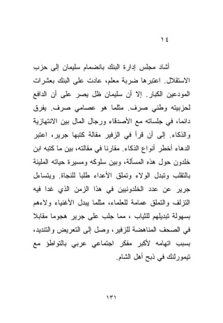 ‫٤١‬


‫ﺃﺸﺎﺩ ﻤﺠﻠﺱ ﺇﺩﺍﺭﺓ ﺍﻟﺒﻨﻙ ﺒﺎﻨﻀﻤﺎﻡ ﺴﻠﻴﻤﺎﻥ ﺇﻟﻰ ﺤﺯﺏ‬
‫ﺍﻻﺴﺘﻘﻼل. ﺍﻋﺘﺒﺭﻫﺎ ﻀﺭﺒﺔ ﻤﻌﻠﻡ، ﻋﺎﺩﺕ ﻋﻠﻰ ﺍﻟﺒﻨﻙ ﺒﻌﺸﺭﺍﺕ‬
‫ﺍﻟﻤﻭﺩﻋﻴﻥ ﺍﻟﻜﺒﺎﺭ. ﺇﻻ ﺃﻥ ﺴﻠﻴﻤﺎﻥ ﻅل ﻴﺼﺭ ﻋﻠﻰ ﺃﻥ ﺍﻟﺩﺍﻓﻊ‬
‫ﻟﺤﺯﺒﻴﺘﻪ ﻭﻁﻨﻲ ﺼﺭﻑ. ﻤﺜﻠﻤﺎ ﻫﻭ ﻋﺼﺎﻤﻲ ﺼﺭﻑ. ﻴﻔﺭﻕ‬
‫ﺩﺍﺌﻤﹰ، ﻓﻲ ﺠﻠﺴﺎﺘﻪ ﻤﻊ ﺍﻷﺼﺩﻗﺎﺀ ﻭﺭﺠﺎل ﺍﻟﻤﺎل ﺒﻴﻥ ﺍﻻﻨﺘﻬﺎﺯﻴﺔ‬
                                                ‫ﺎ‬
‫ﻭﺍﻟﺫﻜﺎﺀ. ﺇﻟﻰ ﺃﻥ ﻗﺭﺃ ﻓﻲ ﺍﻟﺯﻓﻴﺭ ﻤﻘﺎﻟﺔ ﻜﺘﺒﻬﺎ ﺠﺭﻴﺭ، ﺍﻋﺘﺒﺭ‬
‫ﺍﻟﺩﻫﺎﺀ ﺃﺨﻁﺭ ﺃﻨﻭﺍﻉ ﺍﻟﺫﻜﺎﺀ. ﻤﻘﺎﺭﻨﺎ ﻓﻲ ﻤﻘﺎﻟﺘﻪ، ﺒﻴﻥ ﻤﺎ ﻜﺘﺒﻪ ﺍﺒﻥ‬
                           ‫ﹰ‬
‫ﺨﻠﺩﻭﻥ ﺤﻭل ﻫﺫﻩ ﺍﻟﻤﺴﺄﻟﺔ، ﻭﺒﻴﻥ ﺴﻠﻭﻜﻪ ﻭﻤﺴﻴﺭﺓ ﺤﻴﺎﺘﻪ ﺍﻟﻤﻠﻴﺌﺔ‬
‫ﺒﺎﻟﺘﻘﻠﺏ ﻭﺘﺒﺩل ﺍﻟﻭﻻﺀ ﻭﺘﻤﻠﻕ ﺍﻷﻋﺩﺍﺀ ﻁﻠﺒﺎ ﻟﻠﻨﺠﺎﺓ. ﻭﻴﺘﺴﺎﺀل‬
                ‫ﹰ‬
‫ﺠﺭﻴﺭ ﻋﻥ ﻋﺩﺩ ﺍﻟﺨﻠﺩﻭﻨﻴﻴﻥ ﻓﻲ ﻫﺫﺍ ﺍﻟﺯﻤﻥ ﺍﻟﺫﻱ ﻏﺩﺍ ﻓﻴﻪ‬
‫ﺍﻟﺘﺯﻟﻑ ﻭﺍﻟﺘﻤﻠﻕ ﻋﻤﺎﻤﺔ ﻟﻠﻌﻠﻤﺎﺀ، ﻤﺜﻠﻤﺎ ﻴﺒﺩل ﺍﻷﻏﻨﻴﺎﺀ ﻭﻻﺀﻫﻡ‬
‫ﺒﺴﻬﻭﻟﺔ ﺘﺒﺩﻴﻠﻬﻡ ﻟﻠﺜﻴﺎﺏ ، ﻤﻤﺎ ﺠﻠﺏ ﻋﻠﻰ ﺠﺭﻴﺭ ﻫﺠﻭﻤﺎ ﻤﻘﺎﺒﻼ‬
‫ﹰ‬     ‫ﹰ‬
‫ﻓﻲ ﺍﻟﺼﺤﻑ ﺍﻟﻤﻨﺎﻫﻀﺔ ﻟﻠﺯﻓﻴﺭ، ﻭﺼل ﺇﻟﻰ ﺍﻟﺘﻌﺭﻴﺽ ﻭﺍﻟﺘﻨﺩﻴﺩ،‬
‫ﺒﺴﺒﺏ ﺍﺘﻬﺎﻤﻪ ﻷﻜﺒﺭ ﻤﻔﻜﺭ ﺍﺠﺘﻤﺎﻋﻲ ﻋﺭﺒﻲ ﺒﺎﻟﺘﻭﺍﻁﺅ ﻤﻊ‬
                               ‫ﺘﻴﻤﻭﺭﻟﻨﻙ ﻓﻲ ﺫﺒﺢ ﺃﻫل ﺍﻟﺸﺎﻡ.‬



                           ‫١٣١‬
 