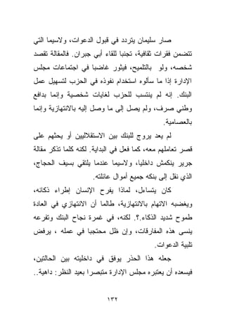 ‫ﺼﺎﺭ ﺴﻠﻴﻤﺎﻥ ﻴﺘﺭﺩﺩ ﻓﻲ ﻗﺒﻭل ﺍﻟﺩﻋﻭﺍﺕ، ﻭﻻﺴﻴﻤﺎ ﺍﻟﺘﻲ‬
‫ﺘﺘﻀﻤﻥ ﻓﻘﺭﺍﺕ ﺜﻘﺎﻓﻴﺔ، ﺘﺠﻨﺒﺎ ﻟﻠﻘﺎﺀ ﺃﺒﻲ ﺠﺒﺭﺍﻥ. ﻓﺎﻟﻤﻘﺎﻟﺔ ﺘﻘﺼﺩ‬
                               ‫ﹰ‬
‫ﺸﺨﺼﻪ، ﻭﻟﻭ ﺒﺎﻟﺘﻠﻤﻴﺢ، ﻓﻴﺜﻭﺭ ﻏﺎﻀﺒﺎ ﻓﻲ ﺍﺠﺘﻤﺎﻋﺎﺕ ﻤﺠﻠﺱ‬
                 ‫ﹰ‬
‫ﺍﻹﺩﺍﺭﺓ ﺇﺫﺍ ﻤﺎ ﺴﺄﻟﻭﻩ ﺍﺴﺘﺨﺩﺍﻡ ﻨﻔﻭﺫﻩ ﻓﻲ ﺍﻟﺤﺯﺏ ﻟﺘﺴﻬﻴل ﻋﻤل‬
‫ﺍﻟﺒﻨﻙ. ﺇﻨﻪ ﻟﻡ ﻴﻨﺘﺴﺏ ﻟﻠﺤﺯﺏ ﻟﻐﺎﻴﺎﺕ ﺸﺨﺼﻴﺔ ﻭﺇﻨﻤﺎ ﺒﺩﺍﻓﻊ‬
‫ﻭﻁﻨﻲ ﺼﺭﻑ، ﻭﻟﻡ ﻴﺼل ﺇﻟﻰ ﻤﺎ ﻭﺼل ﺇﻟﻴﻪ ﺒﺎﻻﻨﺘﻬﺎﺯﻴﺔ ﻭﺇﻨﻤﺎ‬
                                              ‫ﺒﺎﻟﻌﺼﺎﻤﻴﺔ.‬
‫ﻟﻡ ﻴﻌﺩ ﻴﺭﻭﺝ ﻟﻠﺒﻨﻙ ﺒﻴﻥ ﺍﻻﺴﺘﻘﻼﻟﻴﻴﻥ ﺃﻭ ﻴﺤﺜﻬﻡ ﻋﻠﻰ‬
‫ﻗﺼﺭ ﺘﻌﺎﻤﻠﻬﻡ ﻤﻌﻪ، ﻜﻤﺎ ﻓﻌل ﻓﻲ ﺍﻟﺒﺩﺍﻴﺔ. ﻟﻜﻨﻪ ﻜﻠﻤﺎ ﺘﺫﻜﺭ ﻤﻘﺎﻟﺔ‬
‫ﺠﺭﻴﺭ ﻴﻨﻜﻤﺵ ﺩﺍﺨﻠﻴﹰ، ﻭﻻﺴﻴﻤﺎ ﻋﻨﺩﻤﺎ ﻴﻠﺘﻘﻲ ﺒﺴﻴﻑ ﺍﻟﺤﺠﺎﺝ،‬
                                 ‫ﺎ‬
                     ‫ﺍﻟﺫﻱ ﻨﻘل ﺇﻟﻰ ﺒﻨﻜﻪ ﺠﻤﻴﻊ ﺃﻤﻭﺍل ﻋﺎﺌﻠﺘﻪ.‬
‫ﻜﺎﻥ ﻴﺘﺴﺎﺀل، ﻟﻤﺎﺫﺍ ﻴﻔﺭﺡ ﺍﻹﻨﺴﺎﻥ ﺇﻁﺭﺍﺀ ﺫﻜﺎﺌﻪ،‬
‫ﻭﻴﻐﻀﺒﻪ ﺍﻻﺘﻬﺎﻡ ﺒﺎﻻﻨﺘﻬﺎﺯﻴﺔ، ﻁﺎﻟﻤﺎ ﺃﻥ ﺍﻻﻨﺘﻬﺎﺯﻱ ﻓﻲ ﺍﻟﻌﺎﺩﺓ‬
‫ﻁﻤﻭﺡ ﺸﺩﻴﺩ ﺍﻟﺫﻜﺎﺀ.؟. ﻟﻜﻨﻪ، ﻓﻲ ﻏﻤﺭﺓ ﻨﺠﺎﺡ ﺍﻟﺒﻨﻙ ﻭﺘﻔﺭﻋﻪ‬
‫ﻴﻨﺴﻰ ﻫﺫﻩ ﺍﻟﻤﻔﺎﺭﻗﺎﺕ، ﻭﺇﻥ ﻅل ﻤﺤﺘﺠﺒﺎ ﻓﻲ ﻋﻤﻠﻪ ، ﻴﺭﻓﺽ‬
               ‫ﹰ‬
                                           ‫ﺘﻠﺒﻴﺔ ﺍﻟﺩﻋﻭﺍﺕ.‬
‫ﺠﻌﻠﻪ ﻫﺫﺍ ﺍﻟﺤﺫﺭ ﻴﻭﻓﻕ ﻓﻲ ﺩﺍﺨﻠﻴﺘﻪ ﺒﻴﻥ ﺍﻟﺤﺎﻟﺘﻴﻥ،‬
‫ﻓﻴﺴﻌﺩﻩ ﺃﻥ ﻴﻌﺘﺒﺭﻩ ﻤﺠﻠﺱ ﺍﻹﺩﺍﺭﺓ ﻤﺘﺒﺼﺭﺍ ﺒﻌﻴﺩ ﺍﻟﻨﻅﺭ: ﺩﺍﻫﻴﺔ..‬
                    ‫ﹰ‬


                          ‫٢٣١‬
 