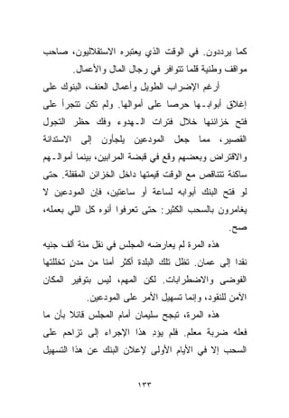 ‫ﻜﻤﺎ ﻴﺭﺩﺩﻭﻥ. ﻓﻲ ﺍﻟﻭﻗﺕ ﺍﻟﺫﻱ ﻴﻌﺘﺒﺭﻩ ﺍﻻﺴﺘﻘﻼﻟﻴﻭﻥ، ﺼﺎﺤﺏ‬
       ‫ﻤﻭﺍﻗﻑ ﻭﻁﻨﻴﺔ ﻗﻠﻤﺎ ﺘﺘﻭﺍﻓﺭ ﻓﻲ ﺭﺠﺎل ﺍﻟﻤﺎل ﻭﺍﻷﻋﻤﺎل.‬
‫ﺃﺭﻏﻡ ﺍﻹﻀﺭﺍﺏ ﺍﻟﻁﻭﻴل ﻭﺃﻋﻤﺎل ﺍﻟﻌﻨﻑ، ﺍﻟﺒﻨﻭﻙ ﻋﻠﻰ‬
‫ﺇﻏﻼﻕ ﺃﺒﻭﺍﺒـﻬﺎ ﺤﺭﺼﺎ ﻋﻠﻰ ﺃﻤﻭﺍﻟﻬﺎ. ﻭﻟﻡ ﺘﻜﻥ ﺘﺘﺠﺭﺃ ﻋﻠﻰ‬
                               ‫ﹰ‬
‫ﻓﺘﺢ ﺨﺯﺍﺌﻨﻬﺎ ﺨﻼل ﻓﺘﺭﺍﺕ ﺍﻟـﻬﺩﻭﺀ ﻭﻓﻙ ﺤﻅﺭ ﺍﻟﺘﺠﻭل‬
‫ﺍﻟﻘﺼﻴﺭ، ﻤﻤﺎ ﺠﻌل ﺍﻟﻤﻭﺩﻋﻴﻥ ﻴﻠﺠﺄﻭﻥ ﺇﻟﻰ ﺍﻻﺴﺘﺩﺍﻨﺔ‬
‫ﻭﺍﻻﻗﺘﺭﺍﺽ ﻭﺒﻌﻀﻬﻡ ﻭﻗﻊ ﻓﻲ ﻗﺒﻀﺔ ﺍﻟﻤﺭﺍﺒﻴﻥ، ﺒﻴﻨﻤﺎ ﺃﻤﻭﺍﻟـﻬﻡ‬
‫ﺴﺎﻜﻨﺔ ﺘﺘﻨﺎﻗﺹ ﻤﻊ ﺍﻟﻭﻗﺕ ﻗﻴﻤﺘﻬﺎ ﺩﺍﺨل ﺍﻟﺨﺯﺍﺌﻥ ﺍﻟﻤﻘﻔﻠﺔ. ﺤﺘﻰ‬
‫ﻟﻭ ﻓﺘﺢ ﺍﻟﺒﻨﻙ ﺃﺒﻭﺍﺒﻪ ﻟﺴﺎﻋﺔ ﺃﻭ ﺴﺎﻋﺘﻴﻥ، ﻓﺈﻥ ﺍﻟﻤﻭﺩﻋﻴﻥ ﻻ‬
‫ﻴﻐﺎﻤﺭﻭﻥ ﺒﺎﻟﺴﺤﺏ ﺍﻟﻜﺜﻴﺭ: ﺤﺘﻰ ﺘﻌﺭﻓﻭﺍ ﺃﻨﻭﻩ ﻜل ﺍﻟﻠﻲ ﺒﻌﻤﻠﻪ،‬
                                                 ‫ﺼﺢ.‬
‫ﻫﺫﻩ ﺍﻟﻤﺭﺓ ﻟﻡ ﻴﻌﺎﺭﻀﻪ ﺍﻟﻤﺠﻠﺱ ﻓﻲ ﻨﻘل ﻤﺌﺔ ﺃﻟﻑ ﺠﻨﻴﻪ‬
‫ﻨﻘﺩﺍ ﺇﻟﻰ ﻋﻤﺎﻥ. ﺘﻅل ﺘﻠﻙ ﺍﻟﺒﻠﺩﺓ ﺃﻜﺜﺭ ﺃﻤﻨﺎ ﻤﻥ ﻤﺩﻥ ﺘﺨﻠﻠﺘﻬﺎ‬
        ‫ٍ‬      ‫ﹰ‬                                  ‫ﹰ‬
‫ﺍﻟﻔﻭﻀﻰ ﻭﺍﻻﻀﻁﺭﺍﺒﺎﺕ. ﻟﻜﻥ ﺍﻟﻤﻬﻡ، ﻟﻴﺱ ﺒﺘﻭﻓﻴﺭ ﺍﻟﻤﻜﺎﻥ‬
           ‫ﺍﻵﻤﻥ ﻟﻠﻨﻘﻭﺩ، ﻭﺇﻨﻤﺎ ﺘﺴﻬﻴل ﺍﻷﻤﺭ ﻋﻠﻰ ﺍﻟﻤﻭﺩﻋﻴﻥ.‬
‫ﻫﺫﻩ ﺍﻟﻤﺭﺓ، ﺘﺒﺠﺢ ﺴﻠﻴﻤﺎﻥ ﺃﻤﺎﻡ ﺍﻟﻤﺠﻠﺱ ﻗﺎﺌﻼ ﺒﺄﻥ ﻤﺎ‬
       ‫ﹰ‬
‫ﻓﻌﻠﻪ ﻀﺭﺒﺔ ﻤﻌﻠﻡ. ﻓﻠﻡ ﻴﺅﺩ ﻫﺫﺍ ﺍﻹﺠﺭﺍﺀ ﺇﻟﻰ ﺘﺯﺍﺤﻡ ﻋﻠﻰ‬
                         ‫ِ‬
‫ﺍﻟﺴﺤﺏ ﺇﻻ ﻓﻲ ﺍﻷﻴﺎﻡ ﺍﻷﻭﻟﻰ ﻹﻋﻼﻥ ﺍﻟﺒﻨﻙ ﻋﻥ ﻫﺫﺍ ﺍﻟﺘﺴﻬﻴل‬


                         ‫٣٣١‬
 